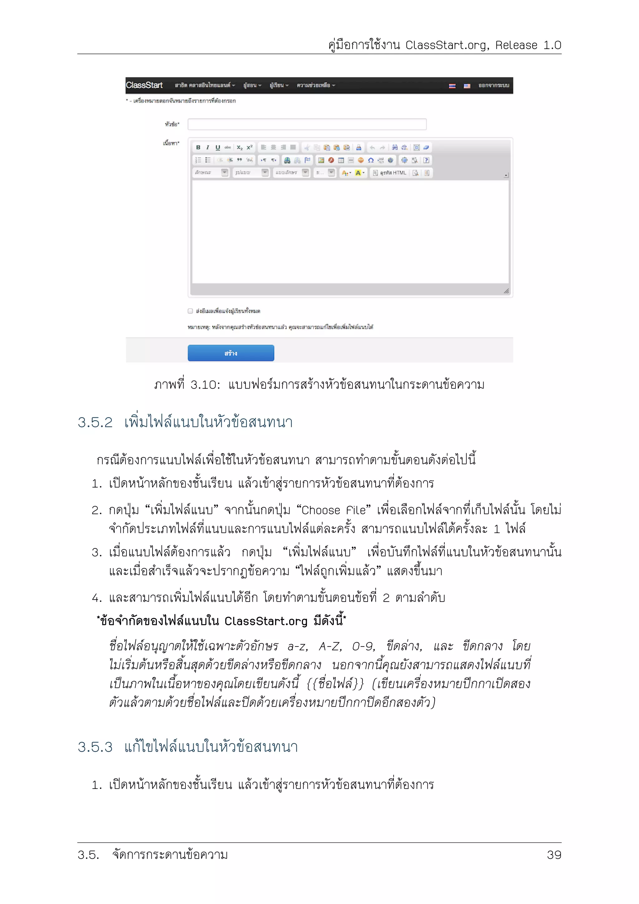 คูมือการใชงาน ClassStart.org, Release 1.0
ภาพที่ 3.10: แบบฟอรมการสรางหัวขอสนทนาในกระดานขอความ
3.5.2 เพิ่มไฟลแนบในหัวขอสนทนา
กรณีตองการแนบไฟลเพื่อใชในหัวขอสนทนา สามารถทำตามขั้นตอนดังตอไปนี้
1. เปดหนาหลักของชั้นเรียน แลวเขาสูรายการหัวขอสนทนาที่ตองการ
2. กดปุม “เพิ่มไฟลแนบ” จากนั้นกดปุม “Choose File” เพื่อเลือกไฟลจากทึ่เก็บไฟลนั้น โดยไม
จำกัดประเภทไฟลที่แนบและการแนบไฟลแตละครั้ง สามารถแนบไฟลไดครั้งละ 1 ไฟล
3. เมื่อแนบไฟลตองการแลว กดปุม “เพิ่มไฟลแนบ” เพื่อบันทึกไฟลที่แนบในหัวขอสนทนานั้น
และเมื่อสำเร็จแลวจะปรากฏขอความ “ไฟลถูกเพิ่มแลว” แสดงขึ้นมา
4. และสามารถเพิ่มไฟลแนบไดอีก โดยทำตามขั้นตอนขอที่ 2 ตามลำดับ
*ขอจำกัดของไฟลแนบใน ClassStart.org มีดังนี้*
ชื่อไฟลอนุญาตใหใชเฉพาะตัวอักษร a-z, A-Z, 0-9, ขีดลาง, และ ขีดกลาง โดย
ไมเริ่มตนหรือสิ้นสุดดวยขีดลางหรือขีดกลาง นอกจากนี้คุณยังสามารถแสดงไฟลแนบที่
เปนภาพในเนื้อหาของคุณโดยเขียนดังนี้ {{ชื่อไฟล}} (เขียนเครื่องหมายปกกาเปดสอง
ตัวแลวตามดวยชื่อไฟลและปดดวยเครื่องหมายปกกาปดอีกสองตัว)
3.5.3 แกไขไฟลแนบในหัวขอสนทนา
1. เปดหนาหลักของชั้นเรียน แลวเขาสูรายการหัวขอสนทนาที่ตองการ
3.5. จัดการกระดานขอความ 39
 