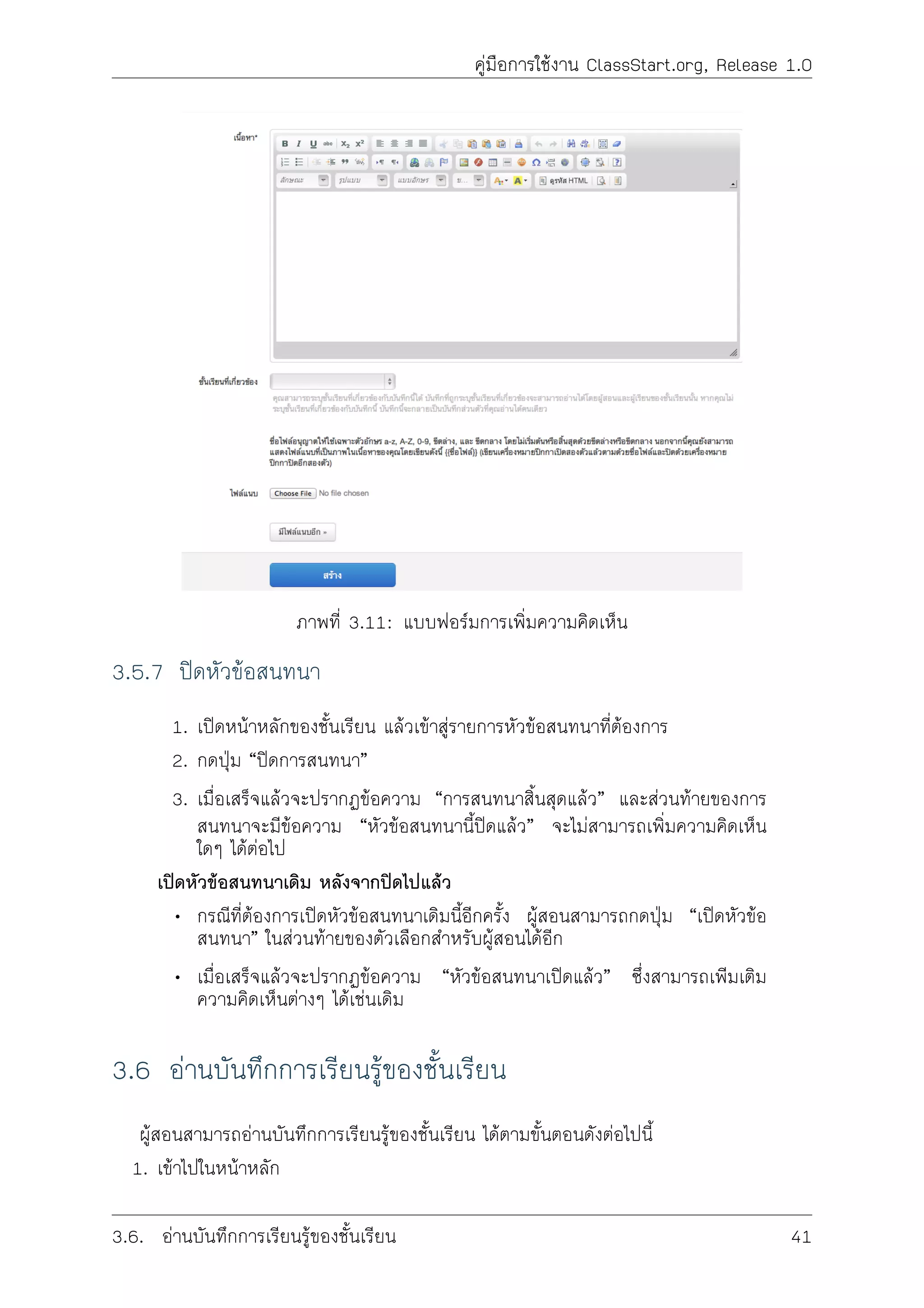 คูมือการใชงาน ClassStart.org, Release 1.0
ภาพที่ 3.11: แบบฟอรมการเพิ่มความคิดเห็น
3.5.7 ปดหัวขอสนทนา
1. เปดหนาหลักของชั้นเรียน แลวเขาสูรายการหัวขอสนทนาที่ตองการ
2. กดปุม “ปดการสนทนา”
3. เมื่อเสร็จแลวจะปรากฏขอความ “การสนทนาสิ้นสุดแลว” และสวนทายของการ
สนทนาจะมีขอความ “หัวขอสนทนานี้ปดแลว” จะไมสามารถเพิ่มความคิดเห็น
ใดๆ ไดตอไป
เปดหัวขอสนทนาเดิม หลังจากปดไปแลว
• กรณีที่ตองการเปดหัวขอสนทนาเดิมนี้อีกครั้ง ผูสอนสามารถกดปุม “เปดหัวขอ
สนทนา” ในสวนทายของตัวเลือกสำหรับผูสอนไดอีก
• เมื่อเสร็จแลวจะปรากฏขอความ “หัวขอสนทนาเปดแลว” ซึ่งสามารถเพิมเติม
ความคิดเห็นตางๆ ไดเชนเดิม
3.6 อานบันทึกการเรียนรูของชั้นเรียน
ผูสอนสามารถอานบันทึกการเรียนรูของชั้นเรียน ไดตามขั้นตอนดังตอไปนี้
1. เขาไปในหนาหลัก
3.6. อานบันทึกการเรียนรูของชั้นเรียน 41
 