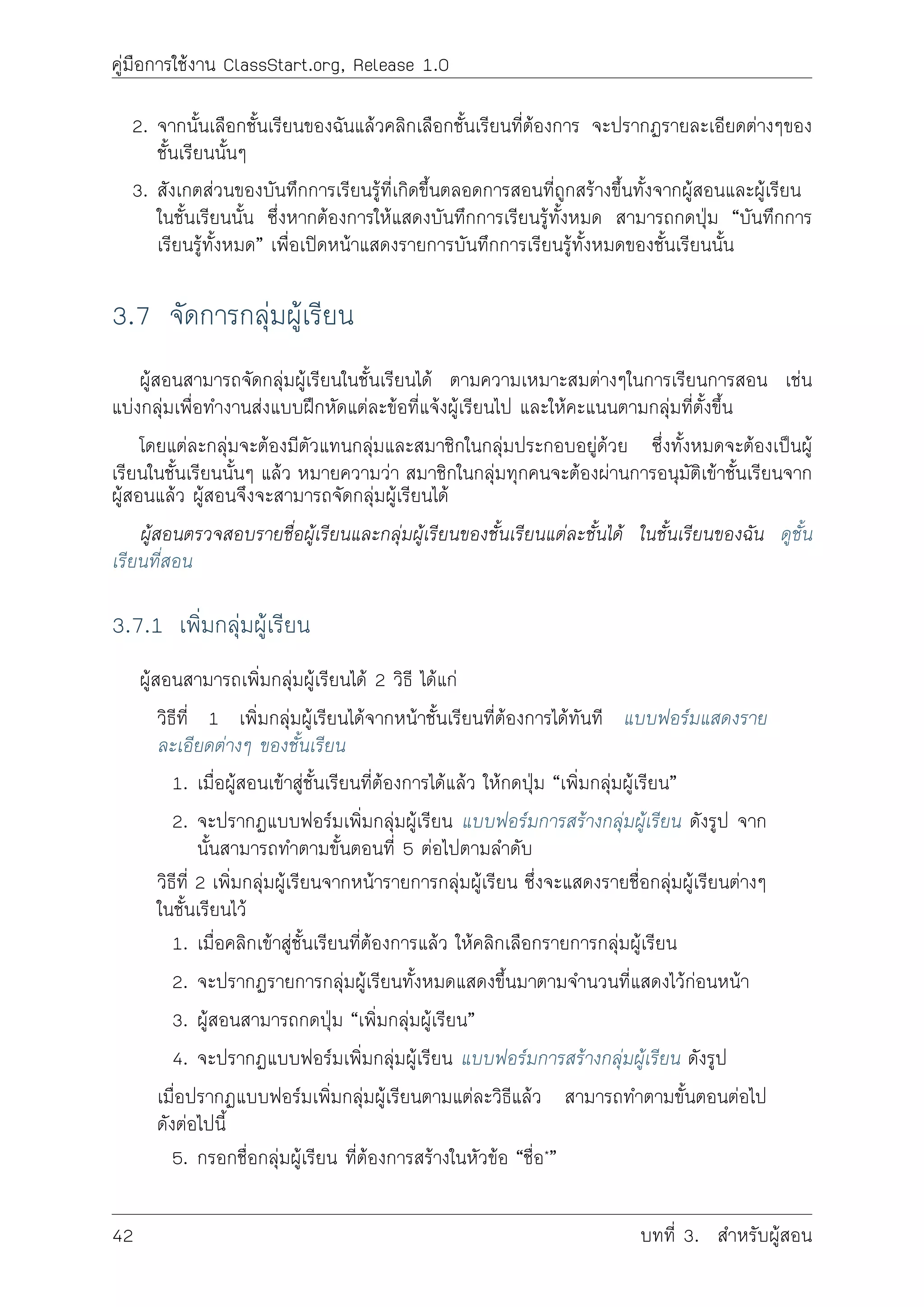 คูมือการใชงาน ClassStart.org, Release 1.0
2. จากนั้นเลือกชั้นเรียนของฉันแลวคลิกเลือกชั้นเรียนที่ตองการ จะปรากฏรายละเอียดตางๆของ
ชั้นเรียนนั้นๆ
3. สังเกตสวนของบันทึกการเรียนรูที่เกิดขึ้นตลอดการสอนที่ถูกสรางขึ้นทั้งจากผูสอนและผูเรียน
ในชั้นเรียนนั้น ซึ่งหากตองการใหแสดงบันทึกการเรียนรูทั้งหมด สามารถกดปุม “บันทึกการ
เรียนรูทั้งหมด” เพื่อเปดหนาแสดงรายการบันทึกการเรียนรูทั้งหมดของชั้นเรียนนั้น
3.7 จัดการกลุมผูเรียน
ผูสอนสามารถจัดกลุมผูเรียนในชั้นเรียนได ตามความเหมาะสมตางๆในการเรียนการสอน เชน
แบงกลุมเพื่อทำงานสงแบบฝกหัดแตละขอที่แจงผูเรียนไป และใหคะแนนตามกลุมที่ตั้งขึ้น
โดยแตละกลุมจะตองมีตัวแทนกลุมและสมาชิกในกลุมประกอบอยูดวย ซึ่งทั้งหมดจะตองเปนผู
เรียนในชั้นเรียนนั้นๆ แลว หมายความวา สมาชิกในกลุมทุกคนจะตองผานการอนุมัติเขาชั้นเรียนจาก
ผูสอนแลว ผูสอนจึงจะสามารถจัดกลุมผูเรียนได
ผูสอนตรวจสอบรายชื่อผูเรียนและกลุมผูเรียนของชั้นเรียนแตละชั้นได ในชั้นเรียนของฉัน ดูชั้น
เรียนที่สอน
3.7.1 เพิ่มกลุมผูเรียน
ผูสอนสามารถเพิ่มกลุมผูเรียนได 2 วิธี ไดแก
วิธีที่ 1 เพิ่มกลุมผูเรียนไดจากหนาชั้นเรียนที่ตองการไดทันที แบบฟอรมแสดงราย
ละเอียดตางๆ ของชั้นเรียน
1. เมื่อผูสอนเขาสูชั้นเรียนที่ตองการไดแลว ใหกดปุม “เพิ่มกลุมผูเรียน”
2. จะปรากฏแบบฟอรมเพิ่มกลุมผูเรียน แบบฟอรมการสรางกลุมผูเรียน ดังรูป จาก
นั้นสามารถทำตามขั้นตอนที่ 5 ตอไปตามลำดับ
วิธีที่ 2 เพิ่มกลุมผูเรียนจากหนารายการกลุมผูเรียน ซึ่งจะแสดงรายชื่อกลุมผูเรียนตางๆ
ในชั้นเรียนไว
1. เมื่อคลิกเขาสูชั้นเรียนที่ตองการแลว ใหคลิกเลือกรายการกลุมผูเรียน
2. จะปรากฏรายการกลุมผูเรียนทั้งหมดแสดงขึ้นมาตามจำนวนที่แสดงไวกอนหนา
3. ผูสอนสามารถกดปุม “เพิ่มกลุมผูเรียน”
4. จะปรากฏแบบฟอรมเพิ่มกลุมผูเรียน แบบฟอรมการสรางกลุมผูเรียน ดังรูป
เมื่อปรากฏแบบฟอรมเพิ่มกลุมผูเรียนตามแตละวิธีแลว สามารถทำตามขั้นตอนตอไป
ดังตอไปนี้
5. กรอกชื่อกลุมผูเรียน ที่ตองการสรางในหัวขอ “ชื่อ*”
42 บทที่ 3. สำหรับผูสอน
 