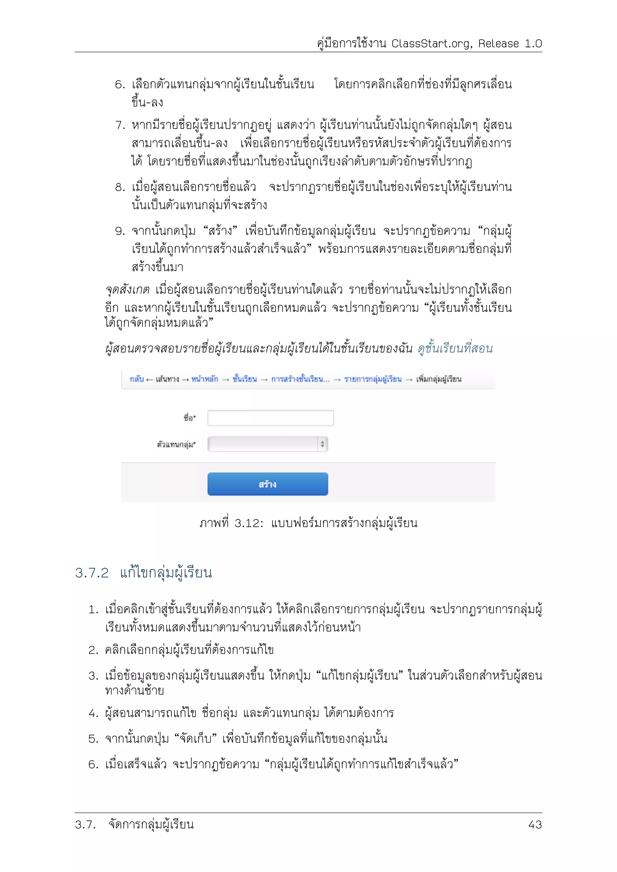 คูมือการใชงาน ClassStart.org, Release 1.0
6. เลิือกตัวแทนกลุมจากผูเรียนในชั้นเรียน โดยการคลิกเลือกที่ชองที่มีลูกศรเลื่อน
ขึ้น-ลง
7. หากมีรายชื่อผูเรียนปรากฏอยู แสดงวา ผูเรียนทานนั้นยังไมถูกจัดกลุมใดๆ ผูสอน
สามารถเลื่อนขึ้น-ลง เพื่อเลือกรายชื่อผูเรียนหรือรหัสประจำตัวผูเรียนที่ตองการ
ได โดยรายชื่อที่แสดงขึ้นมาในชองนั้นถูกเรียงลำดับตามตัวอักษรที่ปรากฏ
8. เมื่อผูสอนเลือกรายชื่อแลว จะปรากฏรายชื่อผูเรียนในชองเพื่อระบุใหผูเรียนทาน
นั้นเปนตัวแทนกลุมที่จะสราง
9. จากนั้นกดปุม “สราง” เพื่อบันทึกขอมูลกลุมผูเรียน จะปรากฏขอความ “กลุมผู
เรียนไดถูกทำการสรางแลวสำเร็จแลว” พรอมการแสดงรายละเอียดตามชื่อกลุมที่
สรางขึ้นมา
จุดสังเกต เมื่อผูสอนเลือกรายชื่อผูเรียนทานใดแลว รายชื่อทานนั้นจะไมปรากฏใหเลือก
อีก และหากผูเรียนในชั้นเรียนถูกเลือกหมดแลว จะปรากฏขอความ “ผูเรียนทั้งชั้นเรียน
ไดถูกจัดกลุมหมดแลว”
ผูสอนตรวจสอบรายชื่อผูเรียนและกลุมผูเรียนไดในชั้นเรียนของฉัน ดูชั้นเรียนที่สอน
ภาพที่ 3.12: แบบฟอรมการสรางกลุมผูเรียน
3.7.2 แกไขกลุมผูเรียน
1. เมื่อคลิกเขาสูชั้นเรียนที่ตองการแลว ใหคลิกเลือกรายการกลุมผูเรียน จะปรากฏรายการกลุมผู
เรียนทั้งหมดแสดงขึ้นมาตามจำนวนที่แสดงไวกอนหนา
2. คลิกเลือกกลุมผูเรียนที่ตองการแกไข
3. เมื่อขอมูลของกลุมผูเรียนแสดงขึ้น ใหกดปุม “แกไขกลุมผูเรียน” ในสวนตัวเลือกสำหรับผูสอน
ทางดานซาย
4. ผูสอนสามารถแกไข ชื่อกลุม และตัวแทนกลุม ไดตามตองการ
5. จากนั้นกดปุม “จัดเก็บ” เพื่อบันทึกขอมูลที่แกไขของกลุมนั้น
6. เมื่อเสร็จแลว จะปรากฏขอความ “กลุมผูเรียนไดถูกทำการแกไขสำเร็จแลว”
3.7. จัดการกลุมผูเรียน 43
 
