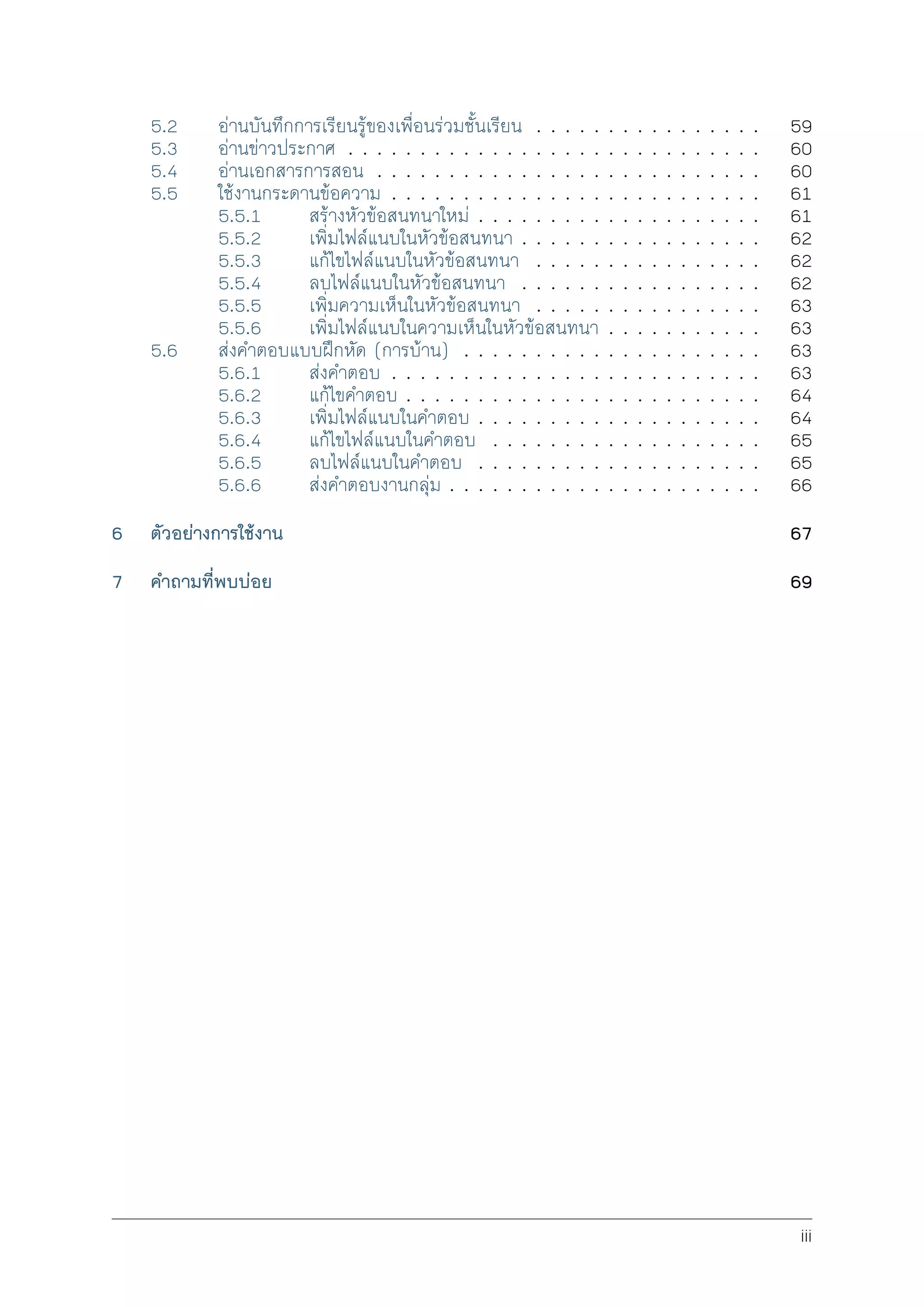 5.2 อานบันทึกการเรียนรูของเพื่อนรวมชั้นเรียน . . . . . . . . . . . . . . . . 59
5.3 อานขาวประกาศ . . . . . . . . . . . . . . . . . . . . . . . . . . . . . 60
5.4 อานเอกสารการสอน . . . . . . . . . . . . . . . . . . . . . . . . . . . 60
5.5 ใชงานกระดานขอความ . . . . . . . . . . . . . . . . . . . . . . . . . . 61
5.5.1 สรางหัวขอสนทนาใหม . . . . . . . . . . . . . . . . . . . . 61
5.5.2 เพิ่มไฟลแนบในหัวขอสนทนา . . . . . . . . . . . . . . . . . 62
5.5.3 แกไขไฟลแนบในหัวขอสนทนา . . . . . . . . . . . . . . . . 62
5.5.4 ลบไฟลแนบในหัวขอสนทนา . . . . . . . . . . . . . . . . . 62
5.5.5 เพิ่มความเห็นในหัวขอสนทนา . . . . . . . . . . . . . . . . 63
5.5.6 เพิ่มไฟลแนบในความเห็นในหัวขอสนทนา . . . . . . . . . . . 63
5.6 สงคำตอบแบบฝกหัด (การบาน) . . . . . . . . . . . . . . . . . . . . . 63
5.6.1 สงคำตอบ . . . . . . . . . . . . . . . . . . . . . . . . . . 63
5.6.2 แกไขคำตอบ . . . . . . . . . . . . . . . . . . . . . . . . . 64
5.6.3 เพิ่มไฟลแนบในคำตอบ . . . . . . . . . . . . . . . . . . . . 64
5.6.4 แกไขไฟลแนบในคำตอบ . . . . . . . . . . . . . . . . . . . 65
5.6.5 ลบไฟลแนบในคำตอบ . . . . . . . . . . . . . . . . . . . . 65
5.6.6 สงคำตอบงานกลุม . . . . . . . . . . . . . . . . . . . . . . 66
6 ตัวอยางการใชงาน 67
7 คำถามที่พบบอย 69
iii
 