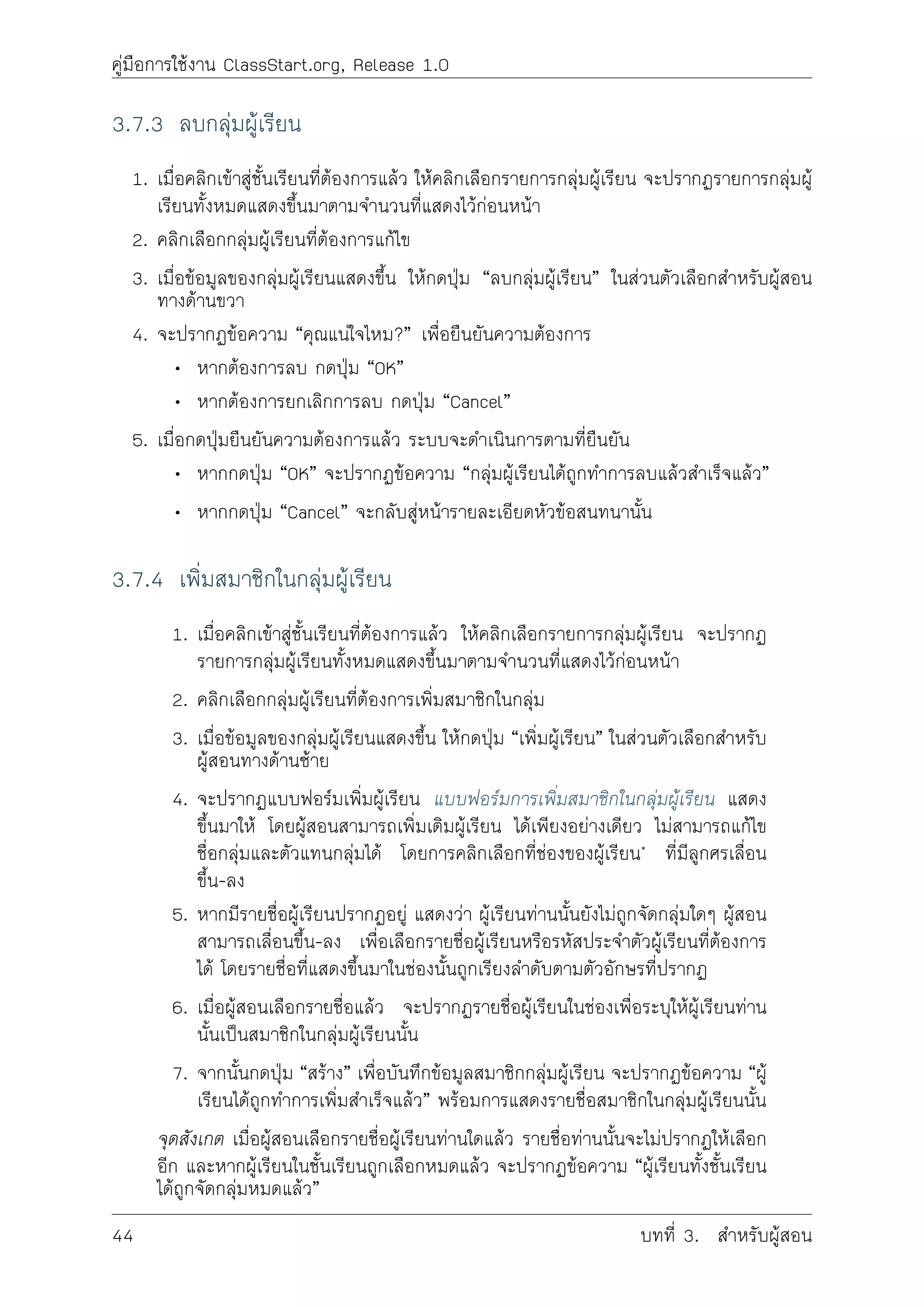 คูมือการใชงาน ClassStart.org, Release 1.0
3.7.3 ลบกลุมผูเรียน
1. เมื่อคลิกเขาสูชั้นเรียนที่ตองการแลว ใหคลิกเลือกรายการกลุมผูเรียน จะปรากฏรายการกลุมผู
เรียนทั้งหมดแสดงขึ้นมาตามจำนวนที่แสดงไวกอนหนา
2. คลิกเลือกกลุมผูเรียนที่ตองการแกไข
3. เมื่อขอมูลของกลุมผูเรียนแสดงขึ้น ใหกดปุม “ลบกลุมผูเรียน” ในสวนตัวเลือกสำหรับผูสอน
ทางดานขวา
4. จะปรากฏขอความ “คุณแนใจไหม?” เพื่อยืนยันความตองการ
• หากตองการลบ กดปุม “OK”
• หากตองการยกเลิกการลบ กดปุม “Cancel”
5. เมื่อกดปุมยืนยันความตองการแลว ระบบจะดำเนินการตามที่ยืนยัน
• หากกดปุม “OK” จะปรากฏขอความ “กลุมผูเรียนไดถูกทำการลบแลวสำเร็จแลว”
• หากกดปุม “Cancel” จะกลับสูหนารายละเอียดหัวขอสนทนานั้น
3.7.4 เพิ่มสมาชิกในกลุมผูเรียน
1. เมื่อคลิกเขาสูชั้นเรียนที่ตองการแลว ใหคลิกเลือกรายการกลุมผูเรียน จะปรากฏ
รายการกลุมผูเรียนทั้งหมดแสดงขึ้นมาตามจำนวนที่แสดงไวกอนหนา
2. คลิกเลือกกลุมผูเรียนที่ตองการเพิ่มสมาชิกในกลุม
3. เมื่อขอมูลของกลุมผูเรียนแสดงขึ้น ใหกดปุม “เพิ่มผูเรียน” ในสวนตัวเลือกสำหรับ
ผูสอนทางดานซาย
4. จะปรากฏแบบฟอรมเพิ่มผูเรียน แบบฟอรมการเพิ่มสมาชิกในกลุมผูเรียน แสดง
ขึ้นมาให โดยผูสอนสามารถเพิ่มเติมผูเรียน ไดเพียงอยางเดียว ไมสามารถแกไข
ชื่อกลุมและตัวแทนกลุมได โดยการคลิกเลือกที่ชองของผูเรียน* ที่มีลูกศรเลื่อน
ขึ้น-ลง
5. หากมีรายชื่อผูเรียนปรากฏอยู แสดงวา ผูเรียนทานนั้นยังไมถูกจัดกลุมใดๆ ผูสอน
สามารถเลื่อนขึ้น-ลง เพื่อเลือกรายชื่อผูเรียนหรือรหัสประจำตัวผูเรียนที่ตองการ
ได โดยรายชื่อที่แสดงขึ้นมาในชองนั้นถูกเรียงลำดับตามตัวอักษรที่ปรากฏ
6. เมื่อผูสอนเลือกรายชื่อแลว จะปรากฏรายชื่อผูเรียนในชองเพื่อระบุใหผูเรียนทาน
นั้นเปนสมาชิกในกลุมผูเรียนนั้น
7. จากนั้นกดปุม “สราง” เพื่อบันทึกขอมูลสมาชิกกลุมผูเรียน จะปรากฏขอความ “ผู
เรียนไดถูกทำการเพิ่มสำเร็จแลว” พรอมการแสดงรายชื่อสมาชิกในกลุมผูเรียนนั้น
จุดสังเกต เมื่อผูสอนเลือกรายชื่อผูเรียนทานใดแลว รายชื่อทานนั้นจะไมปรากฏใหเลือก
อีก และหากผูเรียนในชั้นเรียนถูกเลือกหมดแลว จะปรากฏขอความ “ผูเรียนทั้งชั้นเรียน
ไดถูกจัดกลุมหมดแลว”
44 บทที่ 3. สำหรับผูสอน
 