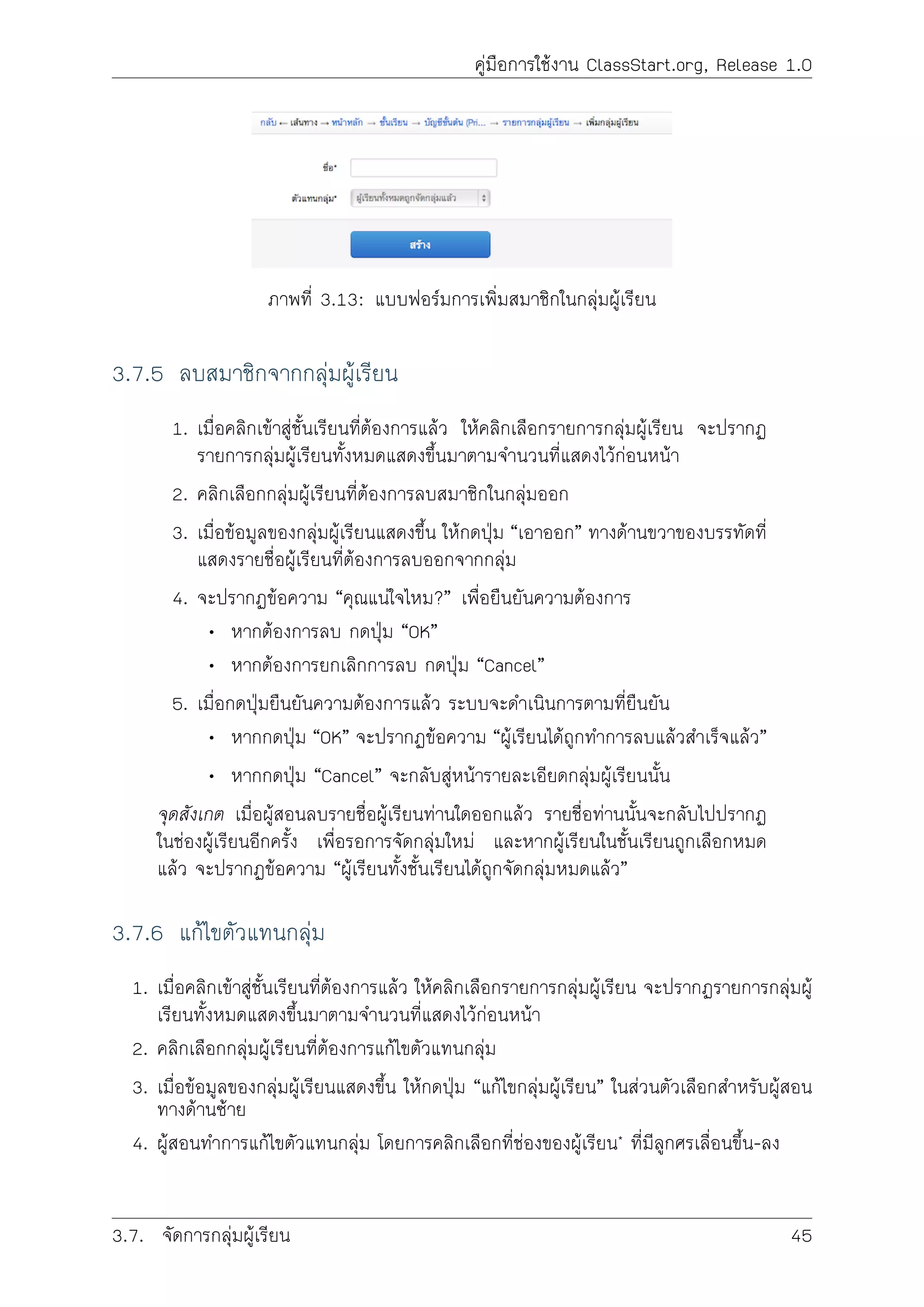 คูมือการใชงาน ClassStart.org, Release 1.0
ภาพที่ 3.13: แบบฟอรมการเพิ่มสมาชิกในกลุมผูเรียน
3.7.5 ลบสมาชิกจากกลุมผูเรียน
1. เมื่อคลิกเขาสูชั้นเรียนที่ตองการแลว ใหคลิกเลือกรายการกลุมผูเรียน จะปรากฏ
รายการกลุมผูเรียนทั้งหมดแสดงขึ้นมาตามจำนวนที่แสดงไวกอนหนา
2. คลิกเลือกกลุมผูเรียนที่ตองการลบสมาชิกในกลุมออก
3. เมื่อขอมูลของกลุมผูเรียนแสดงขึ้น ใหกดปุม “เอาออก” ทางดานขวาของบรรทัดที่
แสดงรายชื่อผูเรียนที่ตองการลบออกจากกลุม
4. จะปรากฏขอความ “คุณแนใจไหม?” เพื่อยืนยันความตองการ
• หากตองการลบ กดปุม “OK”
• หากตองการยกเลิกการลบ กดปุม “Cancel”
5. เมื่อกดปุมยืนยันความตองการแลว ระบบจะดำเนินการตามที่ยืนยัน
• หากกดปุม “OK” จะปรากฏขอความ “ผูเรียนไดถูกทำการลบแลวสำเร็จแลว”
• หากกดปุม “Cancel” จะกลับสูหนารายละเอียดกลุมผูเรียนนั้น
จุดสังเกต เมื่อผูสอนลบรายชื่อผูเรียนทานใดออกแลว รายชื่อทานนั้นจะกลับไปปรากฏ
ในชองผูเรียนอีกครั้ง เพื่อรอการจัดกลุมใหม และหากผูเรียนในชั้นเรียนถูกเลือกหมด
แลว จะปรากฏขอความ “ผูเรียนทั้งชั้นเรียนไดถูกจัดกลุมหมดแลว”
3.7.6 แกไขตัวแทนกลุม
1. เมื่อคลิกเขาสูชั้นเรียนที่ตองการแลว ใหคลิกเลือกรายการกลุมผูเรียน จะปรากฏรายการกลุมผู
เรียนทั้งหมดแสดงขึ้นมาตามจำนวนที่แสดงไวกอนหนา
2. คลิกเลือกกลุมผูเรียนที่ตองการแกไขตัวแทนกลุม
3. เมื่อขอมูลของกลุมผูเรียนแสดงขึ้น ใหกดปุม “แกไขกลุมผูเรียน” ในสวนตัวเลือกสำหรับผูสอน
ทางดานซาย
4. ผูสอนทำการแกไขตัวแทนกลุม โดยการคลิกเลือกที่ชองของผูเรียน* ที่มีลูกศรเลื่อนขึ้น-ลง
3.7. จัดการกลุมผูเรียน 45
 