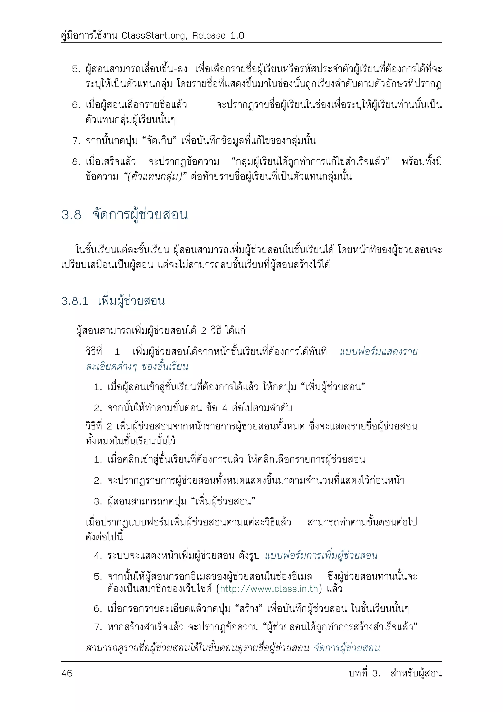 คูมือการใชงาน ClassStart.org, Release 1.0
5. ผูสอนสามารถเลื่อนขึ้น-ลง เพื่อเลือกรายชื่อผูเรียนหรือรหัสประจำตัวผูเรียนที่ตองการไดที่จะ
ระบุใหเปนตัวแทนกลุม โดยรายชื่อที่แสดงขึ้นมาในชองนั้นถูกเรียงลำดับตามตัวอักษรที่ปรากฏ
6. เมื่อผูสอนเลือกรายชื่อแลว จะปรากฏรายชื่อผูเรียนในชองเพื่อระบุใหผูเรียนทานนั้นเปน
ตัวแทนกลุมผูเรียนนั้นๆ
7. จากนั้นกดปุม “จัดเก็บ” เพื่อบันทึกขอมูลที่แกไขของกลุมนั้น
8. เมื่อเสร็จแลว จะปรากฏขอความ “กลุมผูเรียนไดถูกทำการแกไขสำเร็จแลว” พรอมทั้งมี
ขอความ “(ตัวแทนกลุม)” ตอทายรายชื่อผูเรียนที่เปนตัวแทนกลุมนั้น
3.8 จัดการผูชวยสอน
ในชั้นเรียนแตละชั้นเรียน ผูสอนสามารถเพิ่มผูชวยสอนในชั้นเรียนได โดยหนาที่ของผูชวยสอนจะ
เปรียบเสมือนเปนผูสอน แตจะไมสามารถลบชั้นเรียนที่ผูสอนสรางไวได
3.8.1 เพิ่มผูชวยสอน
ผูสอนสามารถเพิ่มผูชวยสอนได 2 วิธี ไดแก
วิธีที่ 1 เพิ่มผูชวยสอนไดจากหนาชั้นเรียนที่ตองการไดทันที แบบฟอรมแสดงราย
ละเอียดตางๆ ของชั้นเรียน
1. เมื่อผูสอนเขาสูชั้นเรียนที่ตองการไดแลว ใหกดปุม “เพิ่มผูชวยสอน”
2. จากนั้นใหทำตามขั้นตอน ขอ 4 ตอไปตามลำดับ
วิธีที่ 2 เพิ่มผูชวยสอนจากหนารายการผูชวยสอนทั้งหมด ซึ่งจะแสดงรายชื่อผูชวยสอน
ทั้งหมดในชั้นเรียนนั้นไว
1. เมื่อคลิกเขาสูชั้นเรียนที่ตองการแลว ใหคลิกเลือกรายการผูชวยสอน
2. จะปรากฏรายการผูชวยสอนทั้งหมดแสดงขึ้นมาตามจำนวนที่แสดงไวกอนหนา
3. ผูสอนสามารถกดปุม “เพิ่มผูชวยสอน”
เมื่อปรากฏแบบฟอรมเพิ่มผูชวยสอนตามแตละวิธีแลว สามารถทำตามขั้นตอนตอไป
ดังตอไปนี้
4. ระบบจะแสดงหนาเพิ่มผูชวยสอน ดังรูป แบบฟอรมการเพิ่มผูชวยสอน
5. จากนั้นใหผูสอนกรอกอีเมลของผูชวยสอนในชองอีเมล ซึ่งผูชวยสอนทานนั้นจะ
ตองเปนสมาชิกของเว็บไซต (http://www.class.in.th) แลว
6. เมื่อกรอกรายละเอียดแลวกดปุม “สราง” เพื่อบันทึกผูชวยสอน ในชั้นเรียนนั้นๆ
7. หากสรางสำเร็จแลว จะปรากฏขอความ “ผูชวยสอนไดถูกทำการสรางสำเร็จแลว”
สามารถดูรายชื่อผูชวยสอนไดในขั้นตอนดูรายชื่อผูชวยสอน จัดการผูชวยสอน
46 บทที่ 3. สำหรับผูสอน
 