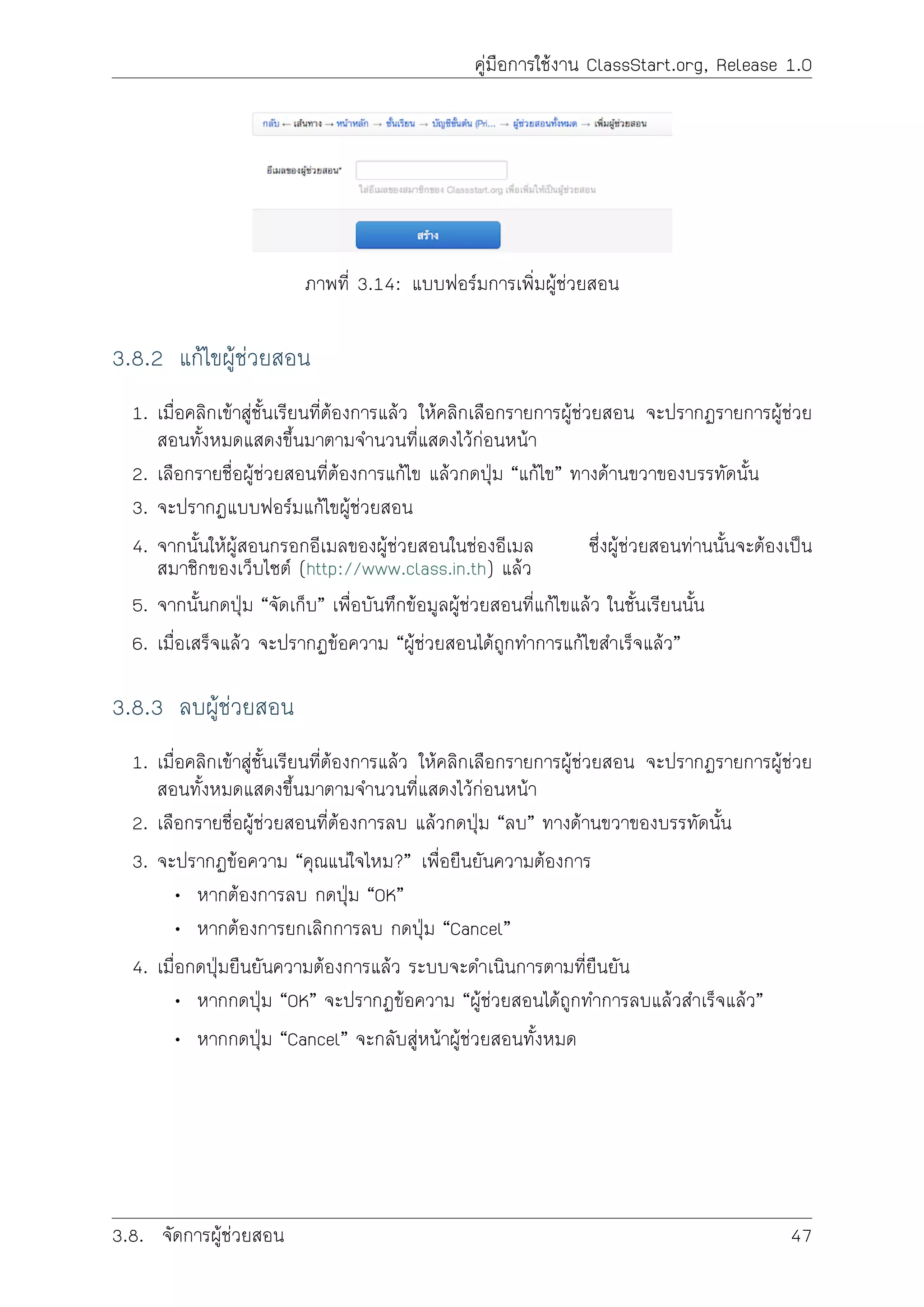 คูมือการใชงาน ClassStart.org, Release 1.0
ภาพที่ 3.14: แบบฟอรมการเพิ่มผูชวยสอน
3.8.2 แกไขผูชวยสอน
1. เมื่อคลิกเขาสูชั้นเรียนที่ตองการแลว ใหคลิกเลือกรายการผูชวยสอน จะปรากฏรายการผูชวย
สอนทั้งหมดแสดงขึ้นมาตามจำนวนที่แสดงไวกอนหนา
2. เลือกรายชื่อผูชวยสอนที่ตองการแกไข แลวกดปุม “แกไข” ทางดานขวาของบรรทัดนั้น
3. จะปรากฏแบบฟอรมแกไขผูชวยสอน
4. จากนั้นใหผูสอนกรอกอีเมลของผูชวยสอนในชองอีเมล ซึ่งผูชวยสอนทานนั้นจะตองเปน
สมาชิกของเว็บไซต (http://www.class.in.th) แลว
5. จากนั้นกดปุม “จัดเก็บ” เพื่อบันทึกขอมูลผูชวยสอนที่แกไขแลว ในชั้นเรียนนั้น
6. เมื่อเสร็จแลว จะปรากฏขอความ “ผูชวยสอนไดถูกทำการแกไขสำเร็จแลว”
3.8.3 ลบผูชวยสอน
1. เมื่อคลิกเขาสูชั้นเรียนที่ตองการแลว ใหคลิกเลือกรายการผูชวยสอน จะปรากฏรายการผูชวย
สอนทั้งหมดแสดงขึ้นมาตามจำนวนที่แสดงไวกอนหนา
2. เลือกรายชื่อผูชวยสอนที่ตองการลบ แลวกดปุม “ลบ” ทางดานขวาของบรรทัดนั้น
3. จะปรากฏขอความ “คุณแนใจไหม?” เพื่อยืนยันความตองการ
• หากตองการลบ กดปุม “OK”
• หากตองการยกเลิกการลบ กดปุม “Cancel”
4. เมื่อกดปุมยืนยันความตองการแลว ระบบจะดำเนินการตามที่ยืนยัน
• หากกดปุม “OK” จะปรากฏขอความ “ผูชวยสอนไดถูกทำการลบแลวสำเร็จแลว”
• หากกดปุม “Cancel” จะกลับสูหนาผูชวยสอนทั้งหมด
3.8. จัดการผูชวยสอน 47
 