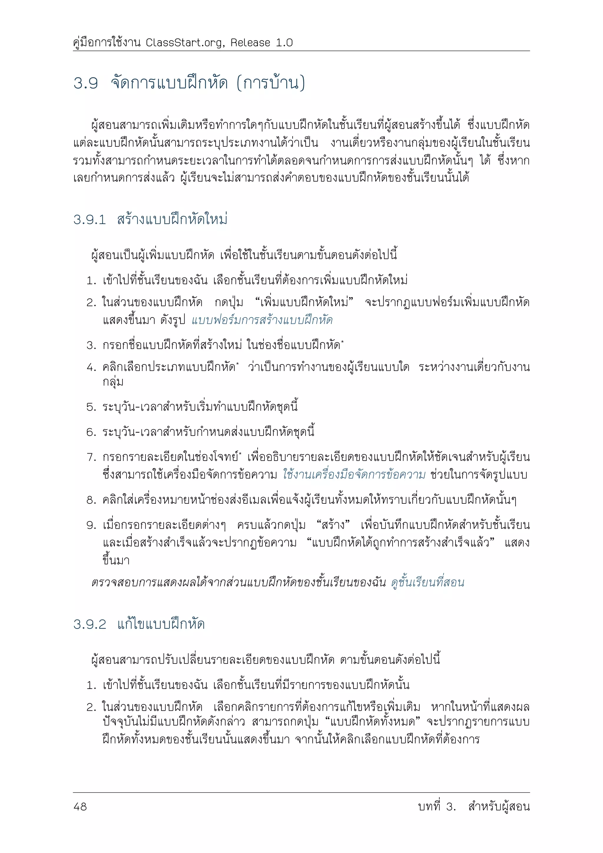 คูมือการใชงาน ClassStart.org, Release 1.0
3.9 จัดการแบบฝกหัด (การบาน)
ผูสอนสามารถเพิ่มเติมหรือทำการใดๆกับแบบฝกหัดในชั้นเรียนที่ผูสอนสรางขึ้นได ซึ่งแบบฝกหัด
แตละแบบฝกหัดนั้นสามารถระบุประเภทงานไดวาเปน งานเดี่ยวหรืองานกลุมของผูเรียนในชั้นเรียน
รวมทั้งสามารถกำหนดระยะเวลาในการทำไดตลอดจนกำหนดการการสงแบบฝกหัดนั้นๆ ได ซึ่งหาก
เลยกำหนดการสงแลว ผูเรียนจะไมสามารถสงคำตอบของแบบฝกหัดของชั้นเรียนนั้นได
3.9.1 สรางแบบฝกหัดใหม
ผูสอนเปนผูเพิ่มแบบฝกหัด เพื่อใชในชั้นเรียนตามขั้นตอนดังตอไปนี้
1. เขาไปที่ชั้นเรียนของฉัน เลือกชั้นเรียนที่ตองการเพิ่มแบบฝกหัดใหม
2. ในสวนของแบบฝกหัด กดปุม “เพิ่มแบบฝกหัดใหม” จะปรากฏแบบฟอรมเพิ่มแบบฝกหัด
แสดงขึ้นมา ดังรูป แบบฟอรมการสรางแบบฝกหัด
3. กรอกชื่อแบบฝกหัดที่สรางใหม ในชองชื่อแบบฝกหัด*
4. คลิกเลือกประเภทแบบฝกหัด* วาเปนการทำงานของผูเรียนแบบใด ระหวางงานเดี่ยวกับงาน
กลุม
5. ระบุวัน-เวลาสำหรับเริ่มทำแบบฝกหัดชุดนี้
6. ระบุวัน-เวลาสำหรับกำหนดสงแบบฝกหัดชุดนี้
7. กรอกรายละเอียดในชองโจทย* เพื่ออธิบายรายละเอียดของแบบฝกหัดใหชัดเจนสำหรับผูเรียน
ซึี่งสามารถใชเครื่องมือจัดการขอความ ใชงานเครื่องมือจัดการขอความ ชวยในการจัดรูปแบบ
8. คลิกใสเครื่องหมายหนาชองสงอีเมลเพื่อแจงผูเรียนทั้งหมดใหทราบเกี่ยวกับแบบฝกหัดนั้นๆ
9. เมื่อกรอกรายละเอียดตางๆ ครบแลวกดปุม “สราง” เพื่อบันทึกแบบฝกหัดสำหรับชั้นเรียน
และเมื่อสรางสำเร็จแลวจะปรากฏขอความ “แบบฝกหัดไดถูกทำการสรางสำเร็จแลว” แสดง
ขึ้นมา
ตรวจสอบการแสดงผลไดจากสวนแบบฝกหัดของชั้นเรียนของฉัน ดูชั้นเรียนที่สอน
3.9.2 แกไขแบบฝกหัด
ผูสอนสามารถปรับเปลี่ยนรายละเอียดของแบบฝกหัด ตามขั้นตอนดังตอไปนี้
1. เขาไปที่ชั้นเรียนของฉัน เลือกชั้นเรียนที่มีรายการของแบบฝกหัดนั้น
2. ในสวนของแบบฝกหัด เลือกคลิกรายการที่ตองการแกไขหรือเพิ่มเติม หากในหนาที่แสดงผล
ปจจุบันไมมีแบบฝกหัดดังกลาว สามารถกดปุม “แบบฝกหัดทั้งหมด” จะปรากฏรายการแบบ
ฝกหัดทั้งหมดของชั้นเรียนนั้นแสดงขึ้นมา จากนั้นใหคลิกเลือกแบบฝกหัดที่ตองการ
48 บทที่ 3. สำหรับผูสอน
 