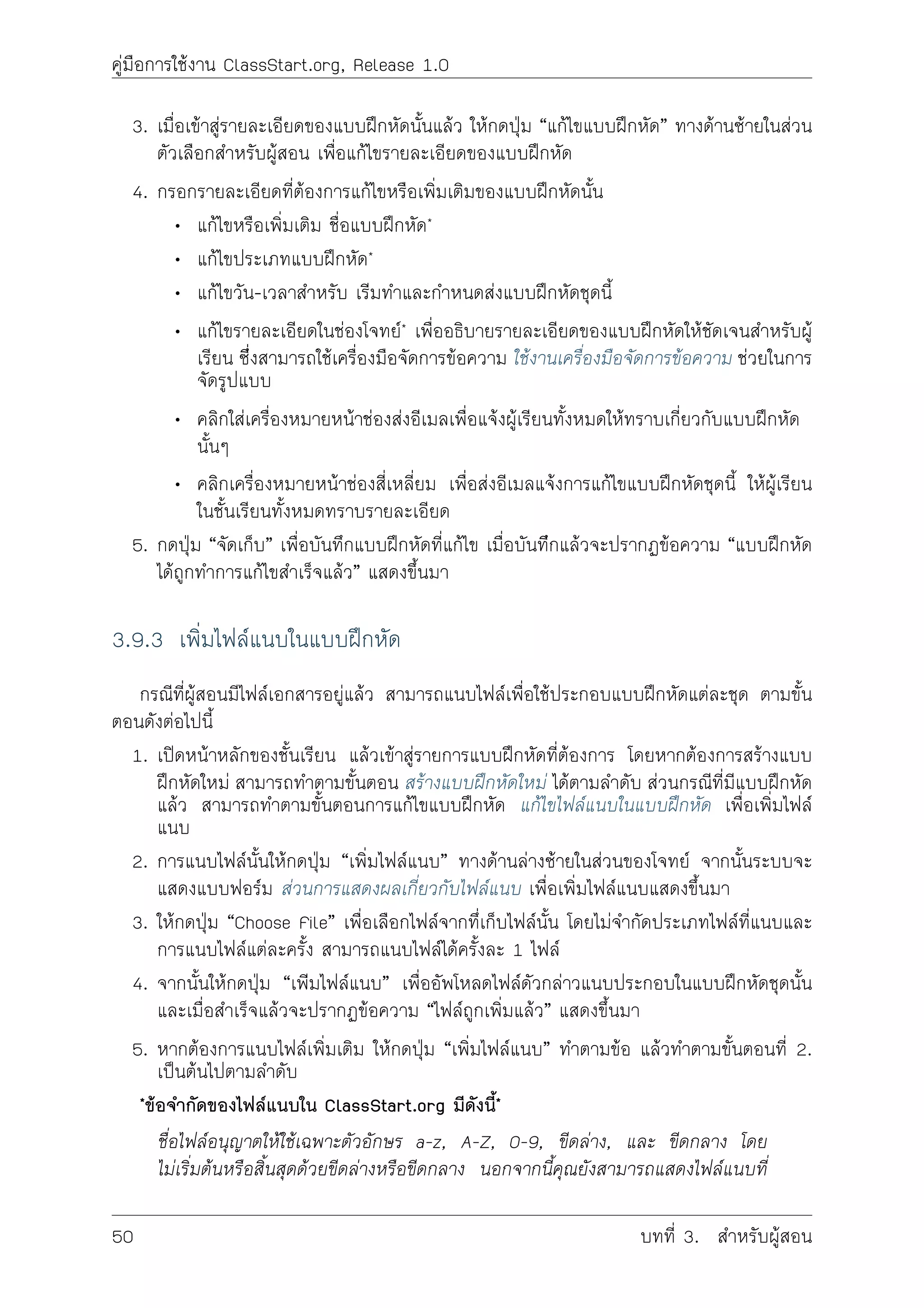 คูมือการใชงาน ClassStart.org, Release 1.0
3. เมื่อเขาสูรายละเอียดของแบบฝกหัดนั้นแลว ใหกดปุม “แกไขแบบฝกหัด” ทางดานซายในสวน
ตัวเลือกสำหรับผูสอน เพื่อแกไขรายละเอียดของแบบฝกหัด
4. กรอกรายละเอียดที่ตองการแกไขหรือเพิ่มเติมของแบบฝกหัดนั้น
• แกไขหรือเพิ่มเติม ชื่อแบบฝกหัด*
• แกไขประเภทแบบฝกหัด*
• แกไขวัน-เวลาสำหรับ เริมทำและกำหนดสงแบบฝกหัดชุดนี้
• แกไขรายละเอียดในชองโจทย* เพื่ออธิบายรายละเอียดของแบบฝกหัดใหชัดเจนสำหรับผู
เรียน ซึี่งสามารถใชเครื่องมือจัดการขอความ ใชงานเครื่องมือจัดการขอความ ชวยในการ
จัดรูปแบบ
• คลิกใสเครื่องหมายหนาชองสงอีเมลเพื่อแจงผูเรียนทั้งหมดใหทราบเกี่ยวกับแบบฝกหัด
นั้นๆ
• คลิกเครื่องหมายหนาชองสี่เหลี่ยม เพื่อสงอีเมลแจงการแกไขแบบฝกหัดชุดนี้ ใหผูเรียน
ในชั้นเรียนทั้งหมดทราบรายละเอียด
5. กดปุม “จัดเก็บ” เพื่อบันทึกแบบฝกหัดที่แกไข เมื่อบันทีึกแลวจะปรากฏขอความ “แบบฝกหัด
ไดถูกทำการแกไขสำเร็จแลว” แสดงขึ้นมา
3.9.3 เพิ่มไฟลแนบในแบบฝกหัด
กรณีที่ผูสอนมีไฟลเอกสารอยูแลว สามารถแนบไฟลเพื่อใชประกอบแบบฝกหัดแตละชุด ตามขั้น
ตอนดังตอไปนี้
1. เปดหนาหลักของชั้นเรียน แลวเขาสูรายการแบบฝกหัดที่ตองการ โดยหากตองการสรางแบบ
ฝกหัดใหม สามารถทำตามขั้นตอน สรางแบบฝกหัดใหม ไดตามลำดับ สวนกรณีที่มีแบบฝกหัด
แลว สามารถทำตามขั้นตอนการแกไขแบบฝกหัด แกไขไฟลแนบในแบบฝกหัด เพื่อเพิ่มไฟล
แนบ
2. การแนบไฟลนั้นใหกดปุม “เพิ่มไฟลแนบ” ทางดานลางซายในสวนของโจทย จากนั้นระบบจะ
แสดงแบบฟอรม สวนการแสดงผลเกี่ยวกับไฟลแนบ เพื่อเพิ่มไฟลแนบแสดงขึ้นมา
3. ใหกดปุม “Choose File” เพื่อเลือกไฟลจากทึ่เก็บไฟลนั้น โดยไมจำกัดประเภทไฟลที่แนบและ
การแนบไฟลแตละครั้ง สามารถแนบไฟลไดครั้งละ 1 ไฟล
4. จากนั้นใหกดปุม “เพิมไฟลแนบ” เพื่ออัพโหลดไฟลดัวกลาวแนบประกอบในแบบฝกหัดชุดนั้น
และเมื่อสำเร็จแลวจะปรากฏขอความ “ไฟลถูกเพิ่มแลว” แสดงขึ้นมา
5. หากตองการแนบไฟลเพิ่มเติม ใหกดปุม “เพิ่มไฟลแนบ” ทำตามขอ แลวทำตามขั้นตอนที่ 2.
เปนตนไปตามลำดับ
*ขอจำกัดของไฟลแนบใน ClassStart.org มีดังนี้*
ชื่อไฟลอนุญาตใหใชเฉพาะตัวอักษร a-z, A-Z, 0-9, ขีดลาง, และ ขีดกลาง โดย
ไมเริ่มตนหรือสิ้นสุดดวยขีดลางหรือขีดกลาง นอกจากนี้คุณยังสามารถแสดงไฟลแนบที่
50 บทที่ 3. สำหรับผูสอน
 