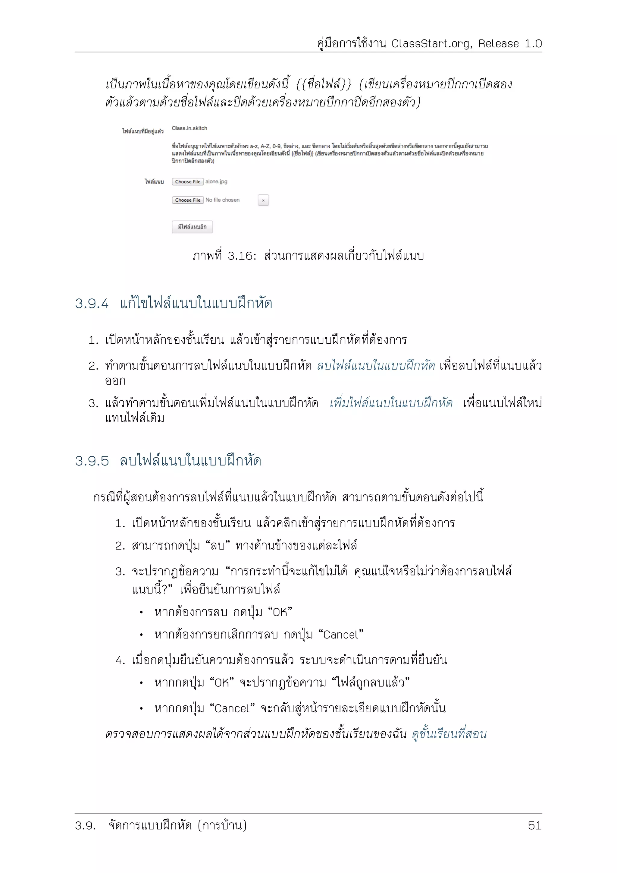 คูมือการใชงาน ClassStart.org, Release 1.0
เปนภาพในเนื้อหาของคุณโดยเขียนดังนี้ {{ชื่อไฟล}} (เขียนเครื่องหมายปกกาเปดสอง
ตัวแลวตามดวยชื่อไฟลและปดดวยเครื่องหมายปกกาปดอีกสองตัว)
ภาพที่ 3.16: สวนการแสดงผลเกี่ยวกับไฟลแนบ
3.9.4 แกไขไฟลแนบในแบบฝกหัด
1. เปดหนาหลักของชั้นเรียน แลวเขาสูรายการแบบฝกหัดที่ตองการ
2. ทำตามขั้นตอนการลบไฟลแนบในแบบฝกหัด ลบไฟลแนบในแบบฝกหัด เพื่อลบไฟลที่แนบแลว
ออก
3. แลวทำตามขั้นตอนเพิ่มไฟลแนบในแบบฝกหัด เพิ่มไฟลแนบในแบบฝกหัด เพื่อแนบไฟลใหม
แทนไฟลเดิม
3.9.5 ลบไฟลแนบในแบบฝกหัด
กรณีที่ผูสอนตองการลบไฟลที่แนบแลวในแบบฝกหัด สามารถตามขั้นตอนดังตอไปนี้
1. เปดหนาหลักของชั้นเรียน แลวคลิกเขาสูรายการแบบฝกหัดที่ตองการ
2. สามารถกดปุม “ลบ” ทางดานขางของแตละไฟล
3. จะปรากฏขอความ “การกระทำนี้จะแกไขไมได คุณแนใจหรือไมวาตองการลบไฟล
แนบนี้?” เพื่อยืนยันการลบไฟล
• หากตองการลบ กดปุม “OK”
• หากตองการยกเลิกการลบ กดปุม “Cancel”
4. เมื่อกดปุมยืนยันความตองการแลว ระบบจะดำเนินการตามที่ยืนยัน
• หากกดปุม “OK” จะปรากฏขอความ “ไฟลถูกลบแลว”
• หากกดปุม “Cancel” จะกลับสูหนารายละเอียดแบบฝกหัดนั้น
ตรวจสอบการแสดงผลไดจากสวนแบบฝกหัดของชั้นเรียนของฉัน ดูชั้นเรียนที่สอน
3.9. จัดการแบบฝกหัด (การบาน) 51
 