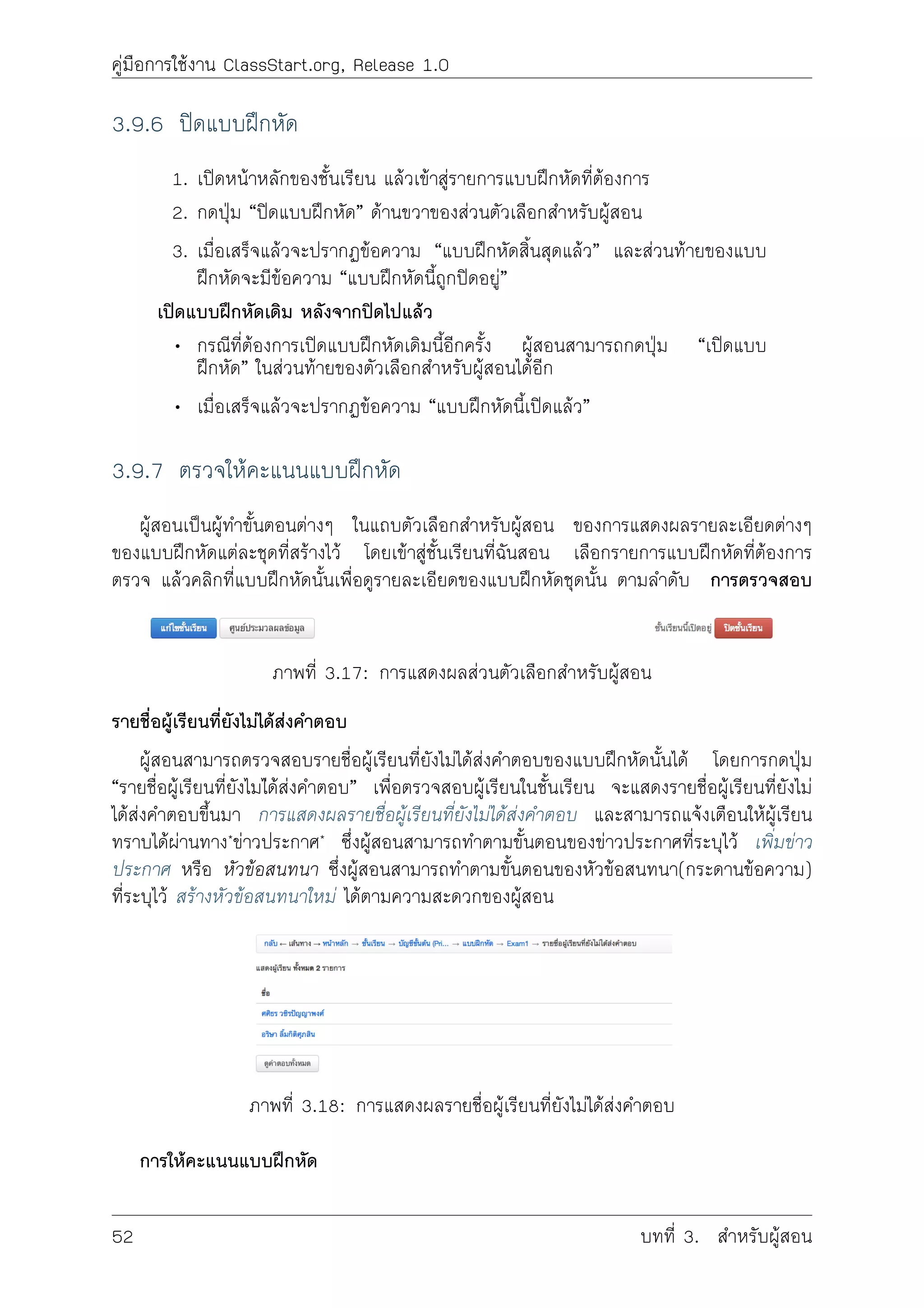 คูมือการใชงาน ClassStart.org, Release 1.0
3.9.6 ปดแบบฝกหัด
1. เปดหนาหลักของชั้นเรียน แลวเขาสูรายการแบบฝกหัดที่ตองการ
2. กดปุม “ปดแบบฝกหัด” ดานขวาของสวนตัวเลือกสำหรับผูสอน
3. เมื่อเสร็จแลวจะปรากฏขอความ “แบบฝกหัดสิ้นสุดแลว” และสวนทายของแบบ
ฝกหัดจะมีขอความ “แบบฝกหัดนี้ถูกปดอยู”
เปดแบบฝกหัดเดิม หลังจากปดไปแลว
• กรณีที่ตองการเปดแบบฝกหัดเดิมนี้อีกครั้ง ผูสอนสามารถกดปุม “เปดแบบ
ฝกหัด” ในสวนทายของตัวเลือกสำหรับผูสอนไดอีก
• เมื่อเสร็จแลวจะปรากฏขอความ “แบบฝกหัดนี้เปดแลว”
3.9.7 ตรวจใหคะแนนแบบฝกหัด
ผูสอนเปนผูทำขั้นตอนตางๆ ในแถบตัวเลือกสำหรับผูสอน ของการแสดงผลรายละเอียดตางๆ
ของแบบฝกหัดแตละชุดที่สรางไว โดยเขาสูชั้นเรียนที่ฉันสอน เลือกรายการแบบฝกหัดที่ตองการ
ตรวจ แลวคลิกที่แบบฝกหัดนั้นเพื่อดูรายละเอียดของแบบฝกหัดชุดนั้น ตามลำดับ การตรวจสอบ
ภาพที่ 3.17: การแสดงผลสวนตัวเลือกสำหรับผูสอน
รายชื่อผูเรียนที่ยังไมไดสงคำตอบ
ผูสอนสามารถตรวจสอบรายชื่อผูเรียนที่ยังไมไดสงคำตอบของแบบฝกหัดนั้นได โดยการกดปุม
“รายชื่อผูเรียนที่ยังไมไดสงคำตอบ” เพื่อตรวจสอบผูเรียนในชั้นเรียน จะแสดงรายชื่อผูเรียนที่ยังไม
ไดสงคำตอบขึ้นมา การแสดงผลรายชื่อผูเรียนที่ยังไมไดสงคำตอบ และสามารถแจงเตือนใหผูเรียน
ทราบไดผานทาง*ขาวประกาศ* ซึ่งผูสอนสามารถทำตามขั้นตอนของขาวประกาศที่ระบุไว เพิ่มขาว
ประกาศ หรือ หัวขอสนทนา ซึ่งผูสอนสามารถทำตามขั้นตอนของหัวขอสนทนา(กระดานขอความ)
ที่ระบุไว สรางหัวขอสนทนาใหม ไดตามความสะดวกของผูสอน
ภาพที่ 3.18: การแสดงผลรายชื่อผูเรียนที่ยังไมไดสงคำตอบ
การใหคะแนนแบบฝกหัด
52 บทที่ 3. สำหรับผูสอน
 