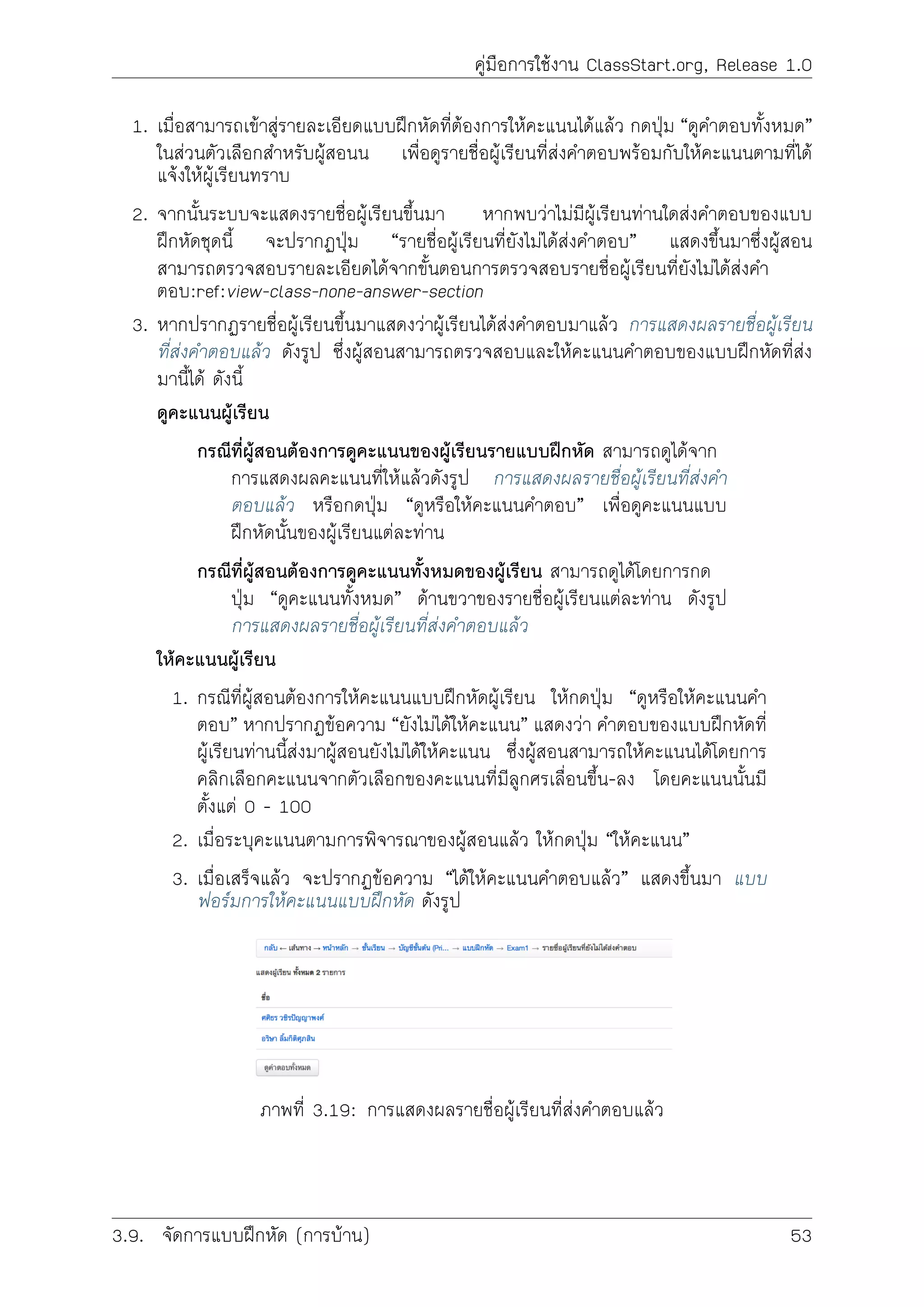 คูมือการใชงาน ClassStart.org, Release 1.0
1. เมื่อสามารถเขาสูรายละเอียดแบบฝกหัดที่ตองการใหคะแนนไดแลว กดปุม “ดูคำตอบทั้งหมด”
ในสวนตัวเลือกสำหรับผูสอนน เพื่อดูรายชื่อผูเรียนที่สงคำตอบพรอมกับใหคะแนนตามที่ได
แจงใหผูเรียนทราบ
2. จากนั้นระบบจะแสดงรายชื่อผูเรียนขึ้นมา หากพบวาไมมีผูเรียนทานใดสงคำตอบของแบบ
ฝกหัดชุดนี้ จะปรากฏปุม “รายชื่อผูเรียนที่ยังไมไดสงคำตอบ” แสดงขึ้นมาซึ่งผูสอน
สามารถตรวจสอบรายละเอียดไดจากขั้นตอนการตรวจสอบรายชื่อผูเรียนที่ยังไมไดสงคำ
ตอบ:ref:view-class-none-answer-section
3. หากปรากฏรายชื่อผูเรียนขึ้นมาแสดงวาผูเรียนไดสงคำตอบมาแลว การแสดงผลรายชื่อผูเรียน
ที่สงคำตอบแลว ดังรูป ซึ่งผูสอนสามารถตรวจสอบและใหคะแนนคำตอบของแบบฝกหัดที่สง
มานี้ได ดังนี้
ดูคะแนนผูเรียน
กรณีที่ผูสอนตองการดูคะแนนของผูเรียนรายแบบฝกหัด สามารถดูไดจาก
การแสดงผลคะแนนที่ใหแลวดังรูป การแสดงผลรายชื่อผูเรียนที่สงคำ
ตอบแลว หรือกดปุม “ดูหรือใหคะแนนคำตอบ” เพื่อดูคะแนนแบบ
ฝกหัดนั้นของผูเรียนแตละทาน
กรณีที่ผูสอนตองการดูคะแนนทั้งหมดของผูเรียน สามารถดูไดโดยการกด
ปุม “ดูคะแนนทั้งหมด” ดานขวาของรายชื่อผูเรียนแตละทาน ดังรูป
การแสดงผลรายชื่อผูเรียนที่สงคำตอบแลว
ใหคะแนนผูเรียน
1. กรณีที่ผูสอนตองการใหคะแนนแบบฝกหัดผูเรียน ใหกดปุม “ดูหรือใหคะแนนคำ
ตอบ” หากปรากฏขอความ “ยังไมไดใหคะแนน” แสดงวา คำตอบของแบบฝกหัดที่
ผูเรียนทานนี้สงมาผูสอนยังไมไดใหคะแนน ซึ่งผูสอนสามารถใหคะแนนไดโดยการ
คลิกเลือกคะแนนจากตัวเลือกของคะแนนที่มีลูกศรเลื่อนขึ้น-ลง โดยคะแนนนั้นมี
ตั้งแต 0 - 100
2. เมื่อระบุคะแนนตามการพิจารณาของผูสอนแลว ใหกดปุม “ใหคะแนน”
3. เมื่อเสร็จแลว จะปรากฏขอความ “ไดใหคะแนนคำตอบแลว” แสดงขึ้นมา แบบ
ฟอรมการใหคะแนนแบบฝกหัด ดังรูป
ภาพที่ 3.19: การแสดงผลรายชื่อผูเรียนที่สงคำตอบแลว
3.9. จัดการแบบฝกหัด (การบาน) 53
 