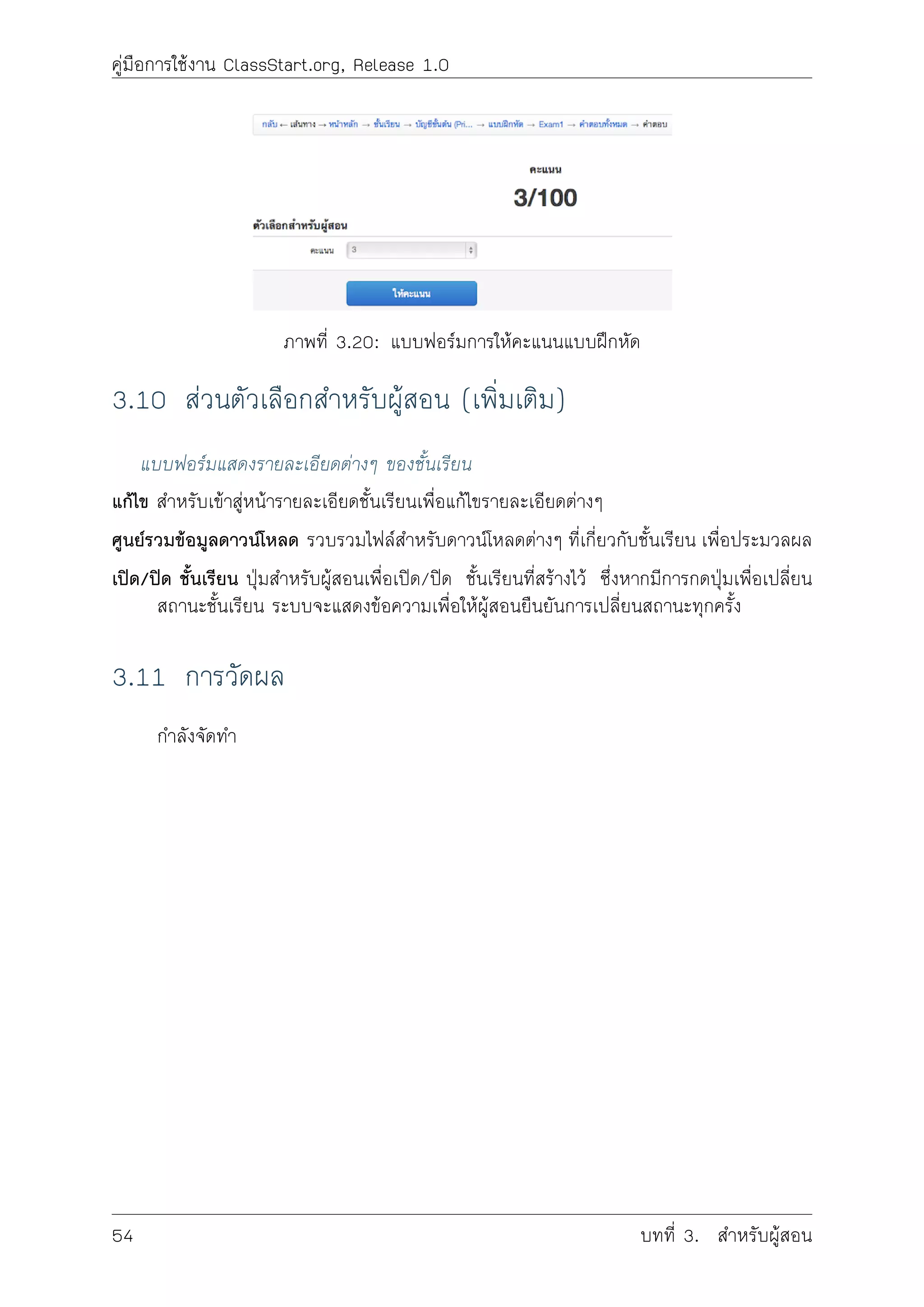 คูมือการใชงาน ClassStart.org, Release 1.0
ภาพที่ 3.20: แบบฟอรมการใหคะแนนแบบฝกหัด
3.10 สวนตัวเลือกสำหรับผูสอน (เพิ่มเติม)
แบบฟอรมแสดงรายละเอียดตางๆ ของชั้นเรียน
แกไข สำหรับเขาสูหนารายละเอียดชั้นเรียนเพื่อแกไขรายละเอียดตางๆ
ศูนยรวมขอมูลดาวนโหลด รวบรวมไฟลสำหรับดาวนโหลดตางๆ ที่เกี่ยวกับชั้นเรียน เพื่อประมวลผล
เปด/ปด ชั้นเรียน ปุมสำหรับผูสอนเพื่อเปด/ปด ชั้นเรียนที่สรางไว ซึ่งหากมีการกดปุมเพื่อเปลี่ยน
สถานะชั้นเรียน ระบบจะแสดงขอความเพื่อใหผูสอนยืนยันการเปลี่ยนสถานะทุกครั้ง
3.11 การวัดผล
กำลังจัดทำ
54 บทที่ 3. สำหรับผูสอน
 