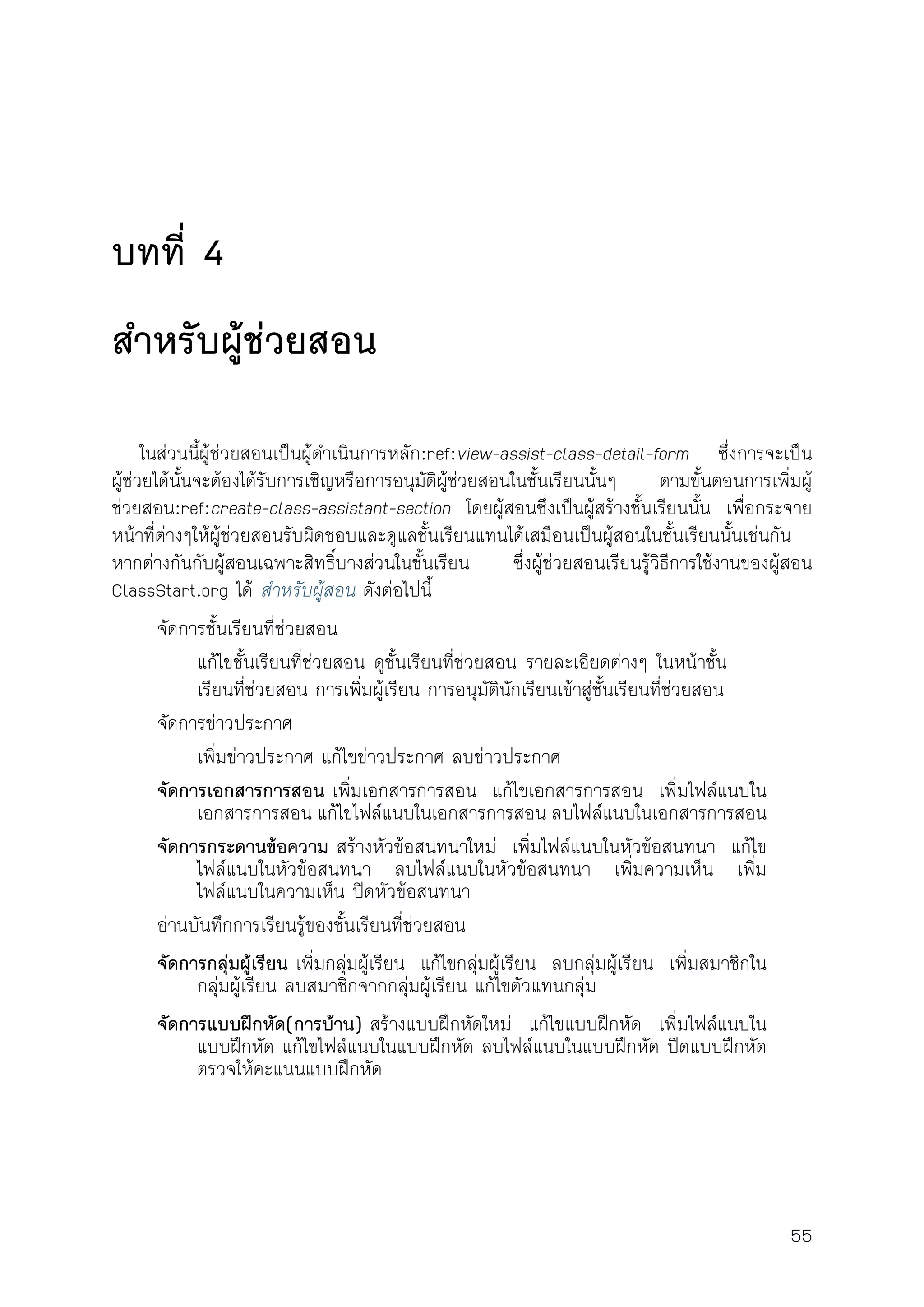 บทที่ 4
สำหรับผูชวยสอน
ในสวนนี้ผูชวยสอนเปนผูดำเนินการหลัก:ref:view-assist-class-detail-form ซึ่งการจะเปน
ผูชวยไดนั้นจะตองไดรับการเชิญหรือการอนุมัติผูชวยสอนในชั้นเรียนนั้นๆ ตามขั้นตอนการเพิ่มผู
ชวยสอน:ref:create-class-assistant-section โดยผูสอนซึ่งเปนผูสรางชั้นเรียนนั้น เพื่อกระจาย
หนาที่ตางๆใหผูชวยสอนรับผิดชอบและดูแลชั้นเรียนแทนไดเสมือนเปนผูสอนในชั้นเรียนนั้นเชนกัน
หากตางกันกับผูสอนเฉพาะสิทธิ์บางสวนในชั้นเรียน ซึ่งผูชวยสอนเรียนรูวิธีการใชงานของผูสอน
ClassStart.org ได สำหรับผูสอน ดังตอไปนี้
จัดการชั้นเรียนที่ชวยสอน
แกไขชั้นเรียนที่ชวยสอน ดูชั้นเรียนที่ชวยสอน รายละเอียดตางๆ ในหนาชั้น
เรียนที่ชวยสอน การเพิ่มผูเรียน การอนุมัตินักเรียนเขาสูชั้นเรียนที่ชวยสอน
จัดการขาวประกาศ
เพิ่มขาวประกาศ แกไขขาวประกาศ ลบขาวประกาศ
จัดการเอกสารการสอน เพิ่มเอกสารการสอน แกไขเอกสารการสอน เพิ่มไฟลแนบใน
เอกสารการสอน แกไขไฟลแนบในเอกสารการสอน ลบไฟลแนบในเอกสารการสอน
จัดการกระดานขอความ สรางหัวขอสนทนาใหม เพิ่มไฟลแนบในหัวขอสนทนา แกไข
ไฟลแนบในหัวขอสนทนา ลบไฟลแนบในหัวขอสนทนา เพิ่มความเห็น เพิ่ม
ไฟลแนบในความเห็น ปดหัวขอสนทนา
อานบันทึกการเรียนรูของชั้นเรียนที่ชวยสอน
จัดการกลุมผูเรียน เพิ่มกลุมผูเรียน แกไขกลุมผูเรียน ลบกลุมผูเรียน เพิ่มสมาชิกใน
กลุมผูเรียน ลบสมาชิกจากกลุมผูเรียน แกไขตัวแทนกลุม
จัดการแบบฝกหัด(การบาน) สรางแบบฝกหัดใหม แกไขแบบฝกหัด เพิ่มไฟลแนบใน
แบบฝกหัด แกไขไฟลแนบในแบบฝกหัด ลบไฟลแนบในแบบฝกหัด ปดแบบฝกหัด
ตรวจใหคะแนนแบบฝกหัด
55
 