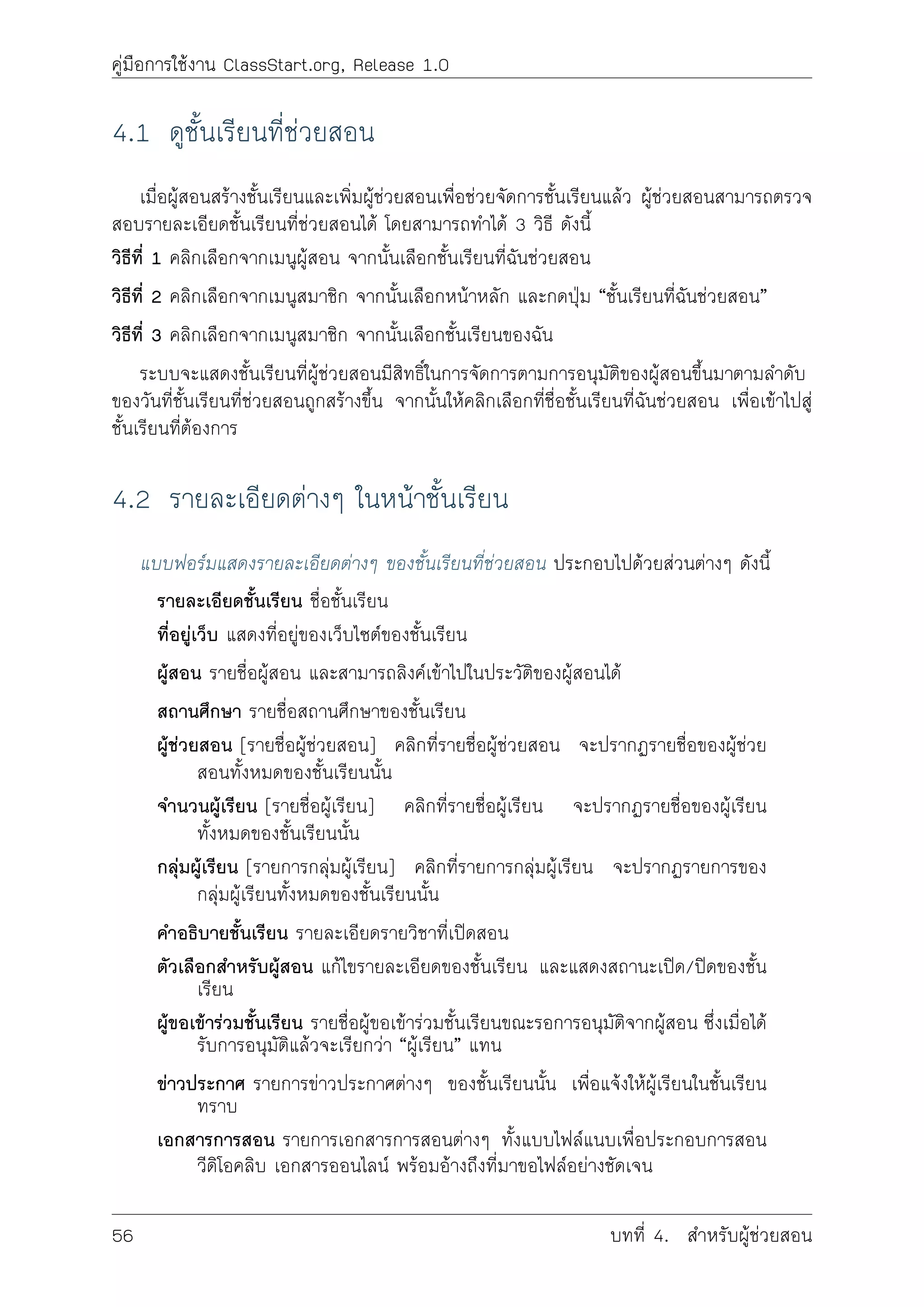 คูมือการใชงาน ClassStart.org, Release 1.0
4.1 ดูชั้นเรียนที่ชวยสอน
เมื่อผูสอนสรางชั้นเรียนและเพิ่มผูชวยสอนเพื่อชวยจัดการชั้นเรียนแลว ผูชวยสอนสามารถตรวจ
สอบรายละเอียดชั้นเรียนที่ชวยสอนได โดยสามารถทำได 3 วิธี ดังนี้
วิธีที่ 1 คลิกเลือกจากเมนูผูสอน จากนั้นเลือกชั้นเรียนที่ฉันชวยสอน
วิธีที่ 2 คลิกเลือกจากเมนูสมาชิก จากนั้นเลือกหนาหลัก และกดปุม “ชั้นเรียนที่ฉันชวยสอน”
วิธีที่ 3 คลิกเลือกจากเมนูสมาชิก จากนั้นเลือกชั้นเรียนของฉัน
ระบบจะแสดงชั้นเรียนที่ผูชวยสอนมีสิทธิ์ในการจัดการตามการอนุมัติของผูสอนขึ้นมาตามลำดับ
ของวันที่ชั้นเรียนที่ชวยสอนถูกสรางขึ้น จากนั้นใหคลิกเลือกที่ชื่อชั้นเรียนที่ฉันชวยสอน เพื่อเขาไปสู
ชั้นเรียนที่ตองการ
4.2 รายละเอียดตางๆ ในหนาชั้นเรียน
แบบฟอรมแสดงรายละเอียดตางๆ ของชั้นเรียนที่ชวยสอน ประกอบไปดวยสวนตางๆ ดังนี้
รายละเอียดชั้นเรียน ชื่อชั้นเรียน
ที่อยูเว็บ แสดงที่อยูของเว็บไซตของชั้นเรียน
ผูสอน รายชื่อผูสอน และสามารถลิงคเขาไปในประวัติของผูสอนได
สถานศึกษา รายชื่อสถานศึกษาของชั้นเรียน
ผูชวยสอน [รายชื่อผูชวยสอน] คลิกที่รายชื่อผูชวยสอน จะปรากฏรายชื่อของผูชวย
สอนทั้งหมดของชั้นเรียนนั้น
จำนวนผูเรียน [รายชื่อผูเรียน] คลิกที่รายชื่อผูเรียน จะปรากฏรายชื่อของผูเรียน
ทั้งหมดของชั้นเรียนนั้น
กลุมผูเรียน [รายการกลุมผูเรียน] คลิกที่รายการกลุมผูเรียน จะปรากฏรายการของ
กลุมผูเรียนทั้งหมดของชั้นเรียนนั้น
คำอธิบายชั้นเรียน รายละเอียดรายวิชาที่เปดสอน
ตัวเลือกสำหรับผูสอน แกไขรายละเอียดของชั้นเรียน และแสดงสถานะเปด/ปดของชั้น
เรียน
ผูขอเขารวมชั้นเรียน รายชื่อผูขอเขารวมชั้นเรียนขณะรอการอนุมัติจากผูสอน ซึ่งเมื่อได
รับการอนุมัติแลวจะเรียกวา “ผูเรียน” แทน
ขาวประกาศ รายการขาวประกาศตางๆ ของชั้นเรียนนั้น เพื่อแจงใหผูเรียนในชั้นเรียน
ทราบ
เอกสารการสอน รายการเอกสารการสอนตางๆ ทั้งแบบไฟลแนบเพื่อประกอบการสอน
วีดิโอคลิบ เอกสารออนไลน พรอมอางถึงที่มาขอไฟลอยางชัดเจน
56 บทที่ 4. สำหรับผูชวยสอน
 