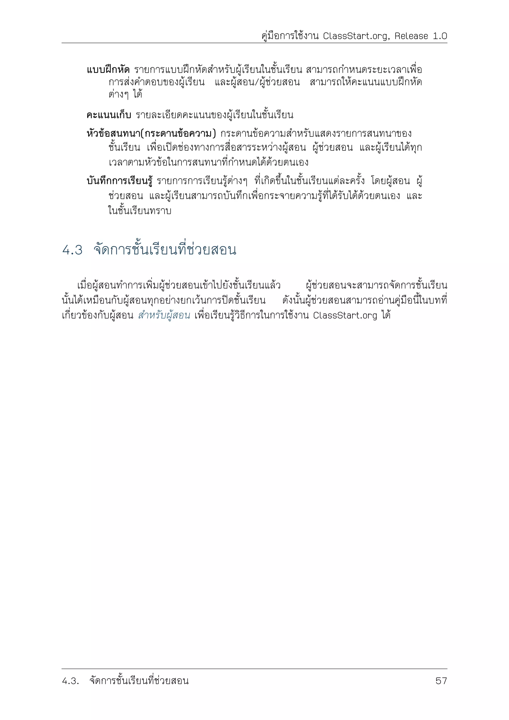 คูมือการใชงาน ClassStart.org, Release 1.0
แบบฝกหัด รายการแบบฝกหัดสำหรับผูเรียนในชั้นเรียน สามารถกำหนดระยะเวลาเพื่อ
การสงคำตอบของผูเรียน และผูสอน/ผูชวยสอน สามารถใหคะแนนแบบฝกหัด
ตางๆ ได
คะแนนเก็บ รายละเอียดคะแนนของผูเรียนในชั้นเรียน
หัวขอสนทนา(กระดานขอความ) กระดานขอความสำหรับแสดงรายการสนทนาของ
ชั้นเรียน เพื่อเปดชองทางการสื่อสารระหวางผูสอน ผูชวยสอน และผูเรียนไดทุก
เวลาตามหัวขอในการสนทนาที่กำหนดไดดวยตนเอง
บันทึกการเรียนรู รายการการเรียนรูตางๆ ที่เกิดขึ้นในชั้นเรียนแตละครั้ง โดยผูสอน ผู
ชวยสอน และผูเรียนสามารถบันทึกเพื่อกระจายความรูที่ไดรับไดดวยตนเอง และ
ในชั้นเรียนทราบ
4.3 จัดการชั้นเรียนที่ชวยสอน
เมื่อผูสอนทำการเพิ่มผูชวยสอนเขาไปยังชั้นเรียนแลว ผูชวยสอนจะสามารถจัดการชั้นเรียน
นั้นไดเหมือนกับผูสอนทุกอยางยกเวนการปดชั้นเรียน ดังนั้นผูชวยสอนสามารถอานคูมือนี้ในบทที่
เกี่ยวของกับผูสอน สำหรับผูสอน เพื่อเรียนรูวิธีการในการใชงาน ClassStart.org ได
4.3. จัดการชั้นเรียนที่ชวยสอน 57
 