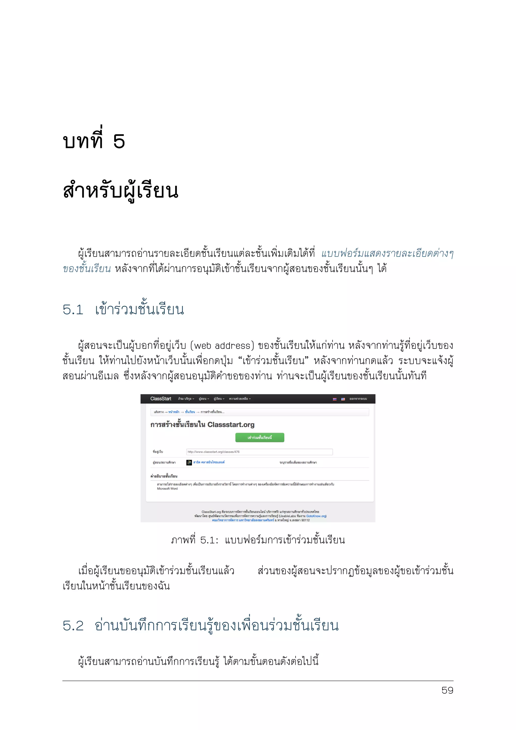 บทที่ 5
สำหรับผูเรียน
ผูเรียนสามารถอานรายละเอียดชั้นเรียนแตละชั้นเพิ่มเติมไดที่ แบบฟอรมแสดงรายละเอียดตางๆ
ของชั้นเรียน หลังจากที่ไดผานการอนุมัติเขาชั้นเรียนจากผูสอนของชั้นเรียนนั้นๆ ได
5.1 เขารวมชั้นเรียน
ผูสอนจะเปนผูบอกที่อยูเว็บ (web address) ของชั้นเรียนใหแกทาน หลังจากทานรูที่อยูเว็บของ
ชั้นเรียน ใหทานไปยังหนาเว็บนั้นเพื่อกดปุม “เขารวมชั้นเรียน” หลังจากทานกดแลว ระบบจะแจงผู
สอนผานอีเมล ซึ่งหลังจากผูสอนอนุมัติคำขอของทาน ทานจะเปนผูเรียนของชั้นเรียนนั้นทันที
ภาพที่ 5.1: แบบฟอรมการเขารวมชั้นเรียน
เมื่อผูเรียนขออนุมัติเขารวมชั้นเรียนแลว สวนของผูสอนจะปรากฏขอมูลของผูขอเขารวมชั้น
เรียนในหนาชั้นเรียนของฉัน
5.2 อานบันทึกการเรียนรูของเพื่อนรวมชั้นเรียน
ผูเรียนสามารถอานบันทึกการเรียนรู ไดตามขั้นตอนดังตอไปนี้
59
 