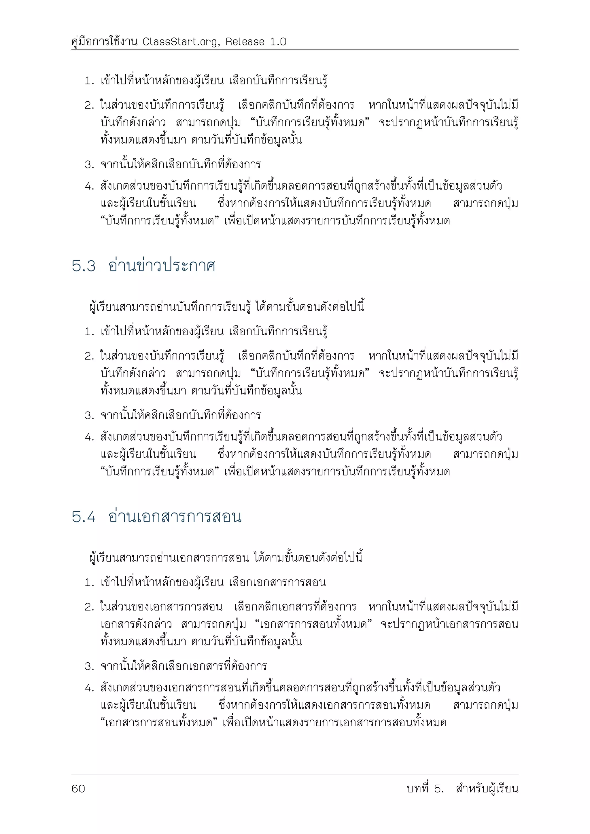 คูมือการใชงาน ClassStart.org, Release 1.0
1. เขาไปที่หนาหลักของผูเรียน เลือกบันทึกการเรียนรู
2. ในสวนของบันทึกการเรียนรู เลือกคลิกบันทึกที่ตองการ หากในหนาที่แสดงผลปจจุบันไมมี
บันทึกดังกลาว สามารถกดปุม “บันทึกการเรียนรูทั้งหมด” จะปรากฏหนาบันทึกการเรียนรู
ทั้งหมดแสดงขึ้นมา ตามวันที่บันทึกขอมูลนั้น
3. จากนั้นใหคลิกเลือกบันทึกที่ตองการ
4. สังเกตสวนของบันทึกการเรียนรูที่เกิดขึ้นตลอดการสอนที่ถูกสรางขึ้นทั้งที่เปนขอมูลสวนตัว
และผูเรียนในชั้นเรียน ซึ่งหากตองการใหแสดงบันทึกการเรียนรูทั้งหมด สามารถกดปุม
“บันทึกการเรียนรูทั้งหมด” เพื่อเปดหนาแสดงรายการบันทึกการเรียนรูทั้งหมด
5.3 อานขาวประกาศ
ผูเรียนสามารถอานบันทึกการเรียนรู ไดตามขั้นตอนดังตอไปนี้
1. เขาไปที่หนาหลักของผูเรียน เลือกบันทึกการเรียนรู
2. ในสวนของบันทึกการเรียนรู เลือกคลิกบันทึกที่ตองการ หากในหนาที่แสดงผลปจจุบันไมมี
บันทึกดังกลาว สามารถกดปุม “บันทึกการเรียนรูทั้งหมด” จะปรากฏหนาบันทึกการเรียนรู
ทั้งหมดแสดงขึ้นมา ตามวันที่บันทึกขอมูลนั้น
3. จากนั้นใหคลิกเลือกบันทึกที่ตองการ
4. สังเกตสวนของบันทึกการเรียนรูที่เกิดขึ้นตลอดการสอนที่ถูกสรางขึ้นทั้งที่เปนขอมูลสวนตัว
และผูเรียนในชั้นเรียน ซึ่งหากตองการใหแสดงบันทึกการเรียนรูทั้งหมด สามารถกดปุม
“บันทึกการเรียนรูทั้งหมด” เพื่อเปดหนาแสดงรายการบันทึกการเรียนรูทั้งหมด
5.4 อานเอกสารการสอน
ผูเรียนสามารถอานเอกสารการสอน ไดตามขั้นตอนดังตอไปนี้
1. เขาไปที่หนาหลักของผูเรียน เลือกเอกสารการสอน
2. ในสวนของเอกสารการสอน เลือกคลิกเอกสารที่ตองการ หากในหนาที่แสดงผลปจจุบันไมมี
เอกสารดังกลาว สามารถกดปุม “เอกสารการสอนทั้งหมด” จะปรากฏหนาเอกสารการสอน
ทั้งหมดแสดงขึ้นมา ตามวันที่บันทึกขอมูลนั้น
3. จากนั้นใหคลิกเลือกเอกสารที่ตองการ
4. สังเกตสวนของเอกสารการสอนที่เกิดขึ้นตลอดการสอนที่ถูกสรางขึ้นทั้งที่เปนขอมูลสวนตัว
และผูเรียนในชั้นเรียน ซึ่งหากตองการใหแสดงเอกสารการสอนทั้งหมด สามารถกดปุม
“เอกสารการสอนทั้งหมด” เพื่อเปดหนาแสดงรายการเอกสารการสอนทั้งหมด
60 บทที่ 5. สำหรับผูเรียน
 