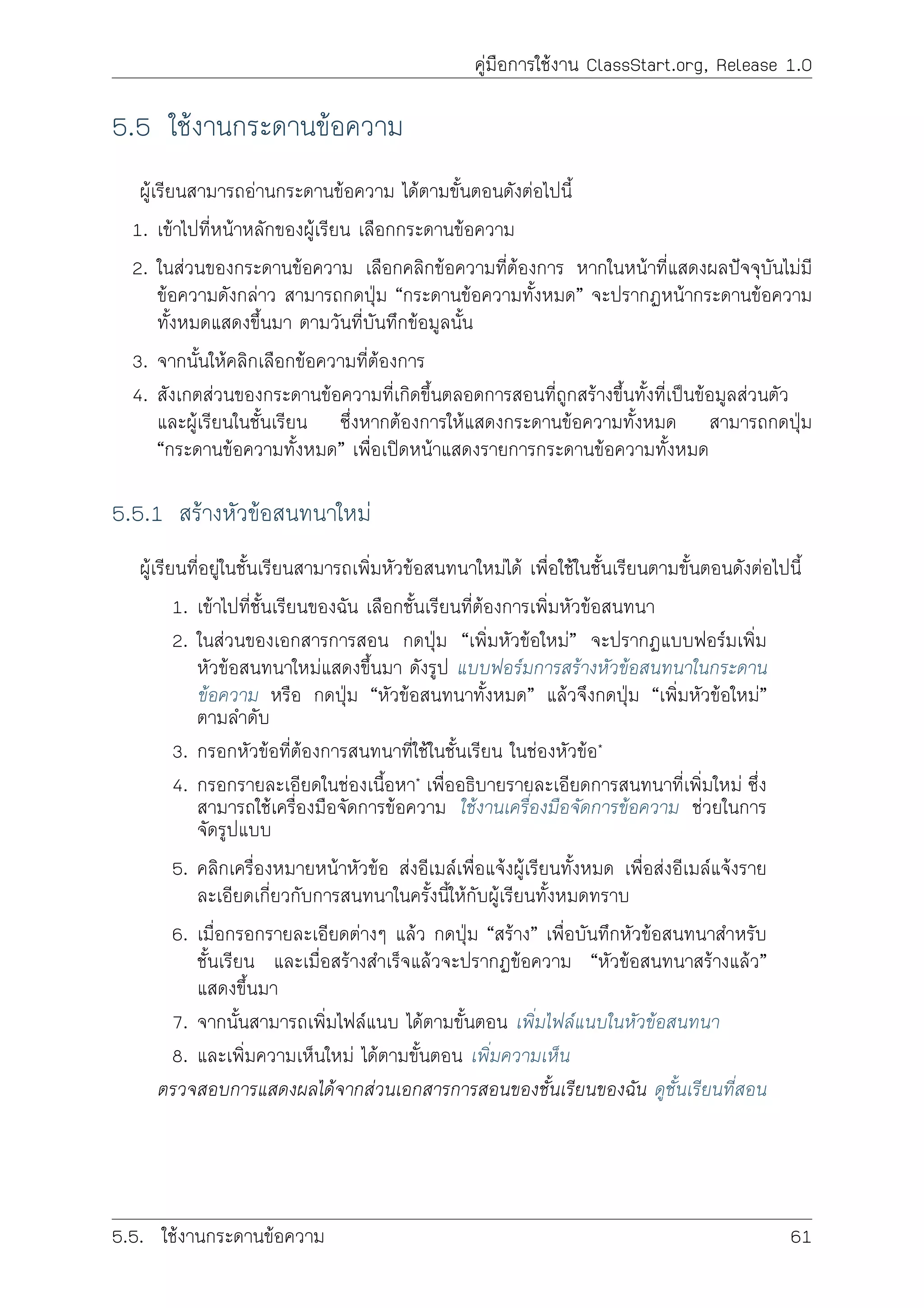 คูมือการใชงาน ClassStart.org, Release 1.0
5.5 ใชงานกระดานขอความ
ผูเรียนสามารถอานกระดานขอความ ไดตามขั้นตอนดังตอไปนี้
1. เขาไปที่หนาหลักของผูเรียน เลือกกระดานขอความ
2. ในสวนของกระดานขอความ เลือกคลิกขอความที่ตองการ หากในหนาที่แสดงผลปจจุบันไมมี
ขอความดังกลาว สามารถกดปุม “กระดานขอความทั้งหมด” จะปรากฏหนากระดานขอความ
ทั้งหมดแสดงขึ้นมา ตามวันที่บันทึกขอมูลนั้น
3. จากนั้นใหคลิกเลือกขอความที่ตองการ
4. สังเกตสวนของกระดานขอความที่เกิดขึ้นตลอดการสอนที่ถูกสรางขึ้นทั้งที่เปนขอมูลสวนตัว
และผูเรียนในชั้นเรียน ซึ่งหากตองการใหแสดงกระดานขอความทั้งหมด สามารถกดปุม
“กระดานขอความทั้งหมด” เพื่อเปดหนาแสดงรายการกระดานขอความทั้งหมด
5.5.1 สรางหัวขอสนทนาใหม
ผูเรียนที่อยูในชั้นเรียนสามารถเพิ่มหัวขอสนทนาใหมได เพื่อใชในชั้นเรียนตามขั้นตอนดังตอไปนี้
1. เขาไปที่ชั้นเรียนของฉัน เลือกชั้นเรียนที่ตองการเพิ่มหัวขอสนทนา
2. ในสวนของเอกสารการสอน กดปุม “เพิ่มหัวขอใหม” จะปรากฏแบบฟอรมเพิ่ม
หัวขอสนทนาใหมแสดงขึ้นมา ดังรูป แบบฟอรมการสรางหัวขอสนทนาในกระดาน
ขอความ หรือ กดปุม “หัวขอสนทนาทั้งหมด” แลวจึงกดปุม “เพิ่มหัวขอใหม”
ตามลำดับ
3. กรอกหัวขอที่ตองการสนทนาที่ใชในชั้นเรียน ในชองหัวขอ*
4. กรอกรายละเอียดในชองเนื้อหา* เพื่ออธิบายรายละเอียดการสนทนาที่เพิ่มใหม ซึ่ง
สามารถใชเครื่องมือจัดการขอความ ใชงานเครื่องมือจัดการขอความ ชวยในการ
จัดรูปแบบ
5. คลิกเครื่องหมายหนาหัวขอ สงอีเมลเพื่อแจงผูเรียนทั้งหมด เพื่อสงอีเมลแจงราย
ละเอียดเกี่ยวกับการสนทนาในครั้งนี้ใหกับผูเรียนทั้งหมดทราบ
6. เมื่อกรอกรายละเอียดตางๆ แลว กดปุม “สราง” เพื่อบันทึกหัวขอสนทนาสำหรับ
ชั้นเรียน และเมื่อสรางสำเร็จแลวจะปรากฏขอความ “หัวขอสนทนาสรางแลว”
แสดงขึ้นมา
7. จากนั้นสามารถเพิ่มไฟลแนบ ไดตามขั้นตอน เพิ่มไฟลแนบในหัวขอสนทนา
8. และเพิ่มความเห็นใหม ไดตามขั้นตอน เพิ่มความเห็น
ตรวจสอบการแสดงผลไดจากสวนเอกสารการสอนของชั้นเรียนของฉัน ดูชั้นเรียนที่สอน
5.5. ใชงานกระดานขอความ 61
 