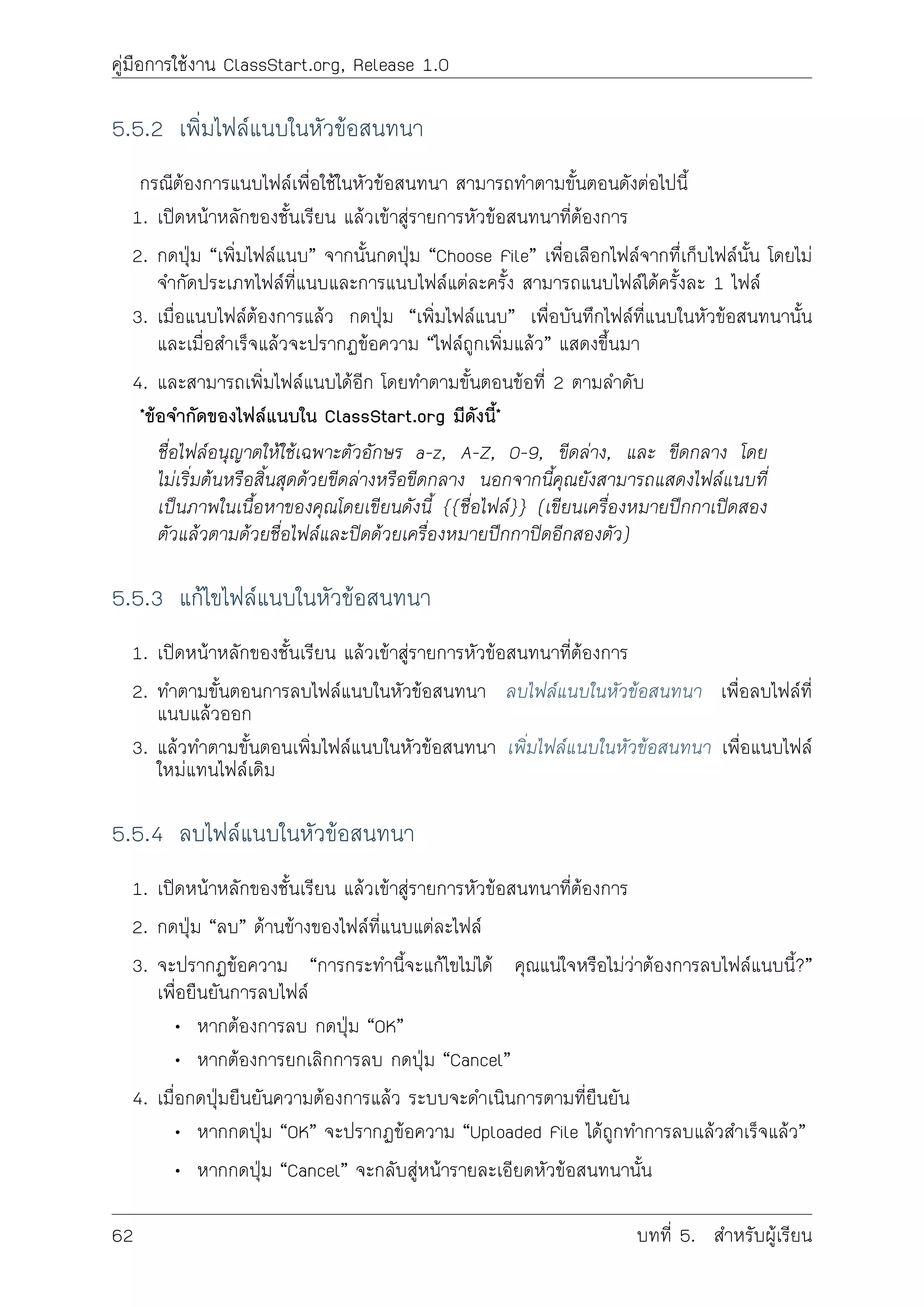 คูมือการใชงาน ClassStart.org, Release 1.0
5.5.2 เพิ่มไฟลแนบในหัวขอสนทนา
กรณีตองการแนบไฟลเพื่อใชในหัวขอสนทนา สามารถทำตามขั้นตอนดังตอไปนี้
1. เปดหนาหลักของชั้นเรียน แลวเขาสูรายการหัวขอสนทนาที่ตองการ
2. กดปุม “เพิ่มไฟลแนบ” จากนั้นกดปุม “Choose File” เพื่อเลือกไฟลจากทึ่เก็บไฟลนั้น โดยไม
จำกัดประเภทไฟลที่แนบและการแนบไฟลแตละครั้ง สามารถแนบไฟลไดครั้งละ 1 ไฟล
3. เมื่อแนบไฟลตองการแลว กดปุม “เพิ่มไฟลแนบ” เพื่อบันทึกไฟลที่แนบในหัวขอสนทนานั้น
และเมื่อสำเร็จแลวจะปรากฏขอความ “ไฟลถูกเพิ่มแลว” แสดงขึ้นมา
4. และสามารถเพิ่มไฟลแนบไดอีก โดยทำตามขั้นตอนขอที่ 2 ตามลำดับ
*ขอจำกัดของไฟลแนบใน ClassStart.org มีดังนี้*
ชื่อไฟลอนุญาตใหใชเฉพาะตัวอักษร a-z, A-Z, 0-9, ขีดลาง, และ ขีดกลาง โดย
ไมเริ่มตนหรือสิ้นสุดดวยขีดลางหรือขีดกลาง นอกจากนี้คุณยังสามารถแสดงไฟลแนบที่
เปนภาพในเนื้อหาของคุณโดยเขียนดังนี้ {{ชื่อไฟล}} (เขียนเครื่องหมายปกกาเปดสอง
ตัวแลวตามดวยชื่อไฟลและปดดวยเครื่องหมายปกกาปดอีกสองตัว)
5.5.3 แกไขไฟลแนบในหัวขอสนทนา
1. เปดหนาหลักของชั้นเรียน แลวเขาสูรายการหัวขอสนทนาที่ตองการ
2. ทำตามขั้นตอนการลบไฟลแนบในหัวขอสนทนา ลบไฟลแนบในหัวขอสนทนา เพื่อลบไฟลที่
แนบแลวออก
3. แลวทำตามขั้นตอนเพิ่มไฟลแนบในหัวขอสนทนา เพิ่มไฟลแนบในหัวขอสนทนา เพื่อแนบไฟล
ใหมแทนไฟลเดิม
5.5.4 ลบไฟลแนบในหัวขอสนทนา
1. เปดหนาหลักของชั้นเรียน แลวเขาสูรายการหัวขอสนทนาที่ตองการ
2. กดปุม “ลบ” ดานขางของไฟลที่แนบแตละไฟล
3. จะปรากฏขอความ “การกระทำนี้จะแกไขไมได คุณแนใจหรือไมวาตองการลบไฟลแนบนี้?”
เพื่อยืนยันการลบไฟล
• หากตองการลบ กดปุม “OK”
• หากตองการยกเลิกการลบ กดปุม “Cancel”
4. เมื่อกดปุมยืนยันความตองการแลว ระบบจะดำเนินการตามที่ยืนยัน
• หากกดปุม “OK” จะปรากฏขอความ “Uploaded File ไดถูกทำการลบแลวสำเร็จแลว”
• หากกดปุม “Cancel” จะกลับสูหนารายละเอียดหัวขอสนทนานั้น
62 บทที่ 5. สำหรับผูเรียน
 