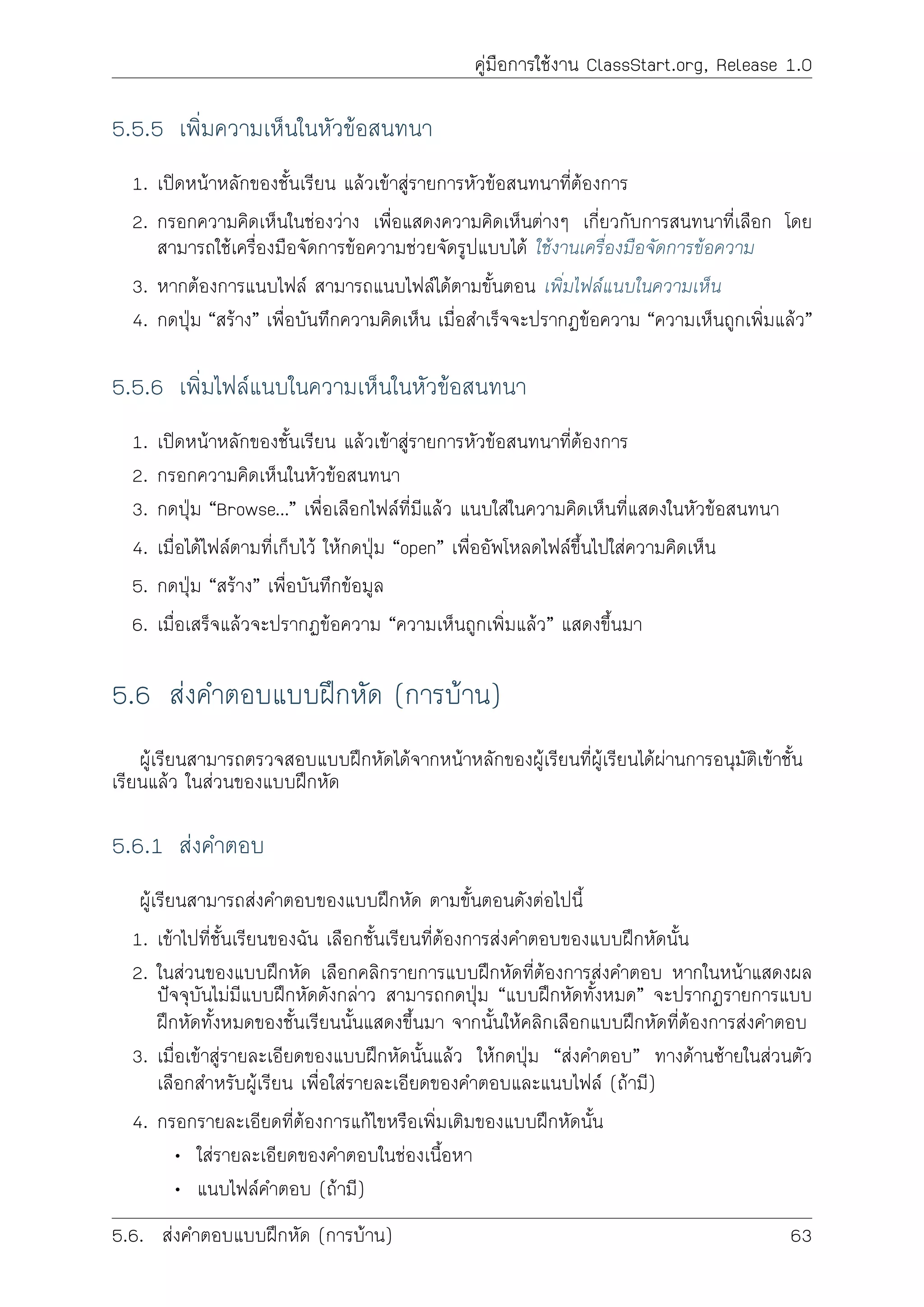 คูมือการใชงาน ClassStart.org, Release 1.0
5.5.5 เพิ่มความเห็นในหัวขอสนทนา
1. เปดหนาหลักของชั้นเรียน แลวเขาสูรายการหัวขอสนทนาที่ตองการ
2. กรอกความคิดเห็นในชองวาง เพื่อแสดงความคิดเห็นตางๆ เกี่ยวกับการสนทนาที่เลือก โดย
สามารถใชเครื่องมือจัดการขอความชวยจัดรูปแบบได ใชงานเครื่องมือจัดการขอความ
3. หากตองการแนบไฟล สามารถแนบไฟลไดตามขั้นตอน เพิ่มไฟลแนบในความเห็น
4. กดปุม “สราง” เพื่อบันทึกความคิดเห็น เมื่อสำเร็จจะปรากฏขอความ “ความเห็นถูกเพิ่มแลว”
5.5.6 เพิ่มไฟลแนบในความเห็นในหัวขอสนทนา
1. เปดหนาหลักของชั้นเรียน แลวเขาสูรายการหัวขอสนทนาที่ตองการ
2. กรอกความคิดเห็นในหัวขอสนทนา
3. กดปุม “Browse…” เพื่อเลือกไฟลที่มีแลว แนบใสในความคิดเห็นที่แสดงในหัวขอสนทนา
4. เมื่อไดไฟลตามที่เก็บไว ใหกดปุม “open” เพื่ออัพโหลดไฟลขึ้นไปใสความคิดเห็น
5. กดปุม “สราง” เพื่อบันทึกขอมูล
6. เมื่อเสร็จแลวจะปรากฏขอความ “ความเห็นถูกเพิ่มแลว” แสดงขึ้นมา
5.6 สงคำตอบแบบฝกหัด (การบาน)
ผูเรียนสามารถตรวจสอบแบบฝกหัดไดจากหนาหลักของผูเรียนที่ผูเรียนไดผานการอนุมัติเขาชั้น
เรียนแลว ในสวนของแบบฝกหัด
5.6.1 สงคำตอบ
ผูเรียนสามารถสงคำตอบของแบบฝกหัด ตามขั้นตอนดังตอไปนี้
1. เขาไปที่ชั้นเรียนของฉัน เลือกชั้นเรียนที่ตองการสงคำตอบของแบบฝกหัดนั้น
2. ในสวนของแบบฝกหัด เลือกคลิกรายการแบบฝกหัดที่ตองการสงคำตอบ หากในหนาแสดงผล
ปจจุบันไมมีแบบฝกหัดดังกลาว สามารถกดปุม “แบบฝกหัดทั้งหมด” จะปรากฏรายการแบบ
ฝกหัดทั้งหมดของชั้นเรียนนั้นแสดงขึ้นมา จากนั้นใหคลิกเลือกแบบฝกหัดที่ตองการสงคำตอบ
3. เมื่อเขาสูรายละเอียดของแบบฝกหัดนั้นแลว ใหกดปุม “สงคำตอบ” ทางดานซายในสวนตัว
เลือกสำหรับผูเรียน เพื่อใสรายละเอียดของคำตอบและแนบไฟล (ถามี)
4. กรอกรายละเอียดที่ตองการแกไขหรือเพิ่มเติมของแบบฝกหัดนั้น
• ใสรายละเอียดของคำตอบในชองเนื้อหา
• แนบไฟลคำตอบ (ถามี)
5.6. สงคำตอบแบบฝกหัด (การบาน) 63
 