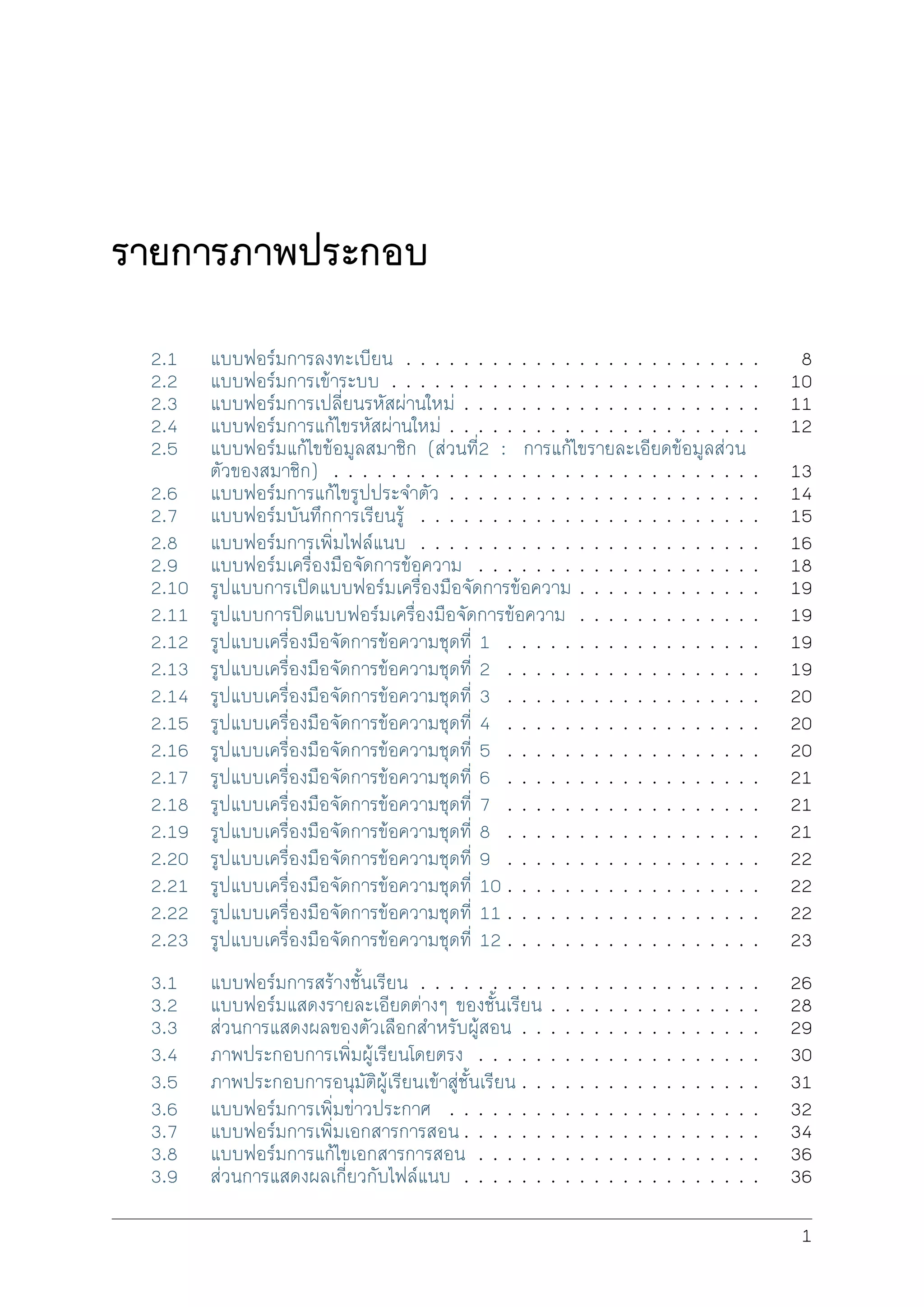 รายการภาพประกอบ
2.1 แบบฟอรมการลงทะเบียน . . . . . . . . . . . . . . . . . . . . . . . . . 8
2.2 แบบฟอรมการเขาระบบ . . . . . . . . . . . . . . . . . . . . . . . . . . 10
2.3 แบบฟอรมการเปลี่ยนรหัสผานใหม . . . . . . . . . . . . . . . . . . . . . 11
2.4 แบบฟอรมการแกไขรหัสผานใหม . . . . . . . . . . . . . . . . . . . . . . 12
2.5 แบบฟอรมแกไขขอมูลสมาชิก (สวนที่2 : การแกไขรายละเอียดขอมูลสวน
ตัวของสมาชิก) . . . . . . . . . . . . . . . . . . . . . . . . . . . . . . 13
2.6 แบบฟอรมการแกไขรูปประจำตัว . . . . . . . . . . . . . . . . . . . . . . 14
2.7 แบบฟอรมบันทึกการเรียนรู . . . . . . . . . . . . . . . . . . . . . . . . 15
2.8 แบบฟอรมการเพิ่มไฟลแนบ . . . . . . . . . . . . . . . . . . . . . . . . 16
2.9 แบบฟอรมเครื่องมือจัดการขอความ . . . . . . . . . . . . . . . . . . . . 18
2.10 รูปแบบการเปดแบบฟอรมเครื่องมือจัดการขอความ . . . . . . . . . . . . . 19
2.11 รูปแบบการปดแบบฟอรมเครื่องมือจัดการขอความ . . . . . . . . . . . . . 19
2.12 รูปแบบเครื่องมือจัดการขอความชุดที่ 1 . . . . . . . . . . . . . . . . . . 19
2.13 รูปแบบเครื่องมือจัดการขอความชุดที่ 2 . . . . . . . . . . . . . . . . . . 19
2.14 รูปแบบเครื่องมือจัดการขอความชุดที่ 3 . . . . . . . . . . . . . . . . . . 20
2.15 รูปแบบเครื่องมือจัดการขอความชุดที่ 4 . . . . . . . . . . . . . . . . . . 20
2.16 รูปแบบเครื่องมือจัดการขอความชุดที่ 5 . . . . . . . . . . . . . . . . . . 20
2.17 รูปแบบเครื่องมือจัดการขอความชุดที่ 6 . . . . . . . . . . . . . . . . . . 21
2.18 รูปแบบเครื่องมือจัดการขอความชุดที่ 7 . . . . . . . . . . . . . . . . . . 21
2.19 รูปแบบเครื่องมือจัดการขอความชุดที่ 8 . . . . . . . . . . . . . . . . . . 21
2.20 รูปแบบเครื่องมือจัดการขอความชุดที่ 9 . . . . . . . . . . . . . . . . . . 22
2.21 รูปแบบเครื่องมือจัดการขอความชุดที่ 10 . . . . . . . . . . . . . . . . . . 22
2.22 รูปแบบเครื่องมือจัดการขอความชุดที่ 11 . . . . . . . . . . . . . . . . . . 22
2.23 รูปแบบเครื่องมือจัดการขอความชุดที่ 12 . . . . . . . . . . . . . . . . . . 23
3.1 แบบฟอรมการสรางชั้นเรียน . . . . . . . . . . . . . . . . . . . . . . . . 26
3.2 แบบฟอรมแสดงรายละเอียดตางๆ ของชั้นเรียน . . . . . . . . . . . . . . . 28
3.3 สวนการแสดงผลของตัวเลือกสำหรับผูสอน . . . . . . . . . . . . . . . . . 29
3.4 ภาพประกอบการเพิ่มผูเรียนโดยตรง . . . . . . . . . . . . . . . . . . . . 30
3.5 ภาพประกอบการอนุมัติผูเรียนเขาสูชั้นเรียน . . . . . . . . . . . . . . . . . 31
3.6 แบบฟอรมการเพิ่มขาวประกาศ . . . . . . . . . . . . . . . . . . . . . . 32
3.7 แบบฟอรมการเพิ่มเอกสารการสอน . . . . . . . . . . . . . . . . . . . . . 34
3.8 แบบฟอรมการแกไขเอกสารการสอน . . . . . . . . . . . . . . . . . . . . 36
3.9 สวนการแสดงผลเกี่ยวกับไฟลแนบ . . . . . . . . . . . . . . . . . . . . . 36
1
 