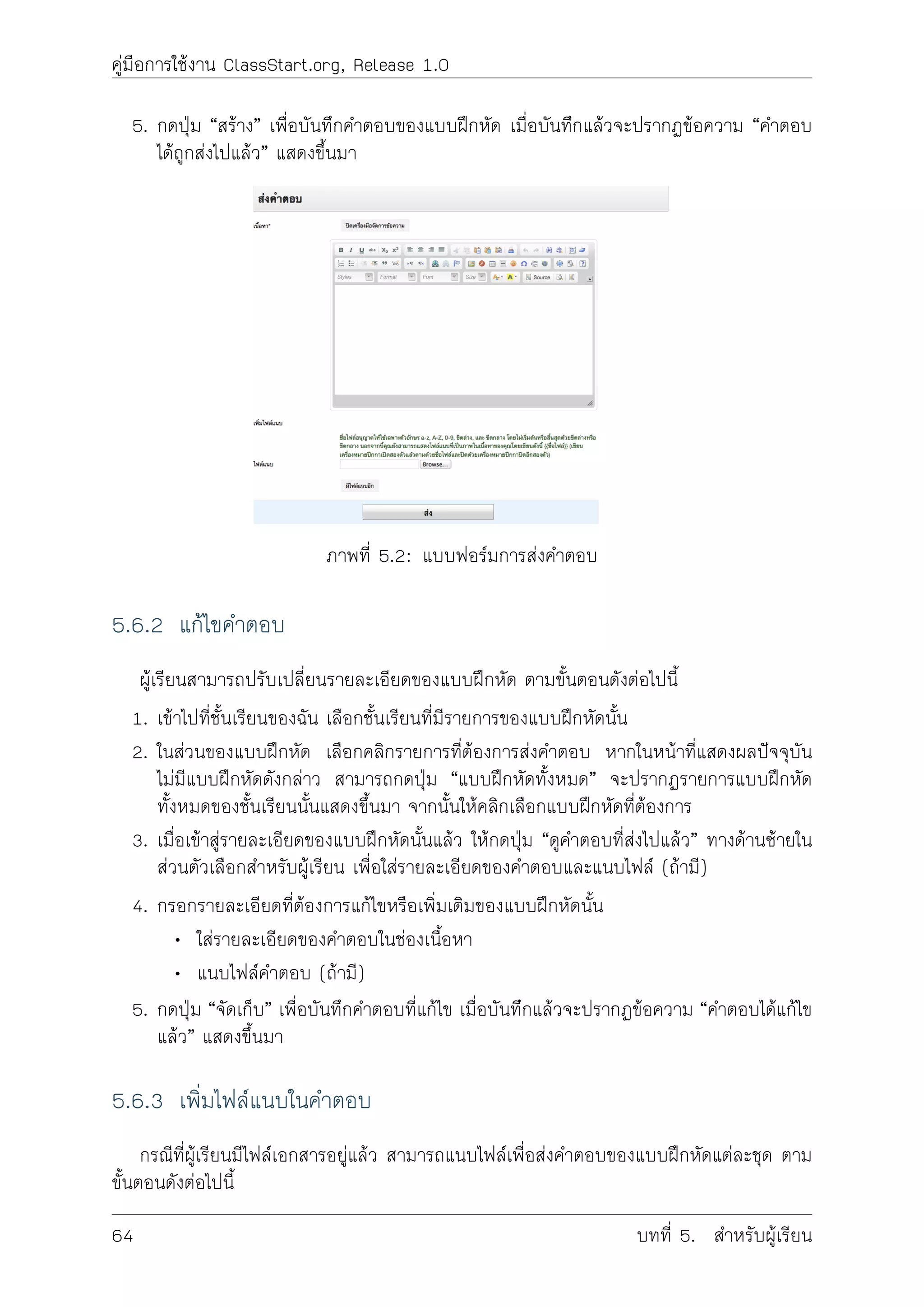 คูมือการใชงาน ClassStart.org, Release 1.0
5. กดปุม “สราง” เพื่อบันทึกคำตอบของแบบฝกหัด เมื่อบันทีึกแลวจะปรากฏขอความ “คำตอบ
ไดถูกสงไปแลว” แสดงขึ้นมา
ภาพที่ 5.2: แบบฟอรมการสงคำตอบ
5.6.2 แกไขคำตอบ
ผูเรียนสามารถปรับเปลี่ยนรายละเอียดของแบบฝกหัด ตามขั้นตอนดังตอไปนี้
1. เขาไปที่ชั้นเรียนของฉัน เลือกชั้นเรียนที่มีรายการของแบบฝกหัดนั้น
2. ในสวนของแบบฝกหัด เลือกคลิกรายการที่ตองการสงคำตอบ หากในหนาที่แสดงผลปจจุบัน
ไมมีแบบฝกหัดดังกลาว สามารถกดปุม “แบบฝกหัดทั้งหมด” จะปรากฏรายการแบบฝกหัด
ทั้งหมดของชั้นเรียนนั้นแสดงขึ้นมา จากนั้นใหคลิกเลือกแบบฝกหัดที่ตองการ
3. เมื่อเขาสูรายละเอียดของแบบฝกหัดนั้นแลว ใหกดปุม “ดูคำตอบที่สงไปแลว” ทางดานซายใน
สวนตัวเลือกสำหรับผูเรียน เพื่อใสรายละเอียดของคำตอบและแนบไฟล (ถามี)
4. กรอกรายละเอียดที่ตองการแกไขหรือเพิ่มเติมของแบบฝกหัดนั้น
• ใสรายละเอียดของคำตอบในชองเนื้อหา
• แนบไฟลคำตอบ (ถามี)
5. กดปุม “จัดเก็บ” เพื่อบันทึกคำตอบที่แกไข เมื่อบันทีึกแลวจะปรากฏขอความ “คำตอบไดแกไข
แลว” แสดงขึ้นมา
5.6.3 เพิ่มไฟลแนบในคำตอบ
กรณีที่ผูเรียนมีไฟลเอกสารอยูแลว สามารถแนบไฟลเพื่อสงคำตอบของแบบฝกหัดแตละชุด ตาม
ขั้นตอนดังตอไปนี้
64 บทที่ 5. สำหรับผูเรียน
 