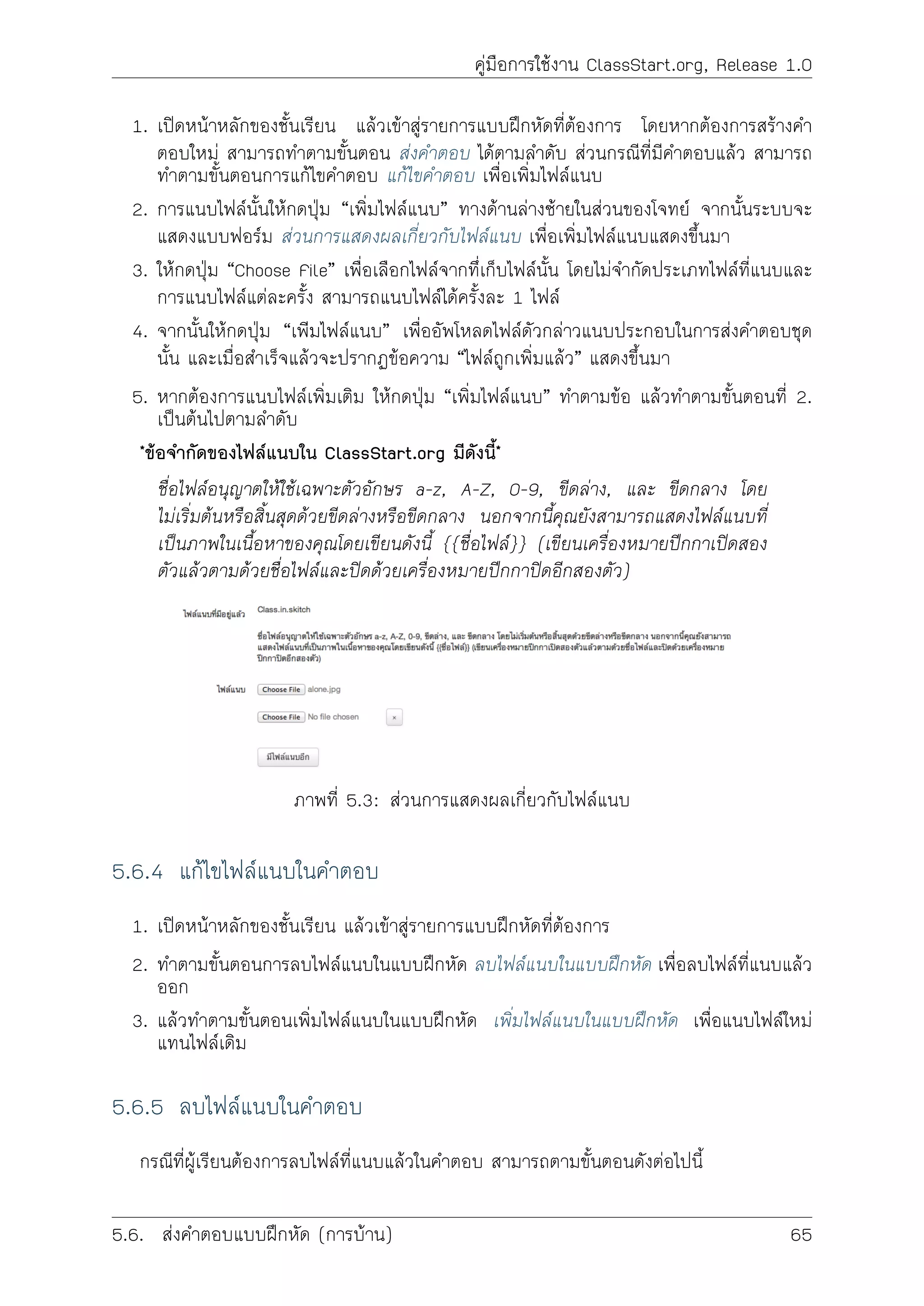 คูมือการใชงาน ClassStart.org, Release 1.0
1. เปดหนาหลักของชั้นเรียน แลวเขาสูรายการแบบฝกหัดที่ตองการ โดยหากตองการสรางคำ
ตอบใหม สามารถทำตามขั้นตอน สงคำตอบ ไดตามลำดับ สวนกรณีที่มีคำตอบแลว สามารถ
ทำตามขั้นตอนการแกไขคำตอบ แกไขคำตอบ เพื่อเพิ่มไฟลแนบ
2. การแนบไฟลนั้นใหกดปุม “เพิ่มไฟลแนบ” ทางดานลางซายในสวนของโจทย จากนั้นระบบจะ
แสดงแบบฟอรม สวนการแสดงผลเกี่ยวกับไฟลแนบ เพื่อเพิ่มไฟลแนบแสดงขึ้นมา
3. ใหกดปุม “Choose File” เพื่อเลือกไฟลจากทึ่เก็บไฟลนั้น โดยไมจำกัดประเภทไฟลที่แนบและ
การแนบไฟลแตละครั้ง สามารถแนบไฟลไดครั้งละ 1 ไฟล
4. จากนั้นใหกดปุม “เพิมไฟลแนบ” เพื่ออัพโหลดไฟลดัวกลาวแนบประกอบในการสงคำตอบชุด
นั้น และเมื่อสำเร็จแลวจะปรากฏขอความ “ไฟลถูกเพิ่มแลว” แสดงขึ้นมา
5. หากตองการแนบไฟลเพิ่มเติม ใหกดปุม “เพิ่มไฟลแนบ” ทำตามขอ แลวทำตามขั้นตอนที่ 2.
เปนตนไปตามลำดับ
*ขอจำกัดของไฟลแนบใน ClassStart.org มีดังนี้*
ชื่อไฟลอนุญาตใหใชเฉพาะตัวอักษร a-z, A-Z, 0-9, ขีดลาง, และ ขีดกลาง โดย
ไมเริ่มตนหรือสิ้นสุดดวยขีดลางหรือขีดกลาง นอกจากนี้คุณยังสามารถแสดงไฟลแนบที่
เปนภาพในเนื้อหาของคุณโดยเขียนดังนี้ {{ชื่อไฟล}} (เขียนเครื่องหมายปกกาเปดสอง
ตัวแลวตามดวยชื่อไฟลและปดดวยเครื่องหมายปกกาปดอีกสองตัว)
ภาพที่ 5.3: สวนการแสดงผลเกี่ยวกับไฟลแนบ
5.6.4 แกไขไฟลแนบในคำตอบ
1. เปดหนาหลักของชั้นเรียน แลวเขาสูรายการแบบฝกหัดที่ตองการ
2. ทำตามขั้นตอนการลบไฟลแนบในแบบฝกหัด ลบไฟลแนบในแบบฝกหัด เพื่อลบไฟลที่แนบแลว
ออก
3. แลวทำตามขั้นตอนเพิ่มไฟลแนบในแบบฝกหัด เพิ่มไฟลแนบในแบบฝกหัด เพื่อแนบไฟลใหม
แทนไฟลเดิม
5.6.5 ลบไฟลแนบในคำตอบ
กรณีที่ผูเรียนตองการลบไฟลที่แนบแลวในคำตอบ สามารถตามขั้นตอนดังตอไปนี้
5.6. สงคำตอบแบบฝกหัด (การบาน) 65
 