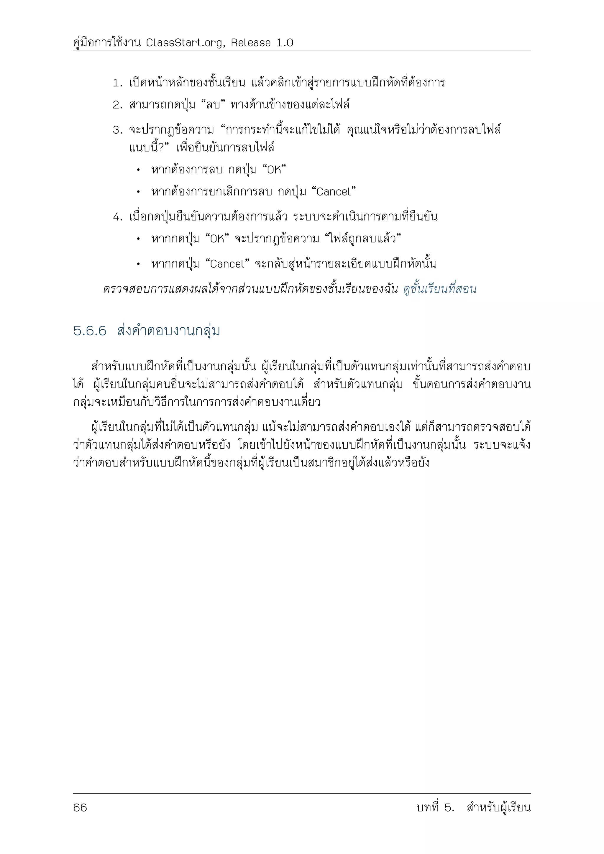 คูมือการใชงาน ClassStart.org, Release 1.0
1. เปดหนาหลักของชั้นเรียน แลวคลิกเขาสูรายการแบบฝกหัดที่ตองการ
2. สามารถกดปุม “ลบ” ทางดานขางของแตละไฟล
3. จะปรากฏขอความ “การกระทำนี้จะแกไขไมได คุณแนใจหรือไมวาตองการลบไฟล
แนบนี้?” เพื่อยืนยันการลบไฟล
• หากตองการลบ กดปุม “OK”
• หากตองการยกเลิกการลบ กดปุม “Cancel”
4. เมื่อกดปุมยืนยันความตองการแลว ระบบจะดำเนินการตามที่ยืนยัน
• หากกดปุม “OK” จะปรากฏขอความ “ไฟลถูกลบแลว”
• หากกดปุม “Cancel” จะกลับสูหนารายละเอียดแบบฝกหัดนั้น
ตรวจสอบการแสดงผลไดจากสวนแบบฝกหัดของชั้นเรียนของฉัน ดูชั้นเรียนที่สอน
5.6.6 สงคำตอบงานกลุม
สำหรับแบบฝกหัดที่เปนงานกลุมนั้น ผูเรียนในกลุมที่เปนตัวแทนกลุมเทานั้นที่สามารถสงคำตอบ
ได ผูเรียนในกลุมคนอื่นจะไมสามารถสงคำตอบได สำหรับตัวแทนกลุม ขั้นตอนการสงคำตอบงาน
กลุมจะเหมือนกับวิธีการในการการสงคำตอบงานเดี่ยว
ผูเรียนในกลุมที่ไมไดเปนตัวแทนกลุม แมจะไมสามารถสงคำตอบเองได แตก็สามารถตรวจสอบได
วาตัวแทนกลุมไดสงคำตอบหรือยัง โดยเขาไปยังหนาของแบบฝกหัดที่เปนงานกลุมนั้น ระบบจะแจง
วาคำตอบสำหรับแบบฝกหัดนี้ของกลุมที่ผูเรียนเปนสมาชิกอยูไดสงแลวหรือยัง
66 บทที่ 5. สำหรับผูเรียน
 