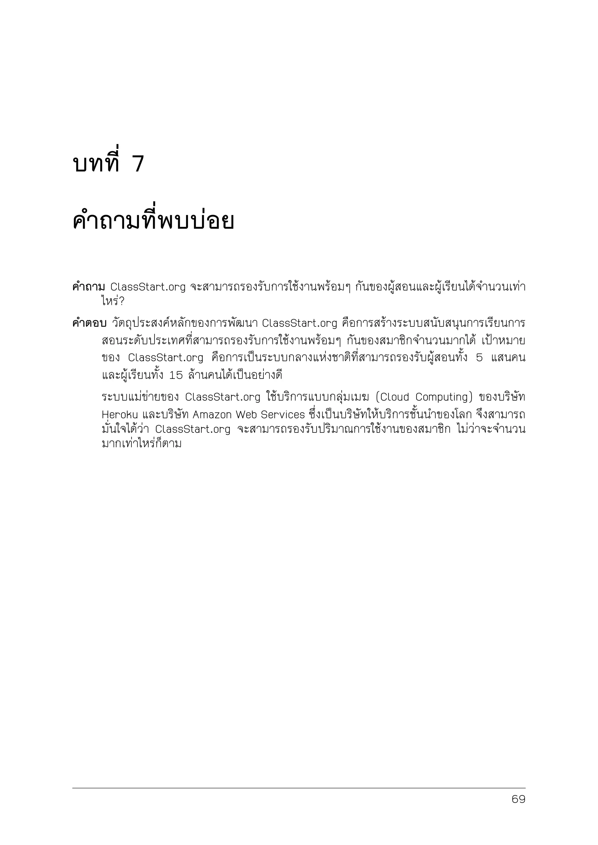 บทที่ 7
คำถามที่พบบอย
คำถาม ClassStart.org จะสามารถรองรับการใชงานพรอมๆ กันของผูสอนและผูเรียนไดจำนวนเทา
ไหร?
คำตอบ วัตถุประสงคหลักของการพัฒนา ClassStart.org คือการสรางระบบสนับสนุนการเรียนการ
สอนระดับประเทศที่สามารถรองรับการใชงานพรอมๆ กันของสมาชิกจำนวนมากได เปาหมาย
ของ ClassStart.org คือการเปนระบบกลางแหงชาติที่สามารถรองรับผูสอนทั้ง 5 แสนคน
และผูเรียนทั้ง 15 ลานคนไดเปนอยางดี
ระบบแมขายของ ClassStart.org ใชบริการแบบกลุมเมฆ (Cloud Computing) ของบริษัท
Heroku และบริษัท Amazon Web Services ซึ่งเปนบริษัทใหบริการชั้นนำของโลก จึงสามารถ
มั่นใจไดวา ClassStart.org จะสามารถรองรับปริมาณการใชงานของสมาชิก ไมวาจะจำนวน
มากเทาไหรก็ตาม
69
 