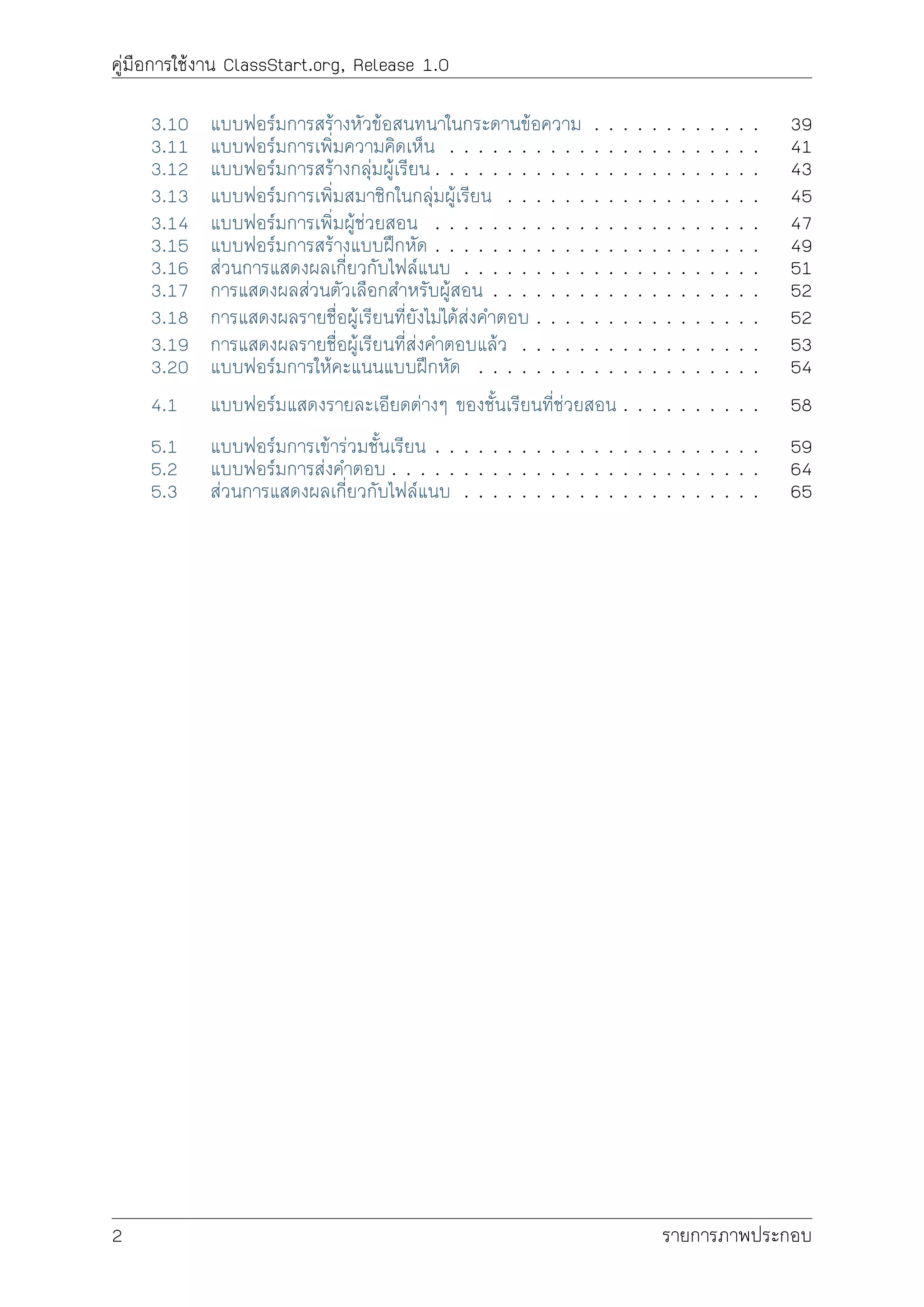 คูมือการใชงาน ClassStart.org, Release 1.0
3.10 แบบฟอรมการสรางหัวขอสนทนาในกระดานขอความ . . . . . . . . . . . . 39
3.11 แบบฟอรมการเพิ่มความคิดเห็น . . . . . . . . . . . . . . . . . . . . . . 41
3.12 แบบฟอรมการสรางกลุมผูเรียน . . . . . . . . . . . . . . . . . . . . . . . 43
3.13 แบบฟอรมการเพิ่มสมาชิกในกลุมผูเรียน . . . . . . . . . . . . . . . . . . 45
3.14 แบบฟอรมการเพิ่มผูชวยสอน . . . . . . . . . . . . . . . . . . . . . . . 47
3.15 แบบฟอรมการสรางแบบฝกหัด . . . . . . . . . . . . . . . . . . . . . . . 49
3.16 สวนการแสดงผลเกี่ยวกับไฟลแนบ . . . . . . . . . . . . . . . . . . . . . 51
3.17 การแสดงผลสวนตัวเลือกสำหรับผูสอน . . . . . . . . . . . . . . . . . . . 52
3.18 การแสดงผลรายชื่อผูเรียนที่ยังไมไดสงคำตอบ . . . . . . . . . . . . . . . . 52
3.19 การแสดงผลรายชื่อผูเรียนที่สงคำตอบแลว . . . . . . . . . . . . . . . . . 53
3.20 แบบฟอรมการใหคะแนนแบบฝกหัด . . . . . . . . . . . . . . . . . . . . 54
4.1 แบบฟอรมแสดงรายละเอียดตางๆ ของชั้นเรียนที่ชวยสอน . . . . . . . . . . 58
5.1 แบบฟอรมการเขารวมชั้นเรียน . . . . . . . . . . . . . . . . . . . . . . . 59
5.2 แบบฟอรมการสงคำตอบ . . . . . . . . . . . . . . . . . . . . . . . . . . 64
5.3 สวนการแสดงผลเกี่ยวกับไฟลแนบ . . . . . . . . . . . . . . . . . . . . . 65
2 รายการภาพประกอบ
 