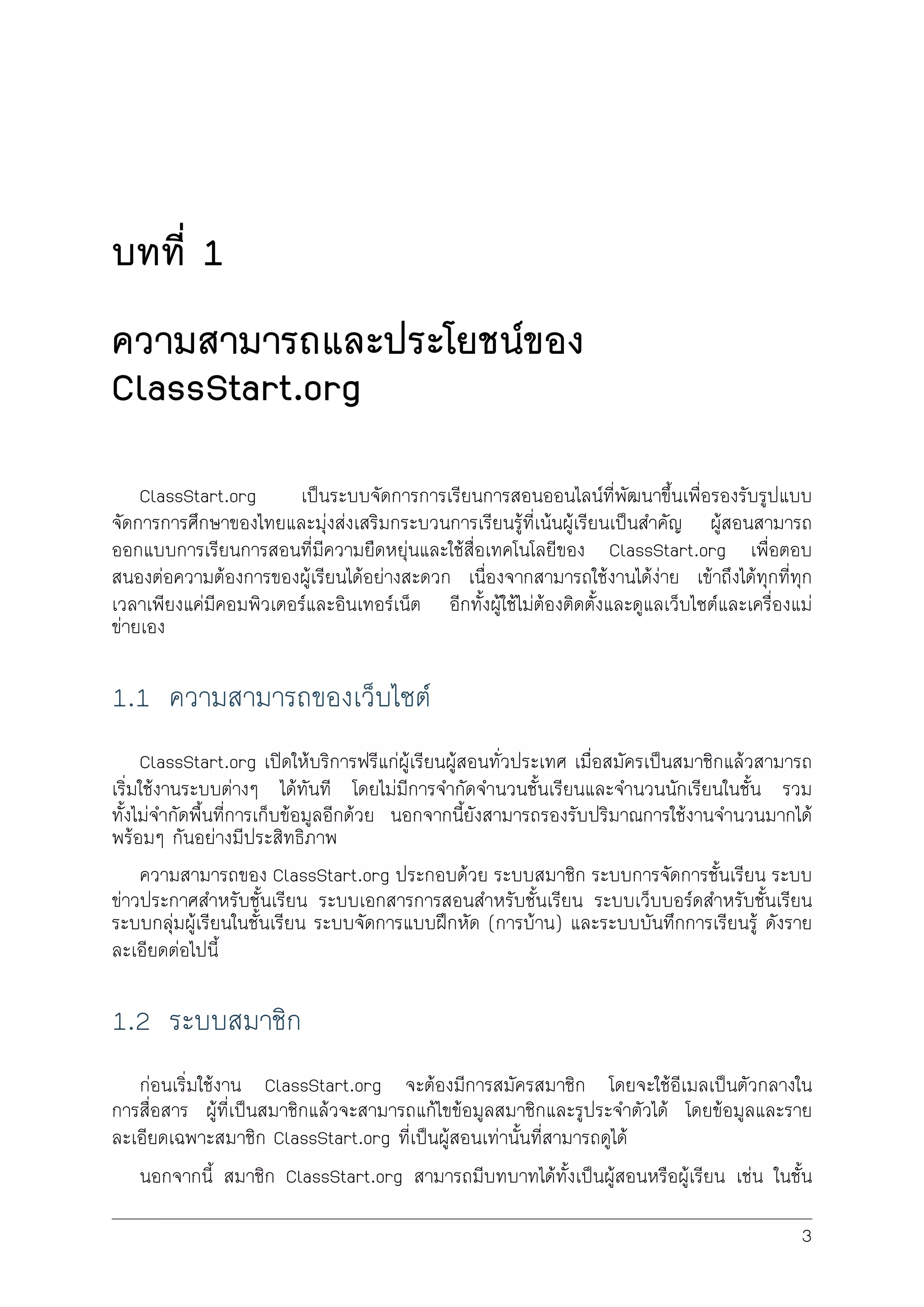 บทที่ 1
ความสามารถและประโยชนของ
ClassStart.org
ClassStart.org เปนระบบจัดการการเรียนการสอนออนไลนที่พัฒนาขึ้นเพื่อรองรับรูปแบบ
จัดการการศึกษาของไทยและมุงสงเสริมกระบวนการเรียนรูที่เนนผูเรียนเปนสำคัญ ผูสอนสามารถ
ออกแบบการเรียนการสอนที่มีความยืดหยุนและใชสื่อเทคโนโลยีของ ClassStart.org เพื่อตอบ
สนองตอความตองการของผูเรียนไดอยางสะดวก เนื่องจากสามารถใชงานไดงาย เขาถึงไดทุกที่ทุก
เวลาเพียงแคมีคอมพิวเตอรและอินเทอรเน็ต อีกทั้งผูใชไมตองติดตั้งและดูแลเว็บไซตและเครื่องแม
ขายเอง
1.1 ความสามารถของเว็บไซต
ClassStart.org เปดใหบริการฟรีแกผูเรียนผูสอนทั่วประเทศ เมื่อสมัครเปนสมาชิกแลวสามารถ
เริ่มใชงานระบบตางๆ ไดทันที โดยไมมีการจำกัดจำนวนชั้นเรียนและจำนวนนักเรียนในชั้น รวม
ทั้งไมจำกัดพื้นที่การเก็บขอมูลอีกดวย นอกจากนี้ยังสามารถรองรับปริมาณการใชงานจำนวนมากได
พรอมๆ กันอยางมีประสิทธิภาพ
ความสามารถของ ClassStart.org ประกอบดวย ระบบสมาชิก ระบบการจัดการชั้นเรียน ระบบ
ขาวประกาศสำหรับชั้นเรียน ระบบเอกสารการสอนสำหรับชั้นเรียน ระบบเว็บบอรดสำหรับชั้นเรียน
ระบบกลุมผูเรียนในชั้นเรียน ระบบจัดการแบบฝกหัด (การบาน) และระบบบันทึกการเรียนรู ดังราย
ละเอียดตอไปนี้
1.2 ระบบสมาชิก
กอนเริ่มใชงาน ClassStart.org จะตองมีการสมัครสมาชิก โดยจะใชอีเมลเปนตัวกลางใน
การสื่อสาร ผูที่เปนสมาชิกแลวจะสามารถแกไขขอมูลสมาชิกและรูประจำตัวได โดยขอมูลและราย
ละเอียดเฉพาะสมาชิก ClassStart.org ที่เปนผูสอนเทานั้นที่สามารถดูได
นอกจากนี้ สมาชิก ClassStart.org สามารถมีบทบาทไดทั้งเปนผูสอนหรือผูเรียน เชน ในชั้น
3
 