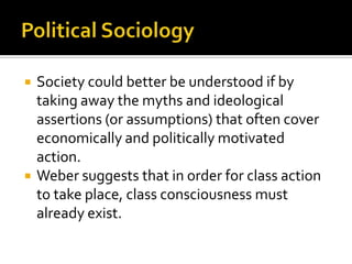 Political SociologySociety could better be understood if by taking away the myths and ideological assertions (or assumptions) that often cover economically and politically motivated action. Weber suggests that in order for class action to take place, class consciousness must already exist. 