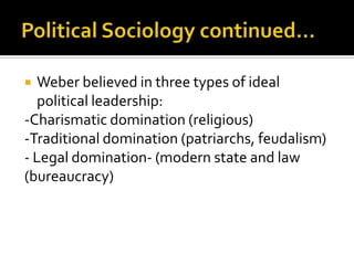 Political Sociology continued…Weber believed in three types of ideal political leadership:-Charismatic domination (religious)-Traditional domination (patriarchs, feudalism)- Legal domination- (modern state and law (bureaucracy) 
