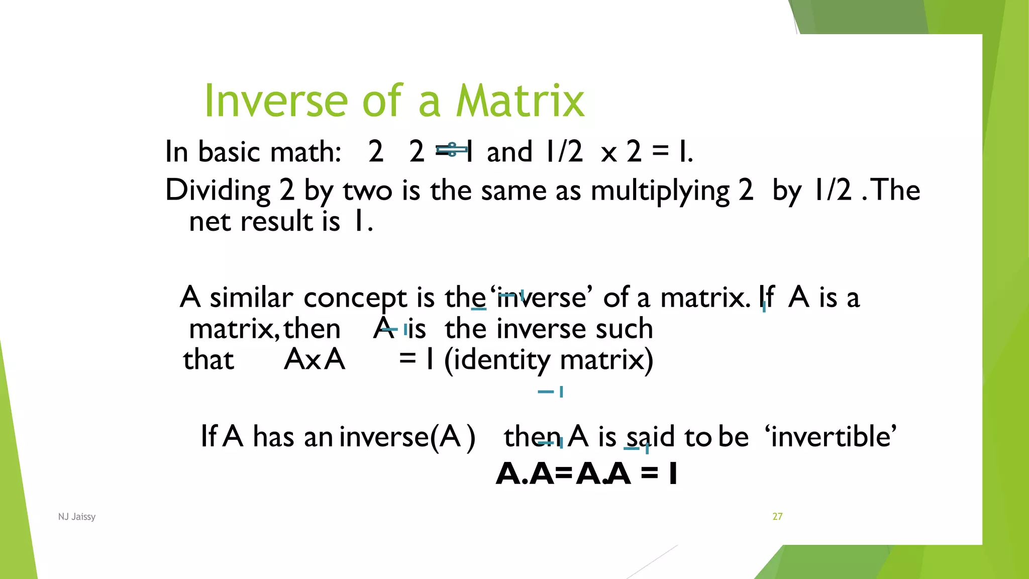 Inverse of a Matrix
NJ Jaissy 27
In basic math: 2 2 = 1 and 1/2 x 2 = I.
Dividing 2 by two is the same as multiplying 2 by 1/2 .The
net result is 1.
A similar concept is the‘inverse’ of a matrix. If A is a
matrix,then A is the inverse such
that AxA = I (identity matrix)
If A has an inverse(A ) then A is said to be ‘invertible’
A.A=A.A = I
 