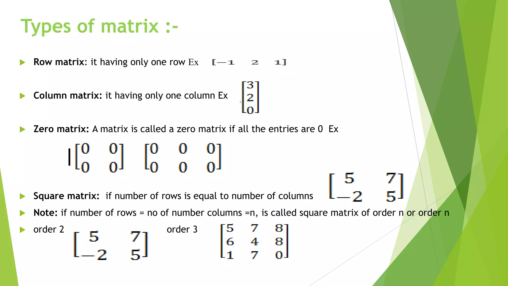 Types of matrix :-
 Row matrix: it having only one row Ex
 Column matrix: it having only one column Ex
 Zero matrix: A matrix is called a zero matrix if all the entries are 0 Ex
 Square matrix: if number of rows is equal to number of columns
 Note: if number of rows = no of number columns =n, is called square matrix of order n or order n
 order 2 order 3
 