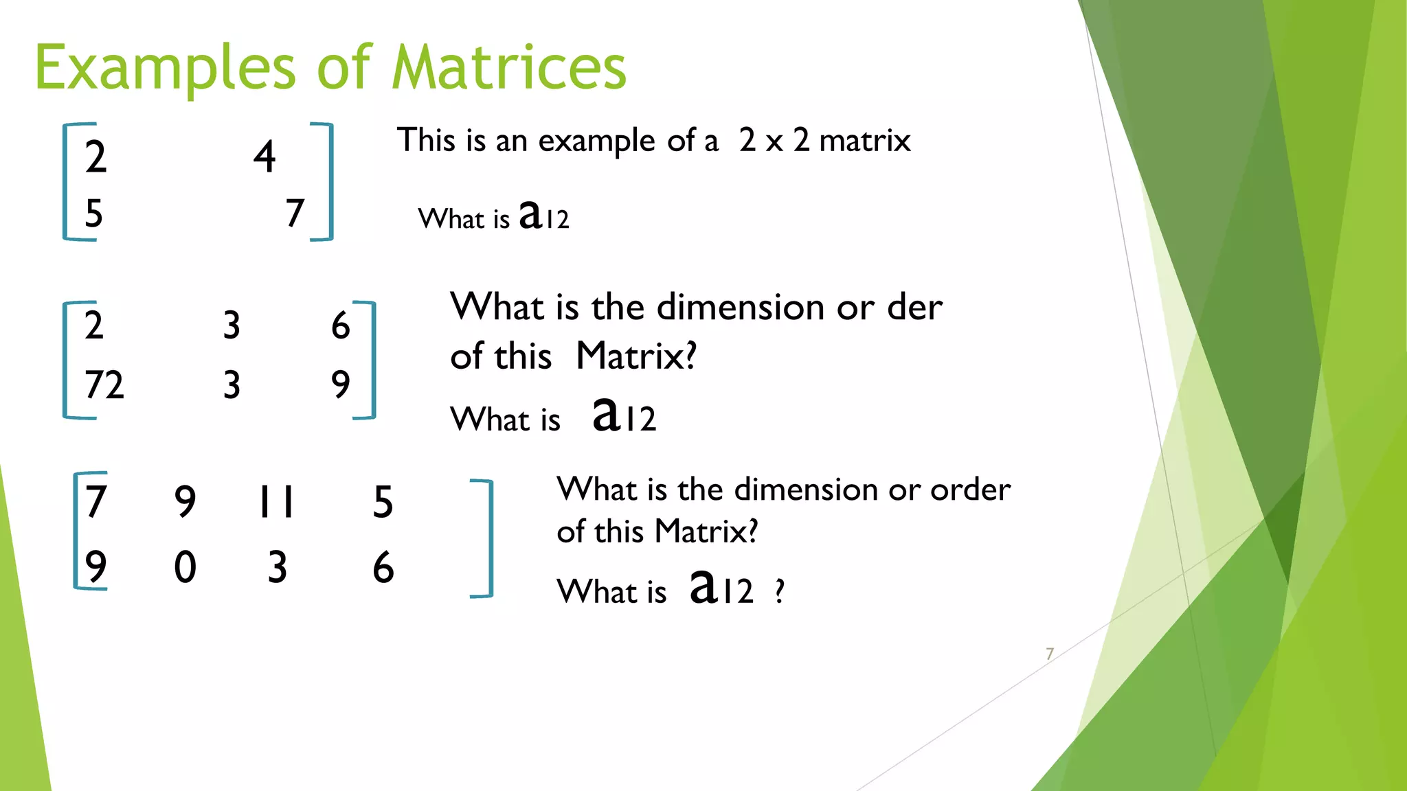 Examples of Matrices
2 4
5 7
2 3 6
72 3 9
7 9 11 5
9 0 3 6
This is an example of a 2 x 2 matrix
What is a12
What is the dimension or der
of this Matrix?
What is a12
What is the dimension or order
of this Matrix?
What is a12 ?
7
 