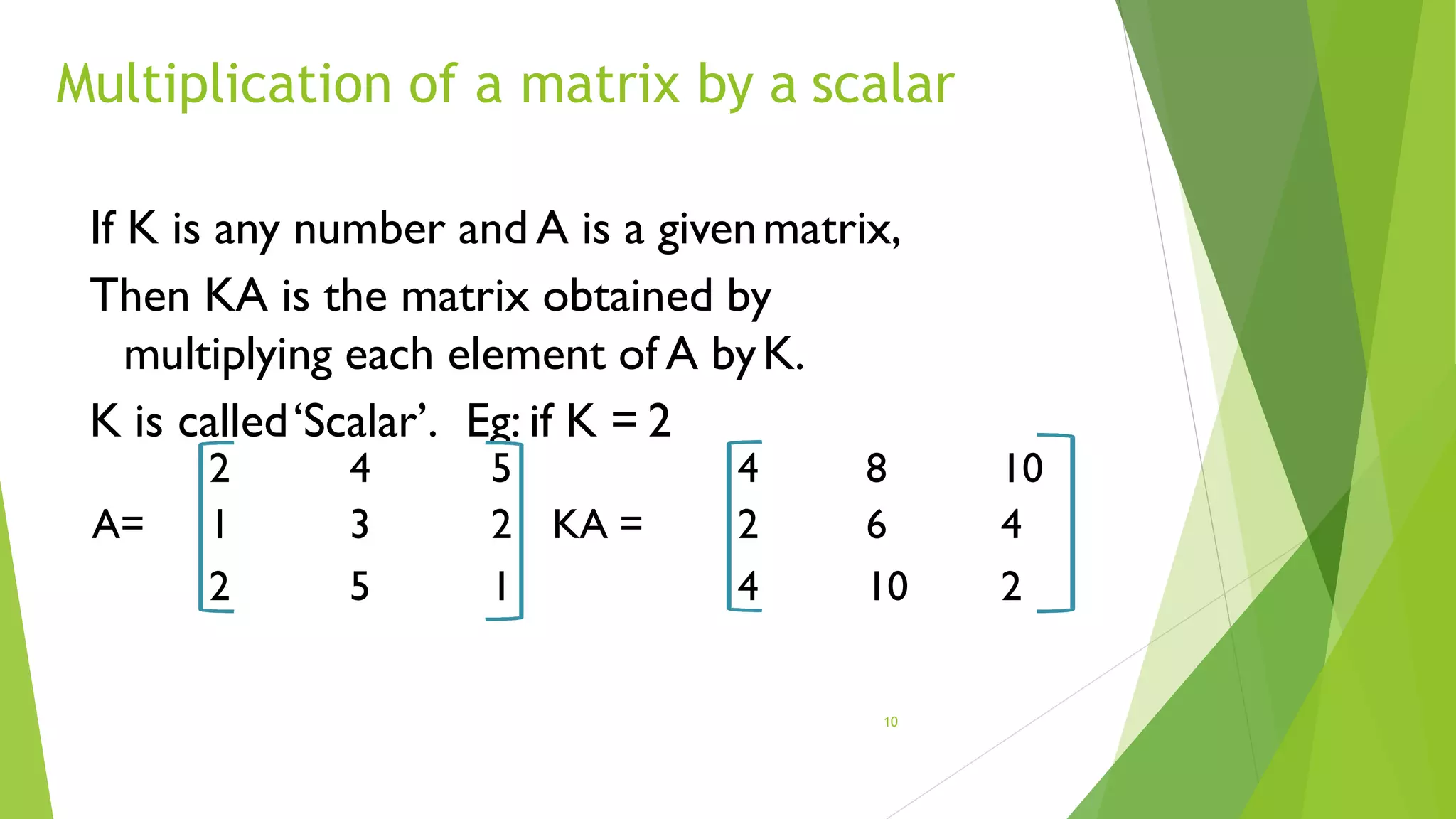Multiplication of a matrix by a scalar
10
If K is any number and A is a givenmatrix,
Then KA is the matrix obtained by
multiplying each element of A byK.
K is called‘Scalar’. Eg: if K = 2
2 4 5 4 8 10
A= 1 3 2 KA = 2 6 4
2 5 1 4 10 2
 