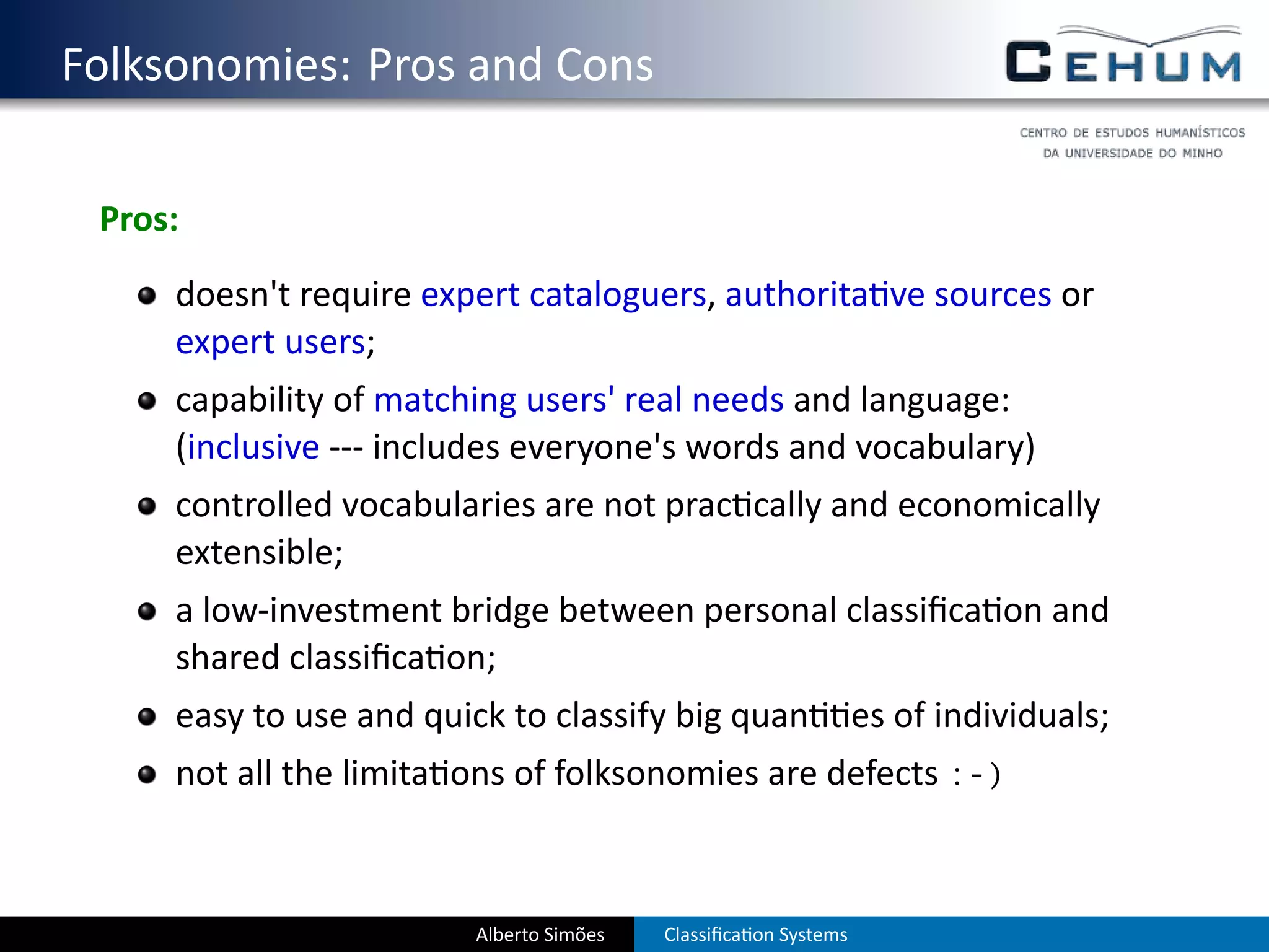 . Folksonomies: Pros and Cons

    Pros:
        doesn't require expert cataloguers, authorita ve sources or
        expert users;
        capability of matching users' real needs and language:
        (inclusive --- includes everyone's words and vocabulary)
        controlled vocabularies are not prac cally and economically
        extensible;
        a low-investment bridge between personal classiﬁca on and
        shared classiﬁca on;
        easy to use and quick to classify big quan                 es of individuals;
        not all the limita ons of folksonomies are defects :-)



                           Alberto Simões   Classiﬁca on Systems
 