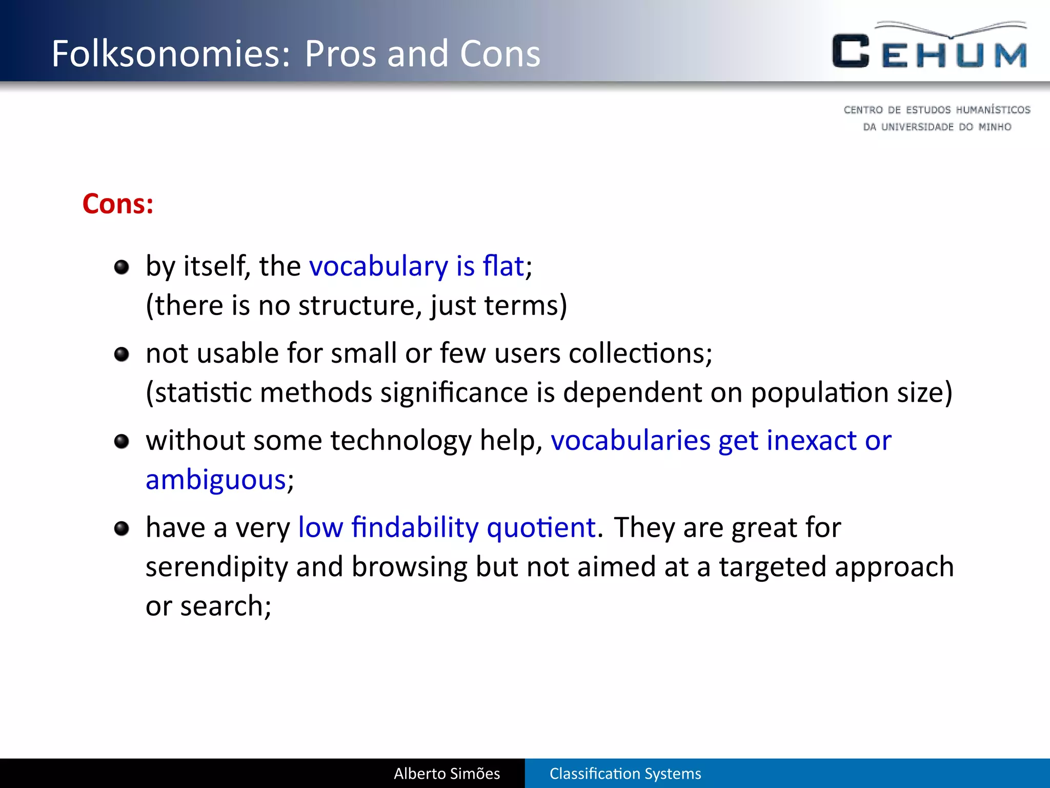 . Folksonomies: Pros and Cons


    Cons:
        by itself, the vocabulary is ﬂat;
        (there is no structure, just terms)
        not usable for small or few users collec ons;
        (sta s c methods signiﬁcance is dependent on popula on size)
        without some technology help, vocabularies get inexact or
        ambiguous;
        have a very low ﬁndability quo ent. They are great for
        serendipity and browsing but not aimed at a targeted approach
        or search;




                            Alberto Simões   Classiﬁca on Systems
 