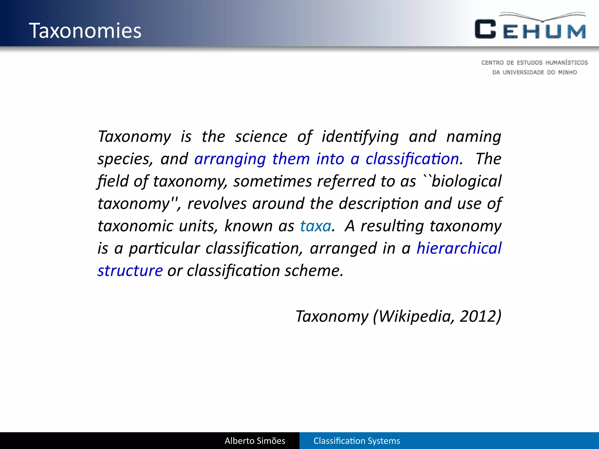 . Taxonomies



        Taxonomy is the science of iden fying and naming
        species, and arranging them into a classiﬁca on. The
        ﬁeld of taxonomy, some mes referred to as ``biological
        taxonomy'', revolves around the descrip on and use of
        taxonomic units, known as taxa. A resul ng taxonomy
        is a par cular classiﬁca on, arranged in a hierarchical
        structure or classiﬁca on scheme.

                                          Taxonomy (Wikipedia, 2012)




                         Alberto Simões     Classiﬁca on Systems
 