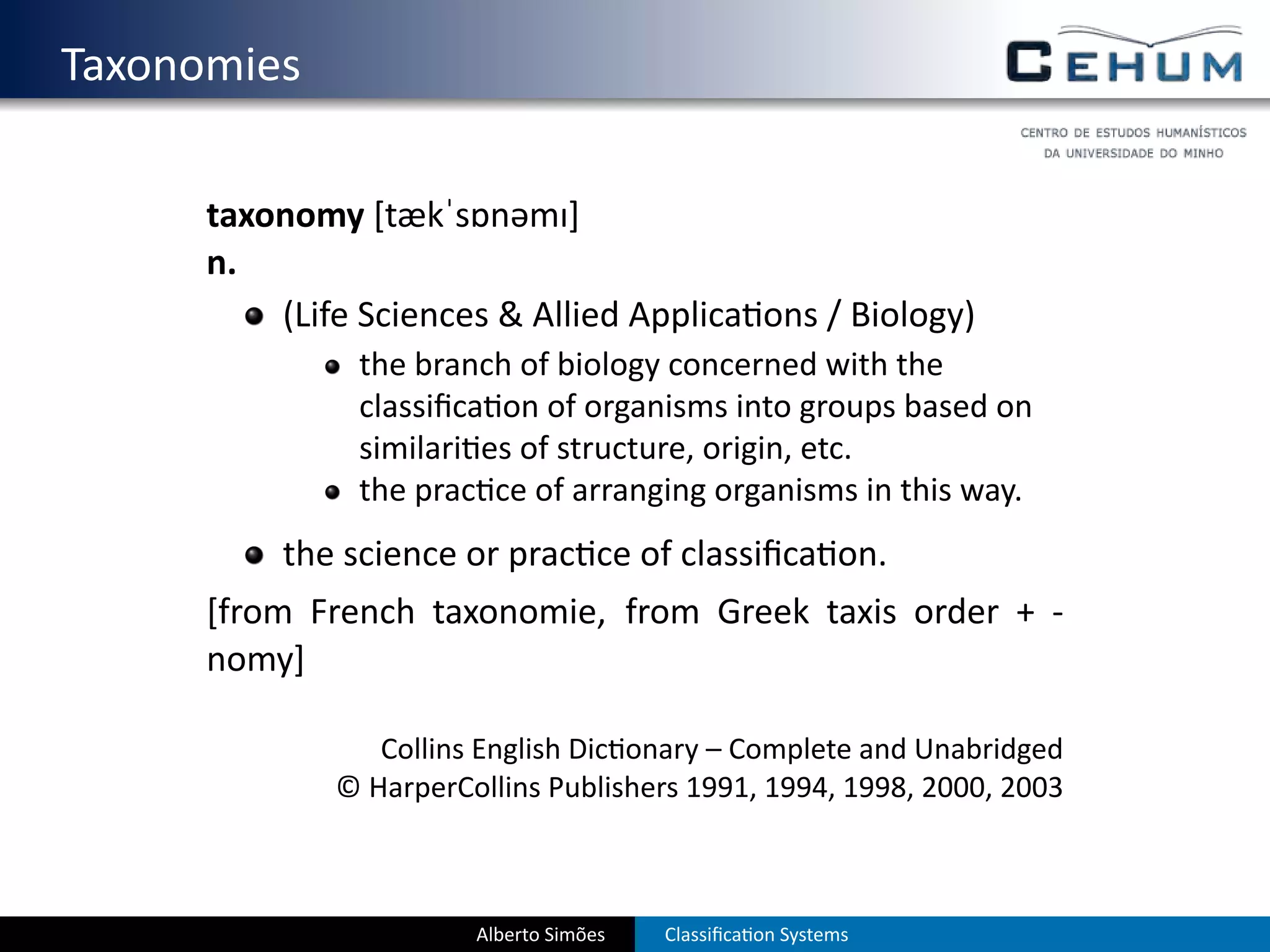 . Taxonomies

        taxonomy [tækˈsɒnəmɪ]
        n.
            (Life Sciences & Allied Applica ons / Biology)
                 the branch of biology concerned with the
                 classiﬁca on of organisms into groups based on
                 similari es of structure, origin, etc.
                 the prac ce of arranging organisms in this way.
            the science or prac ce of classiﬁca on.
        [from French taxonomie, from Greek taxis order + -
        nomy]

                   Collins English Dic onary – Complete and Unabridged
                © HarperCollins Publishers 1991, 1994, 1998, 2000, 2003



                          Alberto Simões   Classiﬁca on Systems
 