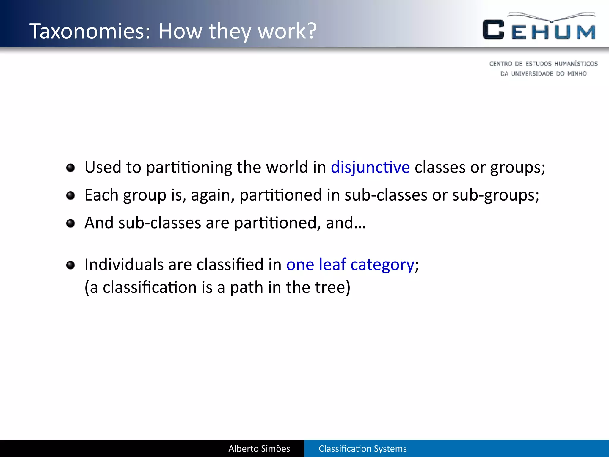 . Taxonomies: How they work?




       Used to par   oning the world in disjunc ve classes or groups;
       Each group is, again, par       oned in sub-classes or sub-groups;
       And sub-classes are par        oned, and…

       Individuals are classiﬁed in one leaf category;
       (a classiﬁca on is a path in the tree)




                           Alberto Simões   Classiﬁca on Systems
 