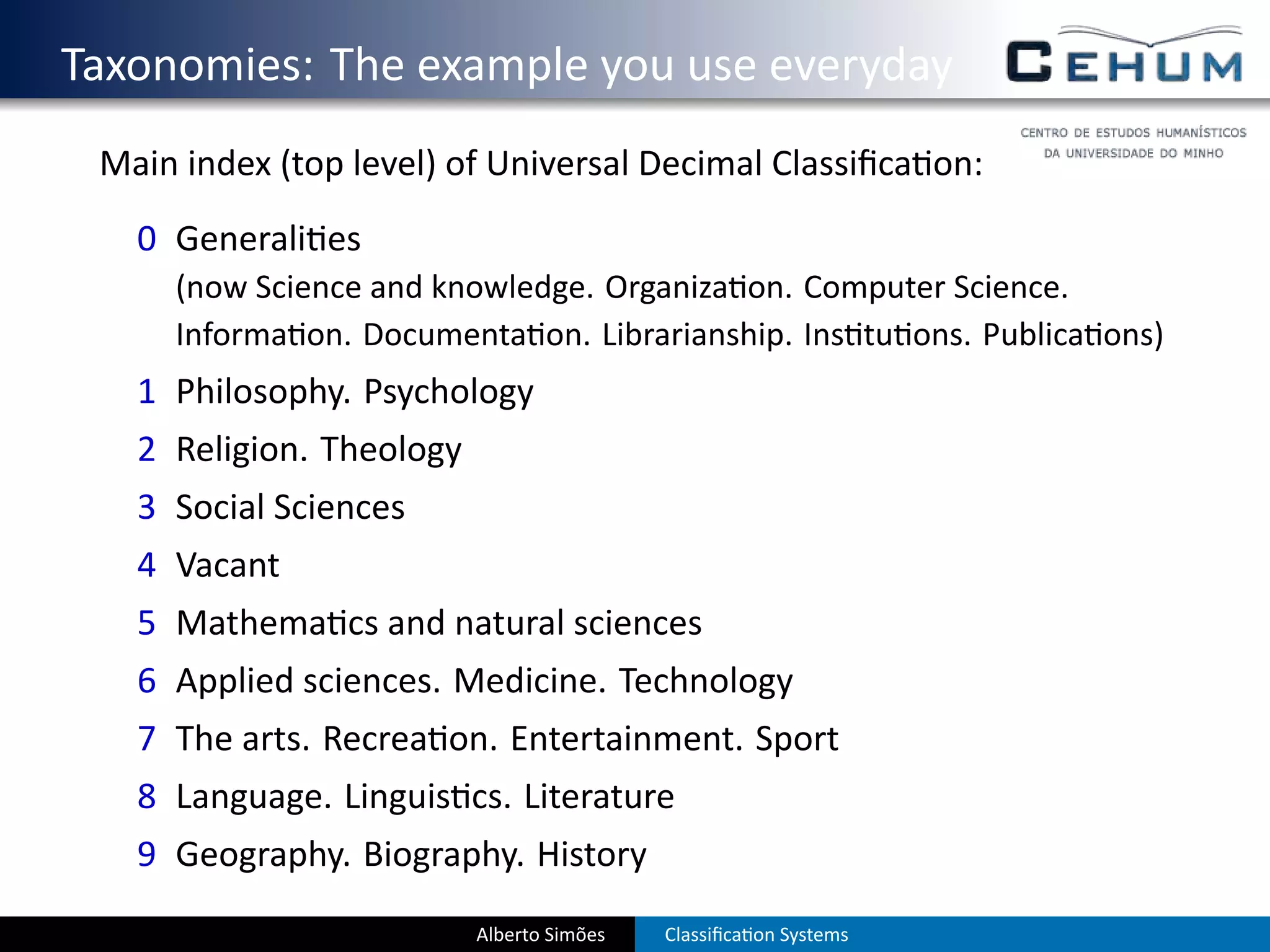 . Taxonomies: The example you use everyday
    Main index (top level) of Universal Decimal Classiﬁca on:
      0 Generali es
        (now Science and knowledge. Organiza on. Computer Science.
        Informa on. Documenta on. Librarianship. Ins tu ons. Publica ons)
      1 Philosophy. Psychology
      2 Religion. Theology
      3 Social Sciences
      4 Vacant
      5 Mathema cs and natural sciences
      6 Applied sciences. Medicine. Technology
      7 The arts. Recrea on. Entertainment. Sport
      8 Language. Linguis cs. Literature
      9 Geography. Biography. History
                             Alberto Simões   Classiﬁca on Systems
 