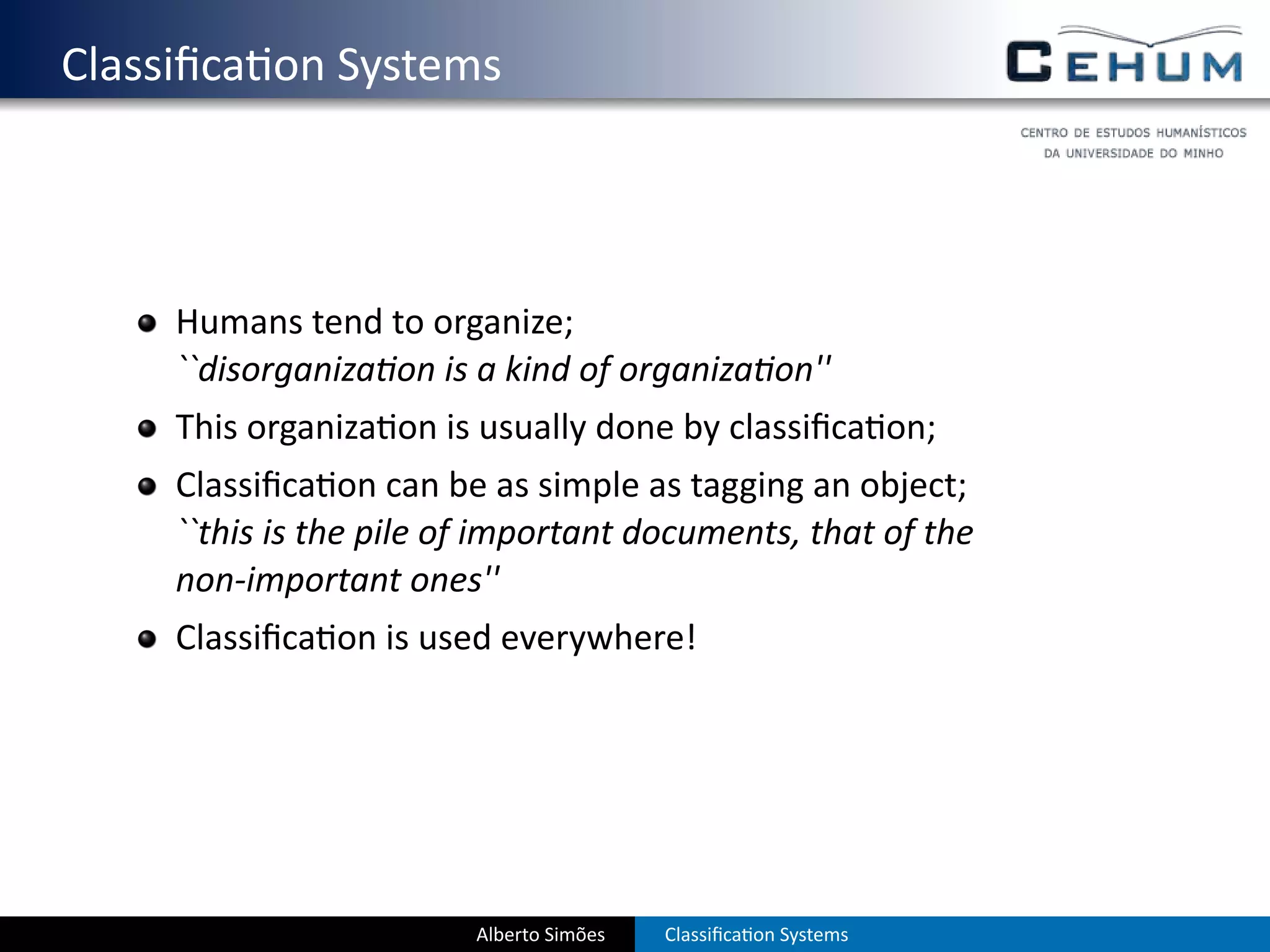 . Classiﬁca on Systems



       Humans tend to organize;
       ``disorganiza on is a kind of organiza on''
       This organiza on is usually done by classiﬁca on;
       Classiﬁca on can be as simple as tagging an object;
       ``this is the pile of important documents, that of the
       non-important ones''
       Classiﬁca on is used everywhere!




                           Alberto Simões   Classiﬁca on Systems
 