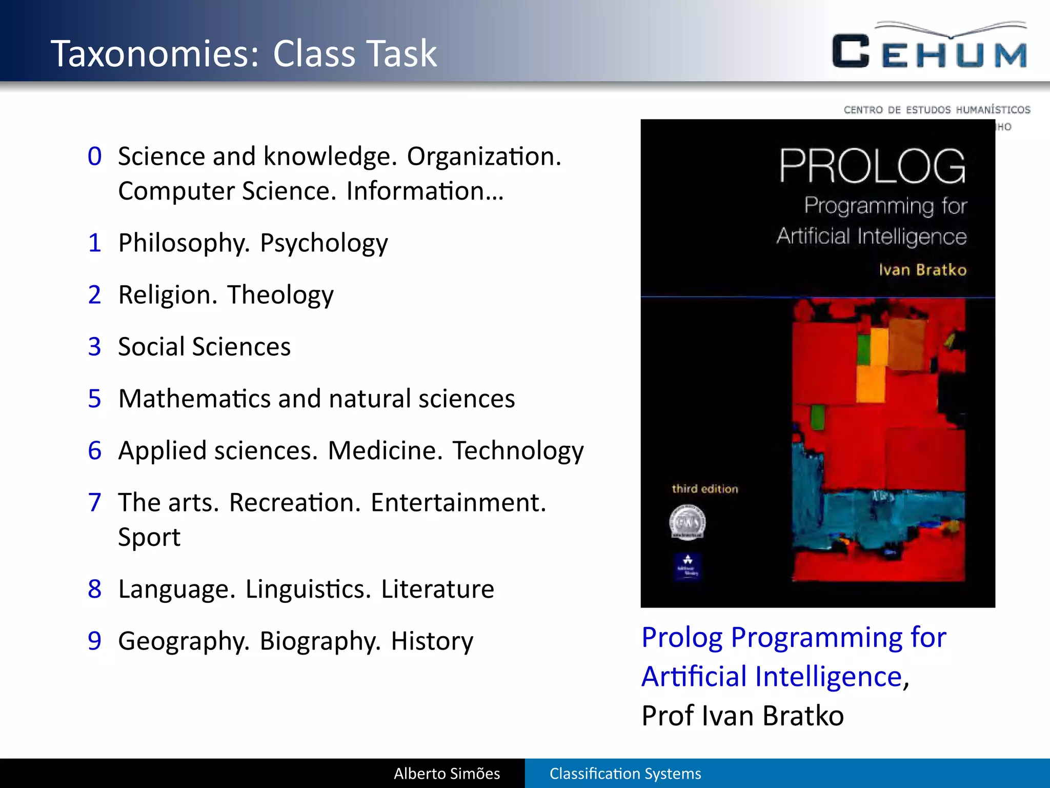. Taxonomies: Class Task
    0 Science and knowledge. Organiza on.
      Computer Science. Informa on…
    1 Philosophy. Psychology
    2 Religion. Theology
    3 Social Sciences
    5 Mathema cs and natural sciences
    6 Applied sciences. Medicine. Technology
    7 The arts. Recrea on. Entertainment.
      Sport
    8 Language. Linguis cs. Literature
    9 Geography. Biography. History                         Prolog Programming for
                                                            Ar ﬁcial Intelligence,
                                                            Prof Ivan Bratko
                               Alberto Simões   Classiﬁca on Systems
 