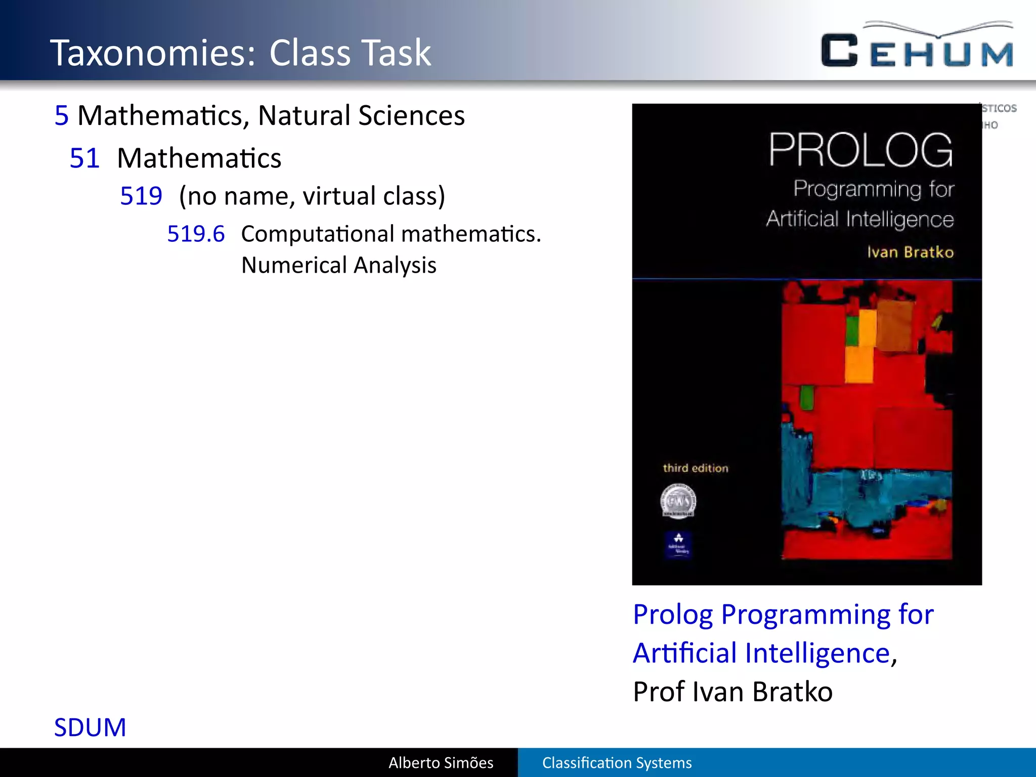 . Taxonomies: Class Task
  5 Mathema cs, Natural Sciences
   51 Mathema cs
      519 (no name, virtual class)
          519.6 Computa onal mathema cs.
                Numerical Analysis




                                                          Prolog Programming for
                                                          Ar ﬁcial Intelligence,
                                                          Prof Ivan Bratko
  SDUM
                             Alberto Simões   Classiﬁca on Systems
 