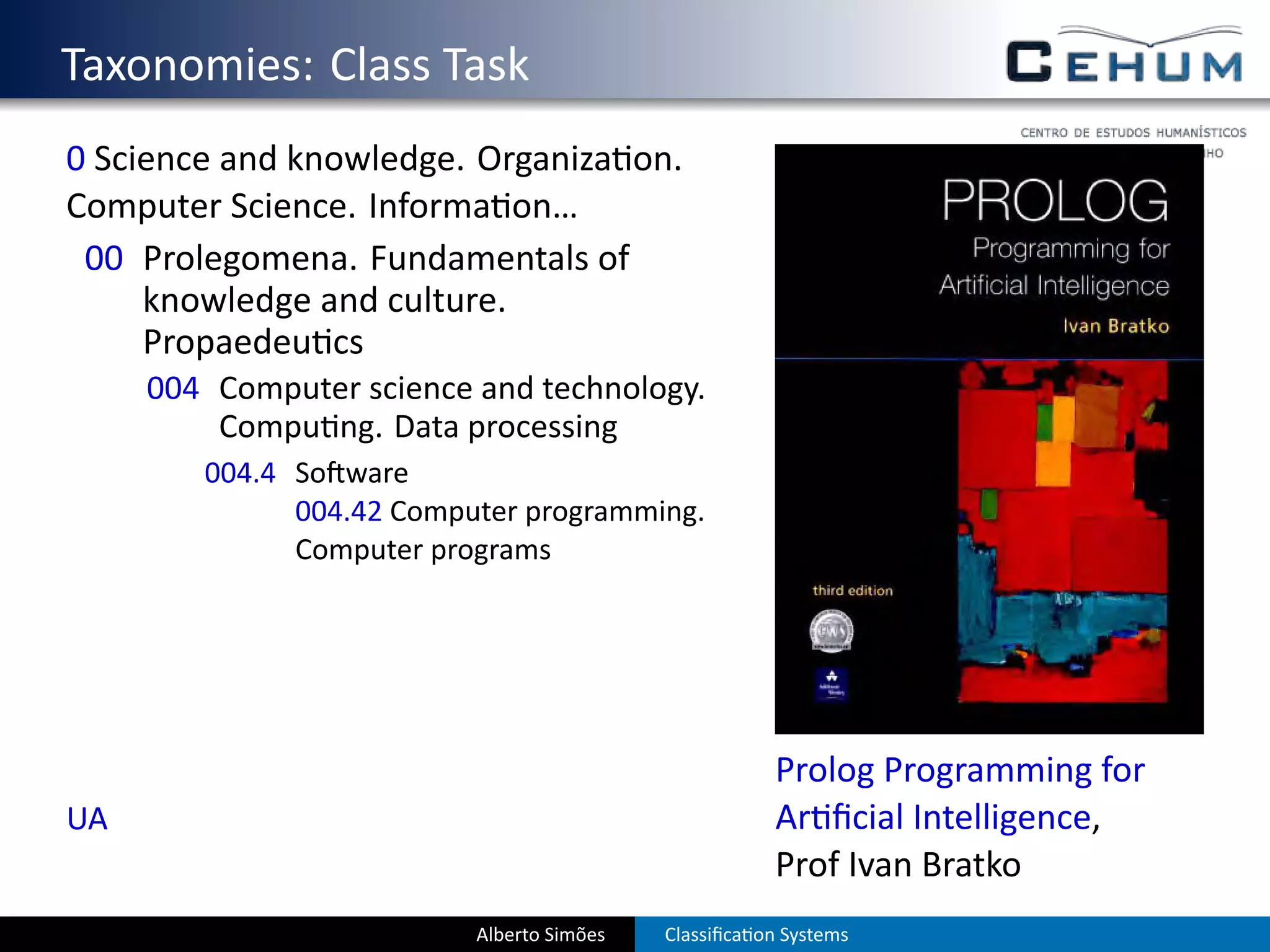 . Taxonomies: Class Task
  0 Science and knowledge. Organiza on.
  Computer Science. Informa on…
   00 Prolegomena. Fundamentals of
       knowledge and culture.
       Propaedeu cs
       004 Computer science and technology.
           Compu ng. Data processing
          004.4 So ware
                004.42 Computer programming.
                Computer programs




                                                         Prolog Programming for
  UA                                                     Ar ﬁcial Intelligence,
                                                         Prof Ivan Bratko
                            Alberto Simões   Classiﬁca on Systems
 