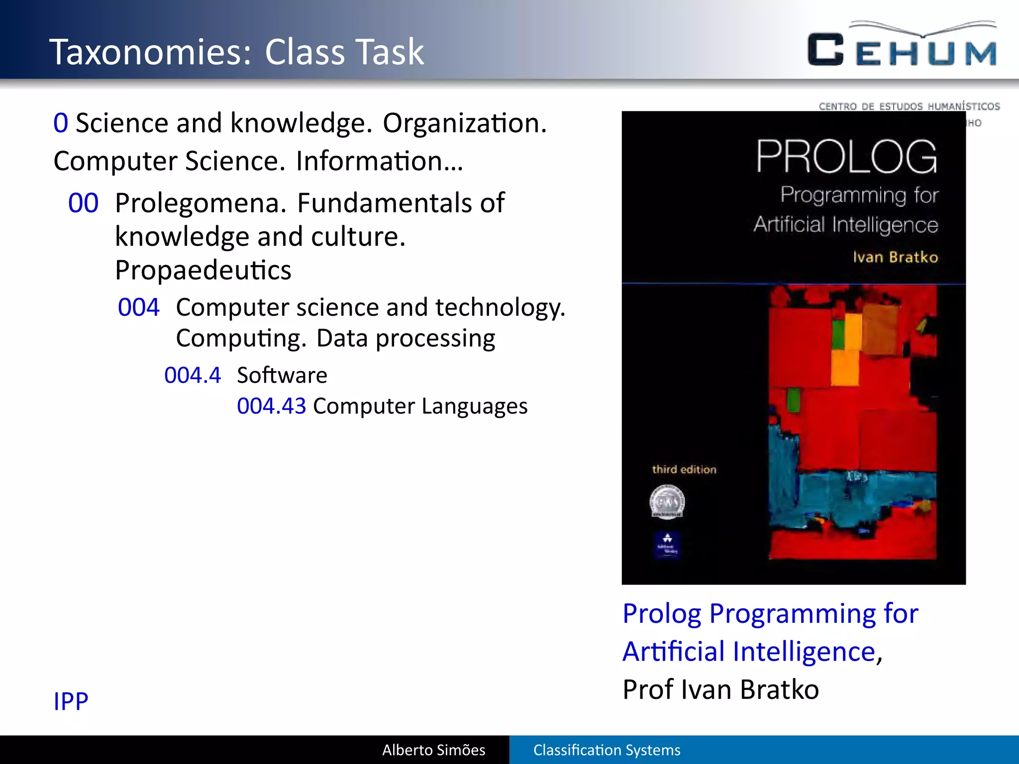. Taxonomies: Class Task
  0 Science and knowledge. Organiza on.
  Computer Science. Informa on…
   00 Prolegomena. Fundamentals of
       knowledge and culture.
       Propaedeu cs
        004 Computer science and technology.
            Compu ng. Data processing
           004.4 So ware
                 004.43 Computer Languages




                                                          Prolog Programming for
                                                          Ar ﬁcial Intelligence,
  IPP                                                     Prof Ivan Bratko
                             Alberto Simões   Classiﬁca on Systems
 