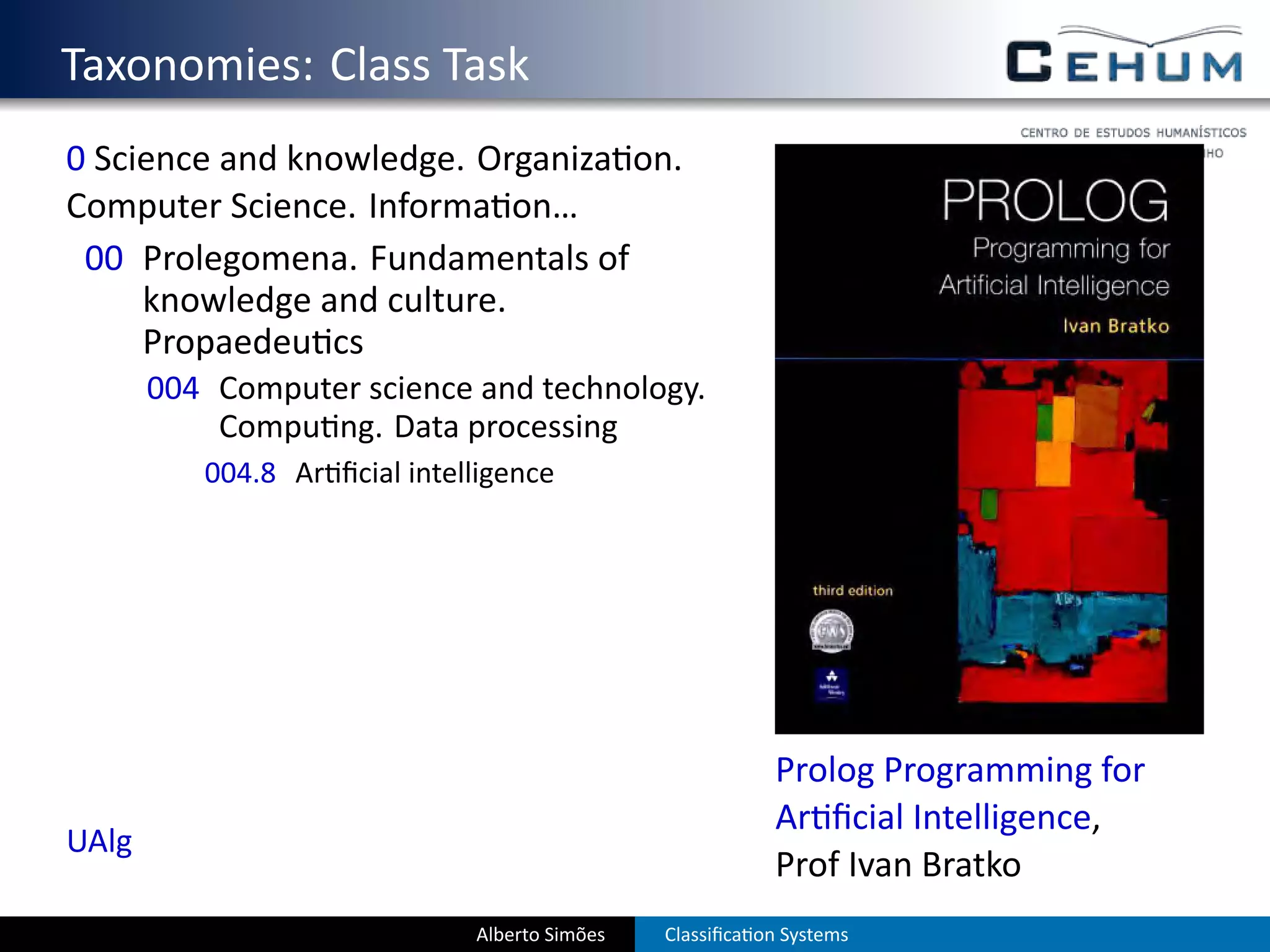 . Taxonomies: Class Task
  0 Science and knowledge. Organiza on.
  Computer Science. Informa on…
   00 Prolegomena. Fundamentals of
       knowledge and culture.
       Propaedeu cs
         004 Computer science and technology.
             Compu ng. Data processing
            004.8 Ar ﬁcial intelligence




                                                             Prolog Programming for
                                                             Ar ﬁcial Intelligence,
  UAlg
                                                             Prof Ivan Bratko
                                Alberto Simões   Classiﬁca on Systems
 