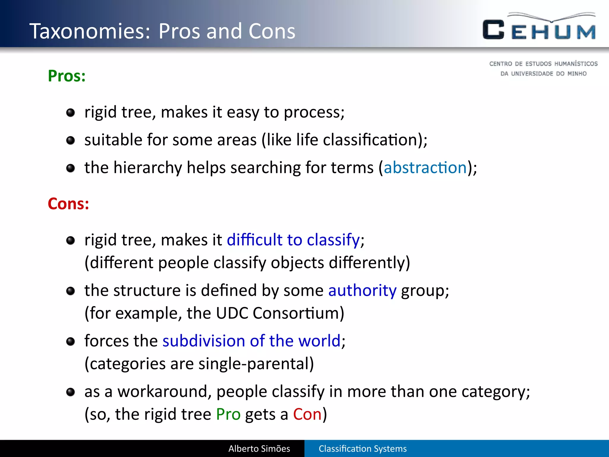 . Taxonomies: Pros and Cons
    Pros:
        rigid tree, makes it easy to process;
        suitable for some areas (like life classiﬁca on);
        the hierarchy helps searching for terms (abstrac on);
    Cons:
        rigid tree, makes it diﬃcult to classify;
        (diﬀerent people classify objects diﬀerently)
        the structure is deﬁned by some authority group;
        (for example, the UDC Consor um)
        forces the subdivision of the world;
        (categories are single-parental)
        as a workaround, people classify in more than one category;
        (so, the rigid tree Pro gets a Con)
                            Alberto Simões   Classiﬁca on Systems
 