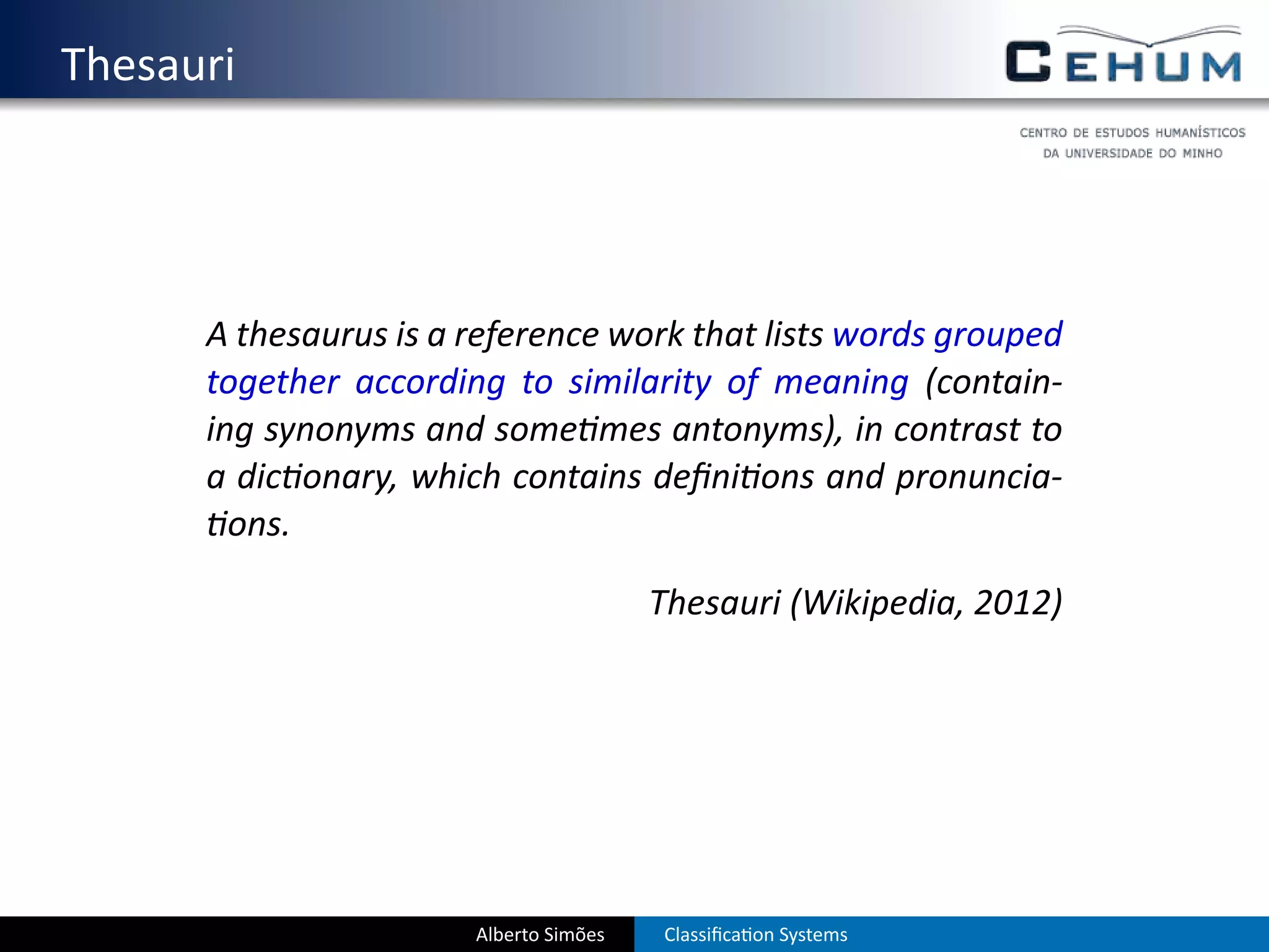 . Thesauri



        A thesaurus is a reference work that lists words grouped
        together according to similarity of meaning (contain-
        ing synonyms and some mes antonyms), in contrast to
        a dic onary, which contains deﬁni ons and pronuncia-
          ons.

                                          Thesauri (Wikipedia, 2012)




                         Alberto Simões   Classiﬁca on Systems
 